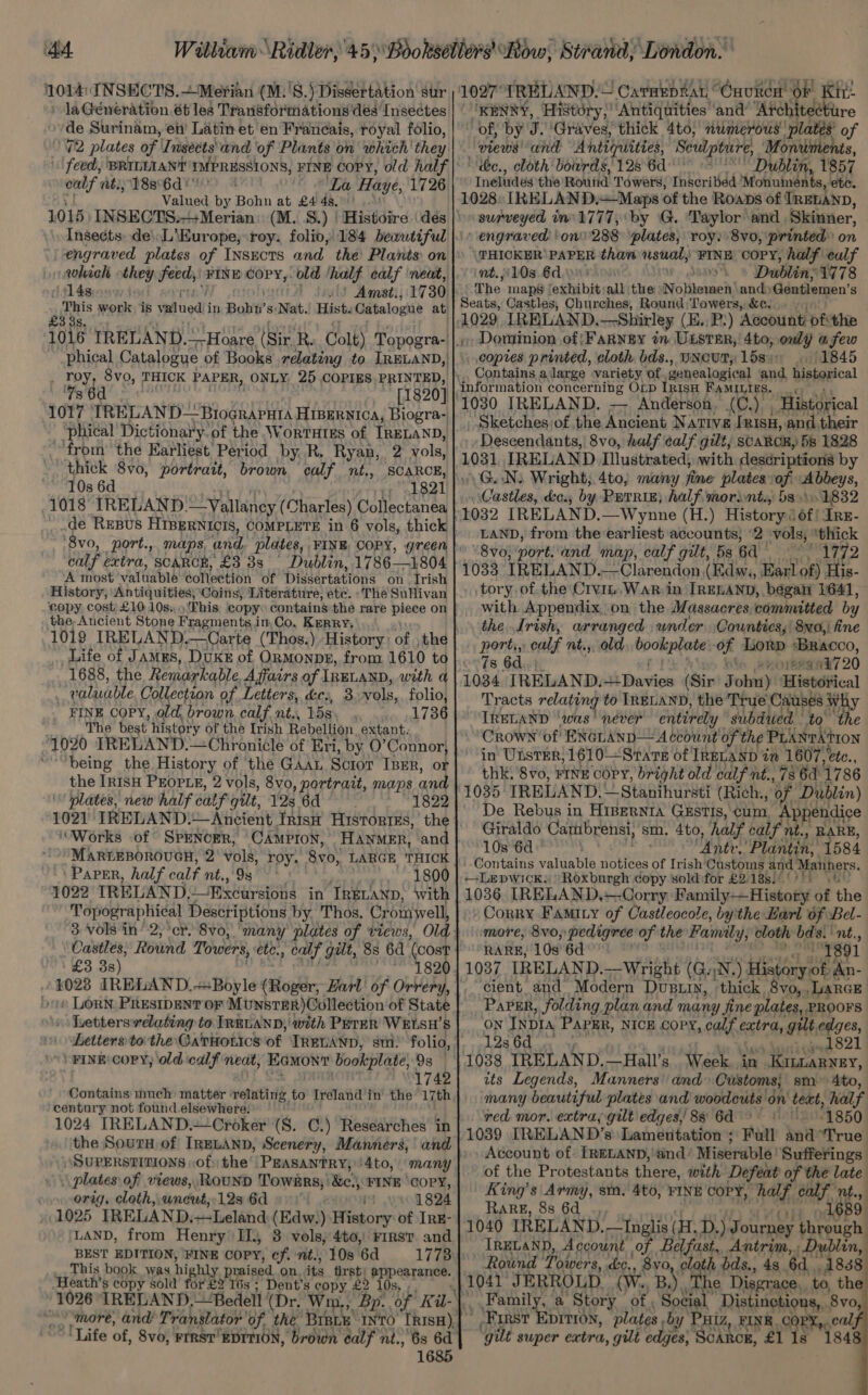 1014: INSECTS. —Merian (M.'8.) Dissertation sur )'1027° IRELAND. Cararprar “Caurcn OF Kit. de Surinam, en’ Latin et en Franeais, royal folio, outs nt.; 188°6d © La Haye, 1726 Valued by Bohn at £4 4s.' 1016 INSECTS.-+Merian: (M. 8S.) | Histoire \ des engraved plates of INSECTS and the Plants on which they feeds) FINE COPY,. old ‘ail calf neat, 14sice9) | Amst., 1730 his work is valued i in Boh’ s: Nat. Hist. Catalogue at’ phical Catalogue of Books relating to IRELAND, . Toy, 8v0, THICK PAPER, ONLY, 25 COPIES PRINTED, Ts 6d [1820] 1017 TRELAND— — BiogRaAPHIA HIBERNICA, Biogra- ‘phical Dictionary. of the WortHtEs of IRELAND, from’ the Earliest Period by R. Ryan, 2 vols, thick 8vo, portrait, brown calf nt., SCARCE, 10s 6d ‘7 1821 1018 IRELAND. —Vallaney (Charles) Collectanea de Resus HIBERNICIS, COMPLETE in 6 vols, thick ‘8vo, port., maps, ‘and plates, FINE COPY, green calf extra, SCARCE, £3 38 A most’ valuable collection of Dissertations on Trish History, Antiquities, Coins, Literature, ete. ‘The Sullivan copy, cost £10: 10s:, )Ehis copy contains the rare piece on the, Ancient Stone Fragments in,Co. Kerry, 1019 IRELAND. —Carte (Thos.) History: BS the Life of James, DUKE of ORMonpE, from 1610 to 1688, the Remarkable Affairs of IRELAND, with a valuable Collection of Letters, dies, 3 vols, folio, FINE COPY, old, brown, calf nt., 15s 1736 The best history of the Irish Rebellion extant. 1020 IRELAND.—Chronicle of Eri, by O’Connor, ‘being the History of the GaaL Scror IBER, or the IRISH PEOPLE, 2 vols, 8vo, portrait, maps and plates, new half calf gut, 12s 6d 1021 IRELAND.~Ancient Irish HistortEs, the ‘Works of SPENOER, 'CAmpron,’ HANMER, and PAPER, half calf nt., 9s see Oe 1022 IRELAND, 1 Bxcursions in IRELAND, with Topographical Descriptions by. Thos. Cromwell, Castles, Rownd Towers, etc., calf galt, 8s 6d a £3 3s) » \ Letterswelating to IRELAND, with PETER WELSH’S ettersto the Catiotics of IRELAND, sm) folio, 1742 Contains much matter : relating to Ireland inthe 17th century not found elsewhere. 1024 IRELAND.—Croker (S. C.) Researches in the SourH of IRELAND, Scenery, Manners, and SUPERSTITIONS of: the PEASANTRY, '4to, many \ plates of views, ROUND TowsRs;'&amp;c., FINE Cory, orig, cloth,. wneut,. 12s 6d i 1824 1025 IRELAND.—-Leland (Edw.) History of Irg- LAND, from Henry II, 3 vols, 4to, ris? and BEST EDITION, ‘FINE COPY, of. nt., 108 ‘6d 1773 This book was highly praised on its first: EPS Tee. -Heath’s copy sold for £2 16s ; Dent’s copy £2 1 ‘Life of, 8vo, FIRST’ EDITION, brown calf ni., 6s 6d 1685 ‘KENNY, ‘History,’ ‘Antiquities ‘and’ ‘Atch ecture of, by J. ‘Graves, thick 4to;' numerous plates’ of ‘piews “and Ahdiipiities, Seullpture, Monuments, ‘de., cloth bowrds, 128 6d: Dublin, 1857 Ineludes the Round Towers, Inscribed Monuinents, ete. 1028 IRELAND.~Maps of the Roans of TRELAND, surveyed in 1777, ‘by G. ‘Taylor and Skinner, engraved ‘on 288 ‘plates, roy: 8v0, printed on HICKER PAPER than usualy “FINE copy, half calf nt. 10s 6d.) . 09 Dublin: 1778 The maps | ‘exhibit: all the: Notieneci and) Gentlemen's Seats, Castles, Churches, Round;LTowers, &amp;c. Dowtinion of|FarNey im ULSTER, 4to, only afew copies printed, cloth bds., UNCUT, 1584: 1845 Contains a large variety of “genealogical and Seeeeal 1030 IRELAND. — Anderson, (C.) , Historical ' Sketches of the Ancient Native [nisH, and their Descendants, 8vo, half calf gilt, SCARCE, fs 1828 1031 IRELAND Illustrated, with descriptions by \G.N: Wright, 4to; many fine plates: ‘of Abbeys, Castles, deo. by PETRIE; half. morint., 53 \ 1832 1032 IRELAND. —Wynne (H.) History: Of! Irz- LAND, from the earliest accounts, ‘2 vols, “thick “8 v0; port. and map, calf gilt, 5s ga! 497979 1033 IRELAND.—Clarendon,(Kdw;, Harl of) His- tory of the Crvm.War in IRELAND, begat 1641, with Appendix, on the Massacres committed by the Irish, arranged wnder Counties, 8xo,\ ine Bobi calf nt.,, old ookentane of Lorp *Bracco, 7s 6 ; ' syoreeane7 20 1034 rk EC sk Davies (Sir Juba} Historical Tracts relating to IRELAND, the True Causes. wh IRELAND ‘was ' never entirely subdued to’ the Crown of ENGLAND— Account of the’ PLANtAtON in’ UnsrEer, 1610 Sars of IREvaNd ie 1607, etc., thk. 8vo, FINE COPY, bright old calf nt., 786d 1786 1035 IRELAND. —Stanihursti (Rich, of Dublin) De Rebus in HiBeRNrIA GESTIs, Cum Appendice Giraldo Carubrensi, 's sm. 4to, half calf nt., 10s 6d tah ees ‘Plantin: Os8d Contains valuable notices of Irish'Customs and APanners. ++Lepwick, Roxburgh copy sold for £2:18s)! Gt 1036 [RELAND,—-Corry Bannilyi 4. Frideatie of the » CorRY FAMIny of Castleocole, by'the Harl of Bel- more, 8v0;: pedigree of the Family; cloth bds.” ‘nt., RARE, 10s’ 6d 1891 1037 IRELAND.—Wright (G. iN. ) tpland ai »An- cient and Modern Dustin, thick 8vo,,LarcE Paver, folding plan and many fine plates, PROOFS ow INDIA PAPER, NICE COPY, calf extra, gilt edges, 128. OO ses og hn 1038 IRELAND.—Hall’s. Week in Kintaryey, its Legends, Manners’ and Customs; sm 4to, many beautiful plates and woodcuts on text, half red mor. extra, gilt edges, 88 6d 1850 1039 [TRELAND’s Lamentation ; Full indi ‘True Account of: IRELAND, and’ Miserable! Sufferings of the Protestants there, with Defeat a th the late King’s Army, sm. 4t0, FINE COPY, half et olf Nhe, Rarg, 8s 6d . 1040 IRELAND. —Inglis ( H, D. ) Journey through. IRELAND, Account , of. Belfast, Antrim, Dublin, ‘Round Pipers, Le, 8yo, cloth bds., 4s 6d. 18388 1041 JERROLD. (W., B.) ‘The Disgrace, to, the Family, a Story of, Social. Distinetions,, | 8vo “FIRS? DITION, plates by PHI, FINE, ORF eno ‘gilt super extra, gut edges: Scanor, £1 1s