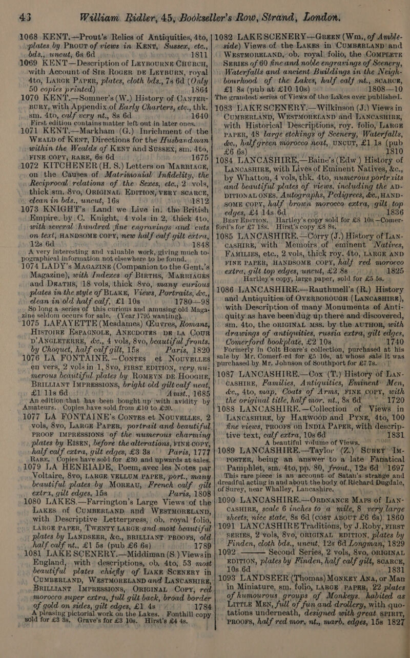 45 1068 KENT.—Prout’s Relics of Antiquities, 4to, plates by Prout of views in KENT, Sussex, etc., bds,,, uncut, 63. 6d 1811 1069 KENT—Description of Leynournge CHuRcH, with Account of Str Roger DE Leysurn, royal 4to, LARGE Paper, plates, cloth bds., 73 6d (Only 50 coptes printed) voi 1864 1070 KENT.—Somner’s (W.) History of GanrEnr- sm. 4to, calf very nt., 83 6d 1640 _ First edition contains matter left out in later ones. » 1071 KENT.—Markham:(G.) Inrichment of the WEALD of KENT, Directions for the Husbandman within the Wealds of Kent and Sussex; sm. 4to, FINE COPY, RARE, 6s 6d 1675 on the Causes of Matrimonial Infidelity, the Reciprocal | relations of the» Sexes, ete., 2) vols, thick'sm. 8vo, ORIGINAL. EDITION, VERY SCARCE, clean in bds., uncut, 16s » <b812 1073 KNIGHT’s: Land we \Live in. the British Empire, by C. Knight; 4 vols ‘in 2, ‘thick 4to, with several hundred fine engranings and cuts on text, HANDSOME COPY, new halfealf gilt extra, 12s 6d, . ) 1848 A very interesting and valuable work, giving much to- pographical information not elsewhere to be found. 1074 LADY’s Magazine (Companion to the Gent.’s Magazine), with Indexes of BirTHS, MaRRIAGES plates inthe style of BLAKE, Views, Portraits, &amp;c., clean in'old half calf, £1 10s 178098 So long a series of this curious and amusing old Maga; zine seldom occurs for sale. - (Year 1795, wanting).. 1075 LAFAYETTE (Mesdames) Guvres, Romans, HIsToirE EsPAGNOLE, ANECDOTES DE;LA CouR D’ANGLETERRE, cc., 4 vols, 8vo, beautiful fronts, by Choquet, half calf gilt, 15s _ Paris, 1820 1076 LA FONTAINE.—Contts et Novuvetirs en vers, 2 vols in 1, 8vo, FIRST EDITION, very, nu- merous beautiful, plates by RoMEYN DE Hooaue, BRILLIANT IMPRESSIONS, bright old gilt calf neat, £1 11s 6d) } Amst., 1685 An edition;that, has been bought up’ with avidity by Amateurs.. Copies have sold from £10 to, £20. 1077 LA FONTAINE’s Conrss et Nouvatuzs, 2 PROOF IMPRESSIONS ‘of the numerous charming plates by Eisen, before the alterations, FINE-COPY, half calf extra, gilt edges, £3 88° ' Paris, 1777 1079 LA HENRIADE, Poem, avec Jés Notes par Voltaire, 8vo, LARGE VELLUM PAPER, port., many beautiful plates by Moreau, French calf gilt extra, gilt edges, 15s Paris, 1808 1080 LAKES.—Farrington’s Large Views ‘of the LakES of CUMBERLAND,.and WESTMORELAND, LARGE PAPER, ‘TWENTY LARGE and most beautiful plates by LANDSEER, &amp;c., BRILLIANT PROOFS, old _ half calf nt.. £1 53 (pub £6 6s) 1789 1081 LAKE SCENERY.—Middiman (S.) Viewsin England, with descriptions, ob, 4to;. 53 most beautiful plates chiefly of Lake Scenery in BRILLIANT IMPRESSIONS, ORIGINAL Copy, red morocco super extra, full gilt back, broad border of gold on sides, gilt edges, £1. 4s 1784 A pleasing pictorial. work on the Lakes. sold for £3 8s, Grave's for £3 10s. Hirst’s £4 4s, 1082 LAKE SCENERY—Green (Wm, of Amble- - side) Views of. the Laks in ‘CUMBERLAND! and WESTMORELAND,’ ob, royal) folio, the \COMPhETE Serigs of 60 fine and noble engravings of Scenery, Waterfalls and ancient. Buildings in the Neigh- bourhood of the Lakes, half calf mt., SCARCE, — £1 88 (pub at £10108) ‘1808—10 The grandest series of Views of the Lakes ever published. 1083 LAKE SCENERY.— Wilkinson (J.) Views in CUMBERLAND, WESTMORELAND and LANCASHIRE, with Historical Descriptions, roy. folio, LaRcE PAPER, 48 large etchings of Scenery, Waterfalls, ke., half green morocco neat, UNCUT, £1.18 (pub £6 6s) e iid ae 1A 1084 LANCASHIRE,.—Baine’s (Edw.) History of LANCASHIRE, with Lives of Eminent Natives, &amp;c., by Whatton, 4 vols, thk. 4to, numerous portr xits and beautiful plates of views, including the av- DITIONAL ONES, Autographs, Pedigrees, dc., HAND- soME copy, half brown morocco extra, gilt, top edges, £4 14s 6d eT rer 836 Best Epition, Hartley’s copy sold for £8 10s —Comer- ford’s for £7 18s. Hirst’s copy £8 8s. , 1085 LANCASHIRE.—Corry (J.) History of Lan- CASHIRE, with Memoirs of eminent Watives, FAMILIES, etc., 2 vols, thick roy. 4to, LARGE AND FINE PAPER, HANDSOME COPY, half red morocco extra, gut top edges, uncut, £288») 1825 Hartley's copy, large paper, sold for £5 5s. , 1086 LANCASHIRE.~Rauthmell’s (R.) History and Antiquities of OVERBOROUGH (LANCASHIRE), with Description:of many Monuments of Anti- quity as have been'dug up there and: discovered, sm, 4to, the oRIGINAL Mss. by the AUTHOR, with drawings of antiquities, russia extra, gilt edges, Comerford bookplate,£210s . .. ,, 1740 Formerly in Colt Hoare’s collection, purchased at his sale by Mr. Comerford for £5 10s, at whose sale it was purchased. by Mr. Johnson of Southport for £7 7s... | 1087 LANCASHIRE.—Cox (T.) History of Lan- CASHIRE, Families, Antiquities, Eminent’ Men, &amp;c., 4to, map, Coats of Arms, FINE COPY, with the original title, half mor. nt., 8s 6d.” 1720 1088 LANCASHIRE.—Collection of ‘Views in LANCASHIRE, by Harwoop and Pyne, 4to, 100 fine views, PROOFS on INDIA PAPER, with descrip- tive text, calf extra, 10s 6d : = On 831 A beautiful volume of Views, 9 | > | 1089 LANCASHIRE,—Taylor (Z.)’ Surgy “Im- POSTER, being an answer 'to a late Fanatical Pamphlet, sm. 4to, pp.'80, front., 128 6d’ 1697 This rare piece is an account. of Satan’s: strange and dreadful acting in and about the body of. Richard Dugdale, of Surey, near Whalley, Lancashire. CASHIRE, scale 6 inches to a’ mile, 8 very large sheets, nice state, 8s 6d (cost ABOUT £6 6s). 1860 — 1091 LANCASHIRE Traditions, by J.Roby, First — SERIES, 2'vols, 8vo, ORIGINAL EDITION, plates by — Finden, cloth bds., uneut, 12s 6d Longman, 1829 Second Series, 2 vols, 8vo, ORIGINAL — EDITION, plates by Finden, half calf gilt, SCARCE, 10s.6d wy peat | ih And 8319 1093 LANDSEER (Thomas) Monkey Ana, or Man in Miniature, sm, folio, LARGE PAPER, 22 plates of humourous groups of Monkeys, habited as LittLe MEN, full We fth aed drollery, with quo- tations underneath, designed with great. SPIRIT, prRooFS, half red mor, nt., marb, edges, 15s 1827