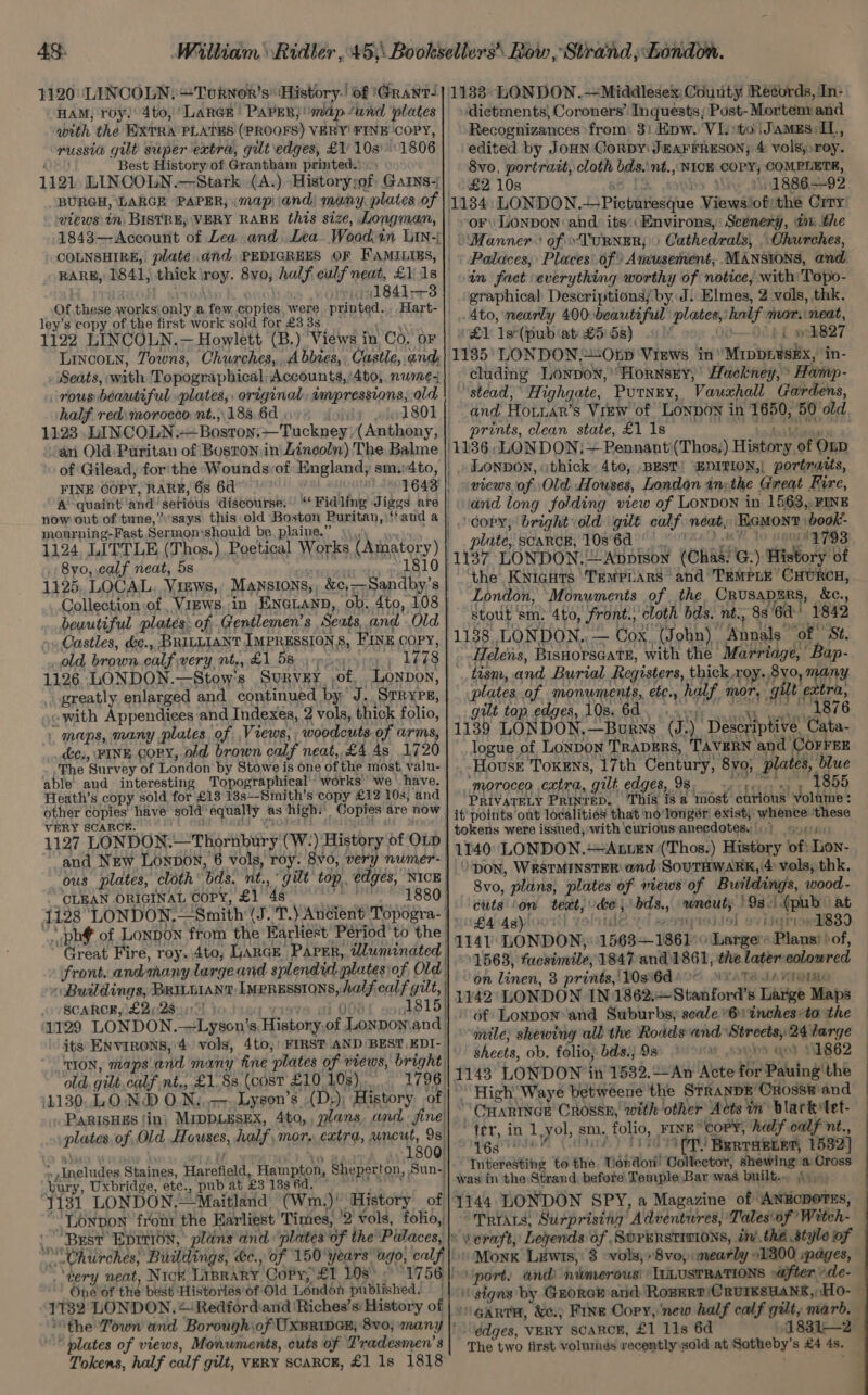 43: William Ridler , 45,\ Books ellers’ Row , Strand; London. HAM, roy: 4to, ‘LARGE PAPER} map /and plates with the EXTRA PLATES (PROOFS) VERY! FINE COPY, russia gilt super extra, gilt edges, £1 1031806 Ud Best History of Grantham printed. 1121. LINCOLN.—Stark (A.) Historyyof Gars- BURGH, LARGE PAPER, (map| and) many plates of views tn, BISTRE, VERY RARE this size, Longman, 1843—Account of Lea and Lea. Wood:in Lin-j COLNSHIRE, plate. and PEDIGREES OF FAMILIES, BARB, 1841, thick \roy. 8vo, half culf neat, £1 1s the isis, one . (1841-3 Of.these works\only a few copies, were printed. Hart- ley’s copy of the first work’sold for £3 3s. _ 1122 LINCOLN.— Howlett (B.) Views in Co. oF Lincoun, Towns, Churches, Abbies, Castle, and Seats, with Topographical Accounts,’/4to, nwmez rous beautiful plates, original, ampressions, old half red morocco nt.,. 188. 6d lel 801 1123 LUINCOLN:—Bostoyn:—Tuckney (Anthony, an Old Puritan of Boston in Lincoln) The Balme of Gilead, for'the Wounds:of England; sm4to, FINE COPY, RARE, 6s 6d BNO UIE 1643 A quaint ‘and’ serious discourse. ““Fidling Jiggs are mourning-Fast Sermon‘should be plaine.” \\\ 1124 LITTLE (Thos.) Poetical Works (Amatory) 1810 . 8yo, calf neat, 5s Collection of , Vizws, in ENGLAND, ob, 4to, 108 Castles, &c., BRILLIANT IMPRESSIONS, FINE COPY, old, brown calf very nt., £1 5s 1778 greatly enlarged and continued by’ J. Srryrs, ~ with Appendices and Indexes, 2 vols, thick folio, - maps, many plates of Views, woodcuts of arms, c., FINE cory, old brown calf neat, £4.48 1720 The Survey of London by Stowe is one of the most, valu- able and interesting Topographical works’ we \ have. Heath’s copy sold for £18 13s—Smith’'s copy £12 10s, and other copies have sold equally as high.’ Copies are now VERY SCARCE. : an, ' ‘ ; 1127 LONDON.—Thornbury (W-) History of OLD and New Lonpoy, 6 vols, roy. 8vo, very numer- ous plates, cloth bds. nt., gut top, edges, NICE CLEAN ORIGINAL Copy, £1 48 °° *' 1880) 1128 LONDON.—Smith (J .T.) Ancient Topogra- * phf of Lonpon from the Earliest Period 'to the | Great Fire, roy. 4to, LARGE Paper, wluminated | front. andmany largeand splendid plates) of Old) Buildings, BRILuiaNT Impressions, half calf gilt, | SCAROK, £223): ‘yisve a 008 1815) 1129 LONDON.—Lyson’s History,of Lonpon\and | its ENVIRONS, 4 vols, 4to, FIRST AND BEST EDI-— “tion, maps'and many fine plates of views, bright old, gilt, calf nt,, £1.8s, (cost £10 10s), 1796 1130. LOND O.N..--Lyson’s (D,) History of! PARISHES fin) MIDDLESEX, 4to,, plans. and. sine! plates of Old Houses, half, mor, catra, uncut, 9s. arr iy in 8 1800) »Ineludes Staines, Harefield, Hampton, Sheperton, Sun-| bury, Uxbridge, et¢., pub at £3 133 6d.” lod ab. 1131 LONDON.—Maitland (Wm.)' History of Lonbon front the Earliest Times, '2 vols, folio, Churches; Buildings, &c., of 150 years ago, calf ‘very neat, Nic¥ Liprary CoPy, £1 108° ° 1756 | One of the best Histories’ of Old London published. | 1132 LONDON. + Redfordand ‘Riches’s History of plates of views, Monuments, cuts of Tradesmen’ s Tokens, half calf gilt, vary scarck, £1 1s 1818 ‘dietments) Coroners’ Inquests; Post- Mortenxand Recognizances ‘from: 3) Epw. VI. sto |Jamxs:IL., edited by JoHn CorbDy JEAFFRESON; & vols, roy. 8vo, portratt, cloth bds.\nt., NICE COPY, COMPLETE, + £2108 ae ps \:1886.—92 1134: LONDON. Picturesque Views/ofithe Crry oF LONDON and its: Environs, Scenery, in, the )\Manner® of ~TuRNER;)) Cathedrals, . Churches, Palaces; Places of Amusement, MANSIONS, and in fact everything worthy of notice, with: Topo- graphical Descriptions; by J. Elmes, 2 vols, thk. 4to, nearly 400-beautiful plates, half mor.neat, £1 1s°(pub‘at: £5: 5s) 1- » {| »oh827 1185’ LONDON.“Otp Views in Mrippi¥sEx,’ in- cluding Lonpow,’ Hornsey, | Hackney, Hamp- ‘stead, Highgate, Putney, Vauxhall Gardens, prints, clean state, £1 1s_ mc hen (1136, LONDON: — Pennant (Thos,) History of Onp | » LONDON, othick: 4to, BEST! “EDITION,| portraits, views of Old Houses, London inythe Great Fire, and long folding view of LONDON in 1563, FINE _.) copy, bright old gilt calf neat, EGMont \book- plate, scarce, 10s 6d DME 10 1A NGS the Knights TeMPLaRs* and TEMPLE CHURCH, London, ‘Monuments of the. CRUSADERS, &c., stout sm. 4to, front., cloth bds. nt., 8s ‘6d 1842 Helens, Bisnorsaate, with the Marriage, Bap- tism, and Burial Registers, thick roy. 8vo, many plates of monuments, etc., half mor, gilt extra, gilt top edges, 108: 64. yy vas 1876 1139 LONDON,—Burns (J.) Descriptive, Cata- logue of LONDON TRADERS, TAVERN and COFFEE House Tokens, 17th Century, 8vo, plates, blue “moroceo extra, gilt edges, 98.» +.» » 1855 PRIVATELY Prinrep. This is a most curious volume: it points out localitiey that no'longér exist, whence ‘these tokens were issued, with ‘curious anecdotes, 6) sone. 1140 LONDON. AxnuEN (Thos.) History of) Lon- ‘DON, WESTMINSTER and SouTHWARK, 4 vols, thk. 8vo, plans, plates of wiews'of Buildings, wood- cuts on teat, de, bds., wneut; ) 9s.) (pub at £448) ofide yd eeaiqieitel ovidgrived839 1141 LONDON) 1563—1861 © Large Plans ‘of, 1563, facsimile, 1847 and1861, the latercolowred on linen, 8 prints,‘l0s'6d io Yeates JAVIOLme 1142: LONDON IN 1862,—Stanford’s Large Maps nvile, shewing all the Rodds and Streets, 24 large | sheets, ob. folio, bdsij 98 or anys qo) 11862 1143 LONDON in 1532.--An Acte for Pauing the High Waye betwéene the StranpE Cross#-and CHARINGER CROSSE, with other Acts tn blarkTet- “ter, in 1 yol, sm, folio, FINE” coPY, half calf nt., Yes wie Codd) T1%0 Interesting to the. Vondon’ Collector, shewing a Cross was in the Strand, before Temple Bar was built. \\ 9, “Taras, Surprising Adventures, Tales\of’ Witeh- veraft, Legends of SurERstiwi0Ns, inthe style of Monk Lewis, 3 vols; »8vo, mearly 91300 pages, ‘GARTH, &c.) Fine Copy, ‘new half calf gilt, marb. edges, VERY SCARCE, £1 11s 6d The two first volumes recently sold at Sotheby’s £4 4s.