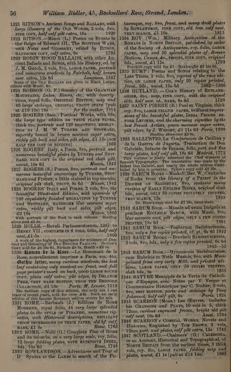FINE Copy, half calf gilt extra, 16s 1829 1822 RITSON.—Minot '(L:) Poems on Events in HANDSOME Copy, calf extra, 9s 1795 and numerous woodcuts by Fairholt, half brown mor. extra, 128 6d others with Music, &amp;c. 1324 ROBSON (G. F.) Scenery of the GRAMPIAN ‘40 large etchings, ORIGINAL UNCUT STATE (pub at £10° 10s) 16s for the author, 1814 1325 ROGERS (Saim.) Poetical Works, ‘with life, thick'4to; portrait and 128 BEAUTIFUL ENGRAV- richly gilt back and sides, gilt, edges, £1 18s (NoT HALF THE COST OF BINDING) | 1869 1326 ROGERS’ Italy, a Poem, 8vo, portrait and HARD, NICE COPY in the original red cloth gilt, uncut, 10s 6d Moxon, 1842 1827 ROGERS (S.) Poems, 8vo, portruit and nu- merous beautiful engravings by TURNER, SToT- ‘HARD and FINDEN, a little stained in top margin, ‘oviginal gilt cloth, uNcuT, 8s 6d: Moxon, 1842 1328 ROGERS’ Iraty and Porms, 2 vols, 8vo, the 100 exquisitely finished ENGRAVINGS by TURNER and SToTHARD, HANDSOME blwe morocco’ super extra, richly gilt back and sides, gilt edges, £2108 ‘ “Moxon, 1860 - With’ portrait of the Poet in each volume.” Binding alone cost £5 5s. 1329 ROLLS.—Rotuli Parliamentorum, 1287. to Henry VII, coMPLETEIN»6 VOLS; folio, half calf neat, £1.58 in. 1800 A work of the highest. importance for evidence of Des- cent and Genealogy of OLp Hnatisa’ Famitirs. Goucu’s Copy sold for £8 18s 6d, Nichols £8 8s, Heath’s £8 8s. 1330 Roman De la wkose.—Le Rommant de la Rose, nouvellement imprime a Paris, sm: 4to, Gothic letter, many curious woodcuts, the last leaf containing only woodcut on front. and full page printer's mark on back, GOOD LARGE SOUND copy, plain calf extra, gilt edges, by DELANOE PERE, VERY RARE EDITION, FROM THE’ BEDFORD CoLLEcTION, £4 18s Paris, M. Lenoir, 1519 The Seilliere copy of this edition, the only one I can trace of recent years, sold. for over £€40., Such an‘ early edition of this famous Romance seldom occurs for sale. 1331 ROME.—Barbault (J.) Edifices de Romx Moperng,. royal folio, 44 very large splendid plates in the STYLE OF PIRANESI, numerous vig- PROOF IMPRESSIONS ON THICK PAPER, old hf. calf, RARE, £1 8s Rome, 1763 and its suburbs, on a very large scale, roy. folio, 12 large folding plates, WITH EXTENSIVE INDEX, bds., 10s 6d | Rome, 1748 1833 ROWLANDSON.—Adventures and Tour of D Syntax to the Lakes in search of the Pic- turesque, roy; 8vo, front. and many droll plates by ROWLANDSON, FINE, copy; old, tree, calf neat, . VERY SCARCE, £1 10s, oeha 1813 Antiquities , of the »Romans in NortH Britain, published, by,order of the Society of Antiquaries, roy. folio, LARGE PAPER, map and 50 splendid ; plates of. Roman Stations, Camps, dc., PROOFS, FINE COPY, original bds., uncut, £1 15s SF taal Vickt. aes? Fonthill copy’sold for £5—Roxburghé £6 16s 6d. _ “tion, ON. LARGE PAPER, only 50 copies printed, front., bds., uncut, 10s, 6d , 1662-1860 SHIRE, 4to,,. map, FINE. COPY; with: the original . title, half mor. nt., RARE, 63 6d 1720 _ sions of the. beautiful plates, INDIA) PROOFS BE- _FoRE Lerrers, and the charming vignettes by the best French Artists, green morocco’ super extra, gilt edges, by J. Wricut, £1 11s 6d Paris, 1838 re Binding alonecost £3388... 1388 SALLUSTIO, La Conjuracion de Catilina y de‘la Guerra de Jugarta, Traduction de Don Gabriele, Infante de Espana, folio, port. and fine “large plates, half calf gilt, 18s 64 Madrid, 1772 This ‘volume is justly esteemed the Chef W’ceuvre of. Sykes’s copy sold £8 .10s. of Books from the library of a Priest in the “'DiocEsE OF SALISBURY, 8vo0, contains many rarities of EaRLy ENGLISH Books, original cloth bds., uncut, ONLY 50 COPIES PRIVATELY PRINTED, VERY SCARCE, 15s wo ee Loa Dr: Blew’s copy sold for £2 18s, same state. preclarz Eccres1z Sarum, ‘with Music, 8vo, blue morocco neat, gilt edges, ONLY A FEW COPIES PRINTED, 18s 6d eS eae L 1341 SARUM Boox.—Psalterum Sarisburiensis, 8vo, only a few copies printed, cf. gt., 6s 6d 1842 1342 SARUM Booxs.—Breviarii SARISBURIENSIS, 2 vols, 8vo, bds., only a few copies printed, 6s 6d om OES OE 1843-2b5 1343 SARUM Book.—-Hymnarum Sarisburiense, cum Rubricis et Notis Musicis, 8vo, with Music printed from very early MSS. and printed edi- “tions, LARGE PAPER, ONLY “50 ‘COPIRS ‘PRINTED, » cloth bds., 68 waht AMEE WEST 1344 SATYRE Menippée de la Vertu du Catholi- ‘eon d@’Espagne, avec Notes par V. Verger et ‘Commentaire Historique’ par C. Nodier, 2)vols, - 8vo, BEST EDITION, ports. and etchings’ by Tony Johannot, half calf gilt, 98 Paris, 1824 — 1345 SCARRON (Mons.) Les (uvres, “includes — his CHansons and Pays, 10 vols in’ 5, thick -12mo, curious! engraved fronts., bright old guilt calf neat, 10s 6d i Amst.. 1704 1346 SCARRON’s ComicaL Works, Novels and — . Histories, ‘Englished by Tom Brown, 2 vols, 12mo, port. and plates, calf gilt extra, 15s' 1741 — 1347 SCOTLAND.—Chalmers’ (G.) CALEDONIA, ‘or an Account, Historical and Topographical, of Norra Britain from the earliest times, 3 thick vols, roy. 4t0, LARGE PAPER, folding map and plates, uncut, £1 1s (pub at £14 Paagt fst 18 ‘