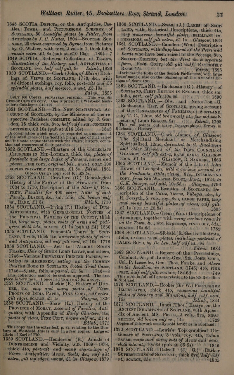 1360 SCOTLAND.—Swan (J.) |Lakg#s’ of Scori LAND; with. Historical, Descriptions, thick: 4to, very numerous beautiful plates, BRILLIANT \IM- PRESSIONS, calf gilt extra, £11s | Glasgow) 1834 1861 SCOTLAND.—Camden (Wm.) Description of Scotian, with Supplement! of the ‘Peers und Lords who'have been raised to the Peerage, '8vo, SEcoND\Eprtion,: but / the \First in. w' separiute form, Fine. Copy, old: gilt calf, Extrem e.y RARB D581 UT oetovo it! sont s  Edinb:, 695 _ Includes the Rolls of the Scotch Patliament, with large list of names, also:on theblazoning, of the ‘Aruiorial En- signs of SCOTLAND: |... ; i odt dade elov 1362, SCOTLAND.=-Buchanan (G;). ‘History of Scorbann, First. Epition iN ENGuIsH, thick sm. folio, port., calf gilt,108.6€ 4) 4 byes 4690 1363 SCOTLAND. ;— Obs. . and » Notes’/on::.G. Buchanan’s Hist..of ScoTianp,, giving /actount of the GENEALOGIES of FamitiEs:.of SCOTLAND, svby T. C., 12mo, old brown calf: nt. fine old book- plate of LorD Bracco, 938; 1/1 Edinb., 2708 This vol. points, out many . Topographical, Errors, in 1348 SCOTIA .Depicta, or. the , Antiquities, Cas- tles,, Towns, and, PicturESQqUE. Scenery \: of Scor.anD,..50 beautiful plates by Fittler, from | drawings by J. C. Nattes, 1804—Scorrisn Sce- | NERY, 20 views engraved, by Byrne, from Pictures by) G. Walker, with text, 2 volsin 1, thick folio, russia extra, £1 88 (pub at-£10 10s); 1804-7 1349 SCOTIA... Rediviva, Collection of. Tracts, dUustrative of the History, and, ANTIQUITIES. of ScoTLanpD, 8vo, half calf gilt, 9s Edinb,,1826 1350 SCOTLAND.—Clerk (John, of £ldin) Etch- ings of ViEWs IN. ScoTLaAND, 17738, ,&amp;c., with additional etchings, roy. folio, portraits and ,55 ' splendid plates, half morocco, uncut, £3:10s_. WOT vauxs _, Edinb., 1855 On ty 100 CoPiIEs PRIVATELY PRINTED, This was Sir GEORGE CL®RK’s copy. One is priced ina West-end book- seller’s Catalogue £12 12s. » 1351 SCOTLAND.—The New Statistica Ac- count of ScoTLAND, by the Ministers of the re- spective Parishes, COMPLETE. edited by J. Gor- ‘don, 15 thick vols, 8vo, half calf neat, CONTENTS LETTERED, £2 10s (pub at £16 16s) 1845 A compilation which must. be regarded as a monument of the intelligence of the Scottish Clergy, and of that varied and intimate acquaintance with the affairs, history, condi- - tion and resources of their parishes.;: + | 1352, SCOTLAND.—Charters of the CoLLEGIATE (CHURCHES IN Mip-LoTHIAN, thick 4to, plates of facsimile and large Index of Persons, names and Buchananh’s History. — Hay piece) ae Ms hat beast 1364. SCOTLAND,—Clark (James, .of.. Glasgow) The Spiritual Merchant,’ or Merchandizing Spiritualized, 12mo, dedicated, to; G:;,Buchanan and other, Members ;of , the Town, Councib, of GLascow, calf gilt extra, RARE EARLY GLASGOW BOOK, £1.1s___,.. ; Guascow,;R.,Sanpurs, 1663 COPIES PRIVATELY PRINTED, £1 8s... Edind., 1861 Gibson Craig’s copy sold for £5.5s. History of the Famity of the Stewarts, from 1034 to 1710, Description of the Shire of Ren- nt., RARE, £1 8s 13854 SCOTLAND.—Irving (J.) History of Dum- _ the Principat FAmities OF THE County, thick 4to, large map, plates, coats of arms and pedi- grees, cloth bds., SCARCE, £1 1s (pub at £4) 1860 13855 SCOTLAND.—Pennant’s Tours in Scor- LAND, 3 vols, thick 4to, numerous plates, of views and Antiquities, old calf gilt neat, £1103 1776 1356 SCOTLAND. — Act to Attaint Simon Fraser, Heir of Sruon Lorp Lovat, and others, 1746 — Various PRIVATELY PRINTED Papers, re- lating’ to ABERDEEN, setting up the ComMMoN PRAYER Book IN Scoruann, Scotch T'rial Cases, 1746—8, etc., folio, a parce, £1 5s 1746—8 This, collection cannot be sent on approval. The first piece is very rare. I once had to give £5 for a copy. 1857 SCOTLAND.—Mackie (B.) History of Dun- DEE,, 4to, map and many plates of Views, __Proors on Inpia Paper, FINE Copy, calf extra, gilt edges, SCARCE, £1 1s Glasgow, 1836 1358 SCOTLAND.—Shaw (L.) Ilistory of the _ PROVINCE of Moray, Account of Families, Anti- quities, with Appendix of Karly Charters, 4to, \ plates of views, Fixe Cory, brown calf nt., £1 4s eMC SAL | » Edinb., 1775 __ This copy has the extra leaf, p. 83, relating. to the Dun- bars of Westfield, this is only ina few copies. Large ex libris of Earl of Fife. y 1359 SCOTLAND.—Henderson (E.) Annals of DUNFERMLINE and Vicinity, ‘A.D. 1069—1878, 1365 SCOTLAND. —Memoir of the Life of John Howie, of Lochgoin, with a curious account of the Pentlands., Hills; rising, .8vyo,,. INTERESTING copy, from Sir Water. Scort,. Barts, 1824, to C.K, Sharpe, calf gilt, 103601, . Glasgow; 1796 1366 SCOTLAND, Beauties. of. Scoranp,i De- scription of the Citzes, Towns, Villages, i do., by R, Forsyth,, 5) vols, roy. .8vo, LARGE! PAPER, map ,and many, beautiful. plates; of views, calf gilt, £1ds (PuB.AT £8,883) .5 bigs wi 4591805 1367 SCOTLAND.-— Orein (Wim.) Descriptions’ of | ABERDEEN, together with many curious remarks on the Town, &amp;v., 4t0, large map, FINE COPY, bds., SCARCE, -108,0d. nostialiiin A AAA TOO prey 1368 SCOTLAND.+Sibbald (R.) Scotia Ilustrata, folio, LARGE PAPER, plates, including: portrait of (ALEX. Boyn, by De Leu, half ealf mt.jo9s Mick: coatlli yp oitint 1h Wdinb’., 1684 1369 SCOTLAND, + Report’ of the Proceedings, Conduct, ‘&amp;c.;iof -Linut:-GEn. ‘Siz JOHN ‘Cope, (Col. P. Lascelles, Gen. Thos. Fowke, and others tn the Rebellion in Scottan; 1745; 4to, FINE coPY, half calf gilt, scarce; 188 6d) 1.749 This work is full of Letters rélating, to thie ’45-Rebellion in Scotland... Wg Rarer nF exkid a2itch seat 1370 SCOTLAND.—Hooker (Sir W.) PerTHsHtrE ILLUSTRATED, thick .4to, nwmerous. beautiful plates of Scenery and Mansions, half calf. neat, 5s edn Pini hat dalt 6 BE ae MeCOP TU Le 13871 SCOTLAND,— Innes (Thos.) Essays .on, the ANcIENT INHABITANTS of ScorLaND, with Appen- dix of Ancient MS, Pieces,,,2: vols,,,8vo, FIRST EDITION, old brown calf nt., 14s ot {is #29 Copies.of thispvork usually sold for £3 8s in ‘Scotland: 1372 SCOTLAND.—Lewis’s' ‘Topographical’ Dic- tionary of Scor.ayn, ‘3: vols,’ roy: 4to, LARGE PAPER, maps and many cuts of Arms ‘and séals, eloth bds. nt., 103'6d (pub at’£5' 5s)! ©1846 Views, Antiquities; Arms, ‘Seals, d&amp;c., calf gilt extra, gilt top edges, uncut, £1 1s Glasgow, 1879 | SuperstitidNs of ScorLann, thick 8vo} half balf nt.} SCARCE, Bg 0% Fi he Jivetite F be ele igs