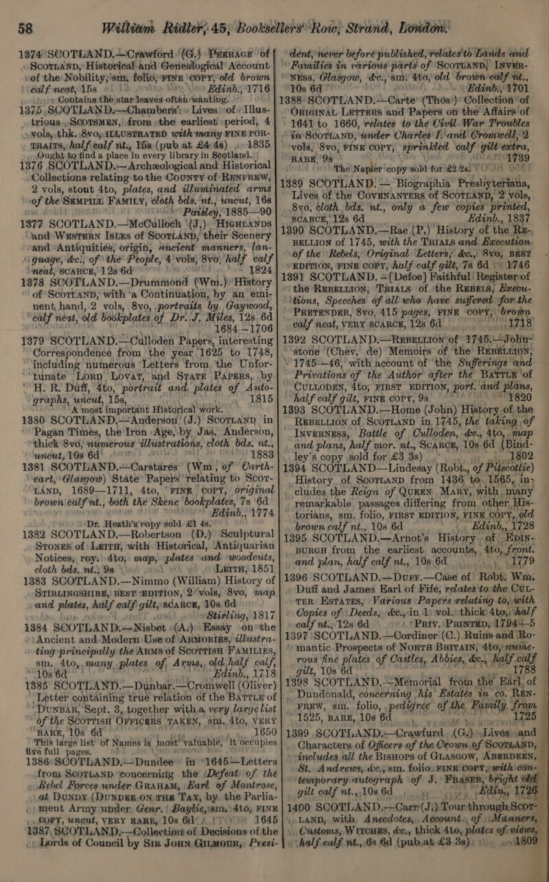 eal newt, 1s He - Contains the star. hamvdd oftéhi wanting. 1375, SCOTLAND. Chambers’: ‘vols, thk. 8voy ILLUSTRATED with-mary FINE POR- _ praits,halfealf nt, 15s (pub at £4 48) 1835 Qu ght tq find a place in every library in Scotland. , Collections relating to the County of RENFREW, 2 vols, stout 4to, plates, and illuminated arms ‘of the SEMPIL FAMIcy, éloth bds. ‘nt., uncut, 16s < Puvisley, 188590 1377 SCOTLAND. _McChilloeh (J). HIGHLANDS and Western Istes of ScorLAND, their Scenery sand Antiquities, origin, ancient manners, lan- ‘meat, SCARCE, 12s 6d’ ~ 1824 1378 SCOTLAND. _phueaaond (Wri.) “History | of ‘ScoTLANnD, with ‘a Continuation, by an emi, nent, hand, 2 vols, 8vo, portraits by. Gaywood, “calf 7 nent, ald bookplates, of Dr. J, Miles, 128, 6d '1684.— 1706 1379 SCOTLAND.—Culloden Papers, interesting Correspondence from the year. 1625, to 1748, ‘including’ numerous ‘Letters ‘from, the Unfor- “tunate ‘Lorp ‘Lovat, and STATE -PApERs,,.. by “H.R. Duff, 4to, portrait and, plates of Auto- graphs, uncut, 15s, , 1815 A most important Historical’ Work: 1380 SCOTLAND.— Anderson‘ (J.) ScoT~anD in Pagan Times, the Iron :Age, by, Jas, Anderson, thick 8vo, numerous ‘dustrations, cloth bds. nt., ‘unout, 108 6d! .°0) 1381 SCOTLAND. 4Sarébibrsd? (Wm, re Carth- eurt, Glasgow) State Papers” relating to Scor- “LAND, 1689—1711, 4to, “FINE Copy, original brown calf nt., both the Skene ‘bookplates, 7s ‘6d Edinb. 1774 ‘Dr. Heath’s' copy sold-£1 4s. 1382 SCOTLAND.—Robertson (D.) Sculptural Stongs of | Le1rH, with Historical, Antiquarian Notices, rey. dbo; a pabeste and ‘woodcuts, cloth bds, ‘nt.; 98» LeitH, 1851 1383 SCOTLAND. Nini (William) Histor y of STIRLINGSHIRE,! BEST: ‘EDITION, | 2*vols, 8vo, map : ccna mee half ql gilt; inca BOB, 10s 6d Stirling, 1817 1384 SOOTLAND. cadiabet 5 (A. Essay on‘ the /- Ancient and Modern) Use of ‘ARMoRIES, dlustra- ting principally the Ars of ScorrisH FAMILIEs, sm, 4to, many, plates of, Arms, old half calf, “10s 6a Edinb., 1718 185° SCOTLAND. —Dunhar. “Cromwell (Oliver) Letter containing true relation of the BATTLE of ““DuNBAR, ‘Sept. 3, together with a very large list “RARE, ‘10s 6d . 1650 This large list’ of Names is inost! ‘valuable, it occupies five full pages. 1386: SCOTLAND. 2 }Dantles in “1645—Letters from ScornanD, concerning the Defeat) of the .at Dunpy (DuNDgEE.ON, tHE Tay, by. the Parlia- /} ment Army under, Genr. | Baylie,sems' 4to, FINE CORY, uncut, VERY RARE, 10s 6d% A170 1645 1387, SGOTLAND, —Collectior of Decisions of the ‘Lords of Council by Sir Jonn Giumour, Presi- dent, never before published, relates to. Lands and ° Families in various parts of ‘ScoTLAND; INVER- NESS, Glasgow, to., sm.’ 4t0; old brown'ealf nt., 10s 6d 7 .\ Edinbs 1701 OriainaL LETTERS and ‘Papers on the Affairs of 1641 to 1660, relates to the Civil. War Troubles © iv ScotLann, wader Charles’ I. and Cromwell, 2 ‘vols, 8v0, FINE COPY, sprinkled calf ae extra, RARE, 9s 1739 K The\ Napier py _— - es Rel i : Fe in, r 8vo, cloth . bd. nt., ay a few Sotar loshin scarce, 12s 6d Edinb., 1837 1390 SCOTLAND.—-Rae (P.) History of the. RE-, BELLION of 1745, with the Trias and Execution. of the Rebels, Original Letters/ &amp;c.,. 8vo, BEST “EDITION, FINE COPY, Aalf calf gilt, 7s 6d 1746 1391 SCOTLAND. ={ Defoe] Faithful Register of ‘the REBELLION, TRIALS ofthe REBELS, Hxecu- ‘tions, Speeches of all who have suffered for the ‘PRETENDER, 8vo, 415 pages, FINE COPY, | ‘brown _ calf neat, VERY SCARCE, 12s 6d _ ae 0 13892 SCOTLAND:—REBELLION of 1745. Johin- ‘stone (Chev. de) Memoirs of the REBELLION, 1745-46, with account of ‘the Sufferings’ and ; Privations of ‘the Author after the Battie ‘of CULLODEN, 4to, FIRST EDITION, port. and plans, “half calf gilt, FINE COPY, 9s_ 7820 1393 SCOTLAND. —Home (John) fiery. of the. REBELLION of ScoTLAND in 1745, the taking. of Inverness, Battle of Culloden, de., 4t0, . map and plans, half mor. nt., ScARcH, 10s 6d (Bind- ley’s copy sold for £3 33). ?, 1802 1394 SCOTLAND—Lindesay (Robh., of Pilscottie) History, of Scornand from 1436 to, 1565, in> cludes the Reign of QUEEN Mary,, with. man remarkable. passages differing from other, His torians, sm. folio, FIRST EDITION, FINE COPY, old brown calf nt., 10s 6d “Edinb., 1728 1395 SCOTLAND.—Arnot’s History of Epin- BURGH from the earliest. accounts, , “Ato, front. and plan, half calf nt, 10s.6d . . 1079 1396 SCOTLAND.—Dorr.—Case of Robt: Wmi Duff and James Earl of Fife, relates to: the CuL- TER Estates, Various Papers relating to, with - Copies of Deeds, &amp;e.;:in 1 vol. ‘thick 4to,) half calf nt.; 12s 6d Priv.) PrintEep, :17944-5 1397 SCOTLAND. —(Cordiner (C.). Ruins and ‘Ro- ' mantic. Prospects of NortH Britain, 4to, mwime- rous fine plates of Castles, Abbies, ke, 5 half ri Sood, LOS Ul os 2s: “Dundonald, concerning his Estates in co. EN- FREW, sin. folio, pedigree of the Family ‘from. 1525, RARE, 10s 6d ? 72 5% 1399 SCOTLAND. —Crawfurd (Guy “Lindel and — Characters of Oficers.of the Crown.of ScommaNnD, St. Andrews, dc., sm. folio, FINE COPY; with ‘oon= temporary: ‘wutograph of J. ToL Hult gilt calf nt.,10s6d_ . Edin, re . LAND, with, Anecdotes, Account. of ‘Manners, Customs, WrroHEs, &amp;c,, thick 4to, en us er vohalf, calf nt., 6s 6d (pub,at £3 3s), »