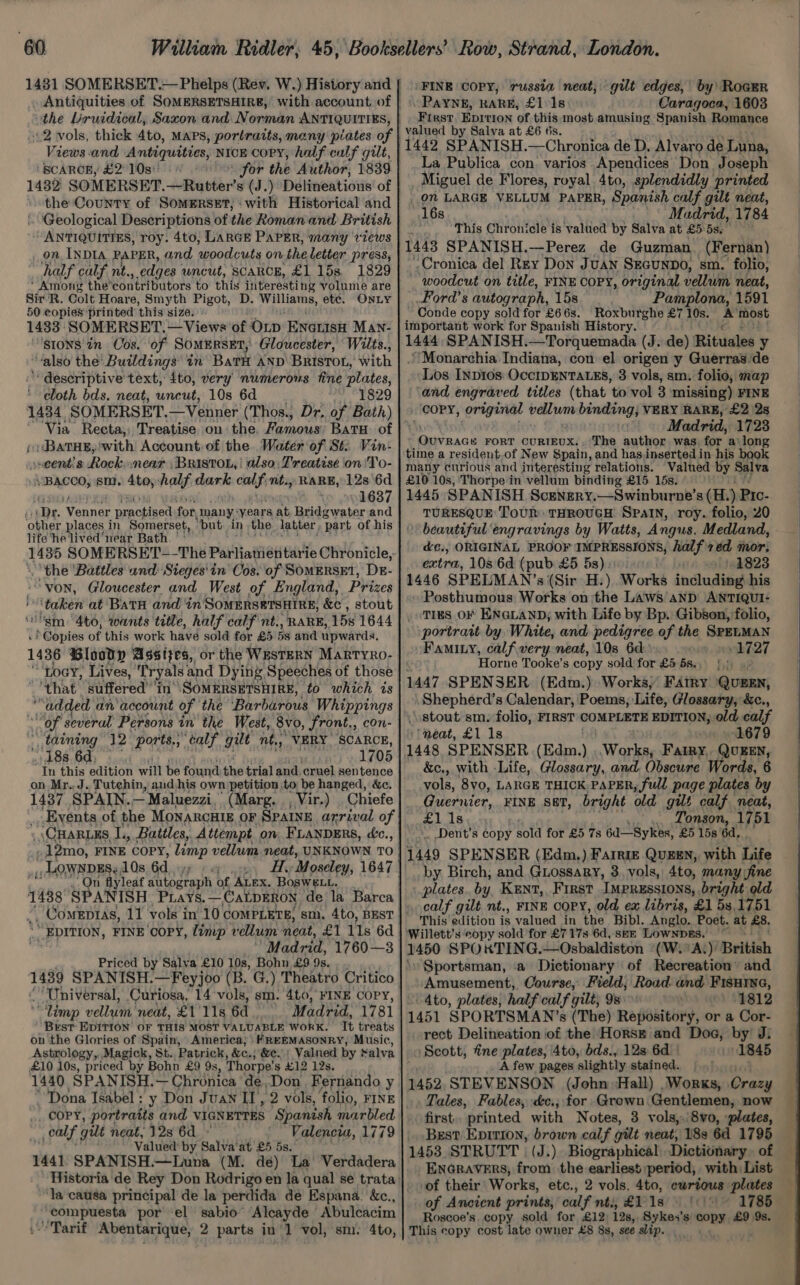 2 vols, thick 4to, MAPS, portraits, many plates of Views and Antiquities, NICE CoPY, half calf gilt, ‘'SCAROE, £2°10s)) : « 1482 SOMERSET.—Rutter’s (J.) Delineations' of the County of SOMERSET, ‘with Historical and “ANTIQUITIES, roy. 4to; LARGE PAPER, many views _ on INDIA. PAPER, and woodcuts on. the letter press, half cabf nt., edges uncut, SCARCE, £1 15s, 1829 ‘Among the’ ‘contributors to this interesti ng volume are Sir R. Colt Hoare, Smyth Pigot, D. Hi ino etc. ONLY 50 copies printed ‘this size.) 1433: SOMERSET. — Views ‘of OLD ENGtIsH MANn- 'stons in Cos. ‘of SoMERSET, Gloucester, Wits., “also the Buildings in Barr AND BRISTOL, with ‘“descriptive'text, ito, very numerous fine plates, cloth bds. neat, uncut, 10s 6d 1829 1434 SOMERSET. —Venner (Thos., Dr. of Bath) ‘Via Recta, Treatise on the. Famous Batu of i; ‘BATHE, with Account, of the Water of St: Vin- eent:s Rock.near ,Bristou,' also: Treatise on 'To- BACCO, sm. 4to, half: mone calfint., RARE, 128 6d 1637 cpr. ‘Veunce anced for, ‘many, years at Beige oner and ‘other places in Somerset, . ‘put. in the latter, ‘part of his life he lived ‘near Bath. 1435 SOMERSET-—-The Parliatiien tarie Chronicle, the ‘Battles and: Sieges' in Cos. ‘of SOMERSE1, DzE- ‘von, Gloucester and West of England, Prizes “taken at BatH and in SoMERSETSHIRE, &c , stout ‘gm: 4to, wants title, half calf nt., RARE, 15s 1644 'bBbpies of this work have sold for £5 3s and upwards, 1436 Blooty Assizes, or the WestERN Marryro- Loa, Lives, Tryals and Dying. Speeches of those ‘that suffered’'in' SoMERSETSHIRE, to which is “added an' account of the ‘Barburous Whippings Of several Persons in the West, 8v0, front,, con- ‘taining 12 ports.;¢alf gilt nt., VERY SCARCE, 48s 6d; In this edition want be found: the trial and cruel sentence on Mr..J. Tutchin, aud.his own petition to be hanged, &c. 1437 SPAIN.. —Maluezzi.’ (Marg. , Vir.) _Chiefe Events of the MOoNARCHIE OF SPAINE arrival of .12mo, FINE COPY, lump vellum. neat, UNKNOWN TO , LOWNDES §, 10s, 6d a ee ae Moseley, 1647 ‘On flyleaf autograph of ALEX. BOSWELL. Priced by Salva £10 10s, Bohn £9 9s. ‘Universal, Curiosa, 14 vols, sm. 4t0, FINE COPY, “limp vellum neat, £1'11s 6d Madrid, 1781 Brst EDITION OF THIS MOST VALUABLE WORK. Tt treats onthe Glories of Spain, America, | /REEMASONRY, Music, Astrology, Magick, St. Patrick, &e.; &e.: Valned by Salva £10 10s, “priced by Bohn £9 9s, Thorpe’ s £12 12s, 1440 SPANISH.— Chronica 'de,Don Fernando y Dona Isabel : y Don Juan II, 2 vols, folio, FINE .. COPY, portratis and VIGNETTES Spanish marbled calf gilt neat, 12s 6d - Valencia, 1779 . Valued by Salva‘at £5 5s.° ‘la causa principal de la perdida de Espana. &c., compuesta por el sabio” Alcayde Abuleacim Tarif Abentarique, 2 parts in'1 vol, sm. 4to, ‘FINE COPY, russia neat, gilt edges, by) Roger PAYNE, KARE, £1.18 Caragoca, 1603 First Epition of this most amusing Spanish Romance valued by Salva at £6 6s. La Publica con varios Apendices Don Joseph Miguel de Flores, royal 4to, splendidly printed “16s Madrid, 1784 ‘ie This Chronicle is valued by Salva at £5 5s. 1443 SPANISH.—Perez de Guzman (Fernan) “Cronica del Rey Don Juan SEGUNDO, sm. folio, woodcut on title, FINE COPY, original vellum neat, _Ford’s autograph, 15s Pamplona, 1591 Conde copy sold for £66s. Roxburghe £7 10s. A’most important work for Spanish History. 1444 SPANISH.—Torquemada (J. de) Rituales y . Monarchia Indiana, con el origen y Guerras.de Los InDi10s: OccIDENTALES, 3 vols, sm. folio, map ‘and engraved titles (that to vol 3 missing) FINE ‘COPY, original vellum binding; VERY RARE, £2 2s qd Madrid, 1723 oy pace FORT CURIEUX.. The author was for along time a resident.of New Spain, and hasinserted in his book many curious and interesting relations. Valued by Salva £10 10s, ‘Thorpe in vellum binding £15 15s. 1445 SPANISH Scensry,—Swinburne’s (H. ) Pro- TURESQUE ToUR: THROUGH SPaIN, roy. folio, 20 beautiful engravings by Watts, Angus. Medland, d&c., ORIGINAL PROOF IMPRESSIONS, half zed mor; extra, 10s 6d (pub £5 5s) 1823 1446 SPELMAN’s (Sir H:) Works including his » Posthumous Works on ‘the Laws aND ANTIQUI- . TIES OF ENGLAND; with Life by Bp. Gibson, folio, portrait by. White, and pedigree of the SPELMAN Famiuy, calf very neat, 10s 6d ese, 9th%27 Horne Tooke’s copy sold for £5 5s... |.) 1447 SPENSER (Edm.) Works, FAIRY QUEEN, Shepherd’s Calendar, Poems, Life, Glossary, &c., stout sm. folio, FIRST COMPLETE EDITION, old calf ‘neat, £1 1s 1679 &c., with Life, Glossary, and Obscure Words, 6 vols, 8vo, LARGE THICK PAPER, full page plates by Guernier, FINE S8T, bright old gilt calf neat, £1 1s _ Tonson, 1751 Dent’s copy sold for £5 7s 6d—Sykes, £5 15s 6d. by Birch; and Guossary, 3, vols, 4to, many jine plates by. Kent, First Impressions, bright old calf gilt nt., FINE COPY, old ex libris, £1 58,1751 This edition is valued in the Bibl. Anglo. Poet. at £8. Willett’s copy sold for £7178 6d, seE LOWNDES. ~ 1450 SPOXKTING.—Osbaldiston (W.°A.) British Sportsman, a Dictionary of Recreation and Amusement, Course, Field, Road and Fisurye, 4to, plates, half calf gilt; 9s. ») 57812 1451 SPORTSMAN ’s (The) Repository, or a Cor- rect Delineation of the Horst and Dog, by J. Scott, fine plates, 4to, bds., 128 6d 1845 A few pages slightly stained. | 1452 STEVENSON (John Hall) .Works, Crazy Tales, Fables, <&c.; for Grown Gentlemen, now first. printed with Notes, 3 vols,.\8vo, plates, . Best Eprrion, brown calf gilt neat, 18s 6d 1795 1453 STRUTT | (J.) Biographical Dictionary. of ENGRAVERS, from the earliest period, with List of their Works, etc., 2 vols, 4to, eurtous plates of Ancient prints, calf nts, £1 1s 1785 Roscoe's. copy sold for £12 19s, . Sykex’s copy £9 9s. This copy cost late owner £8 8s, see slip.