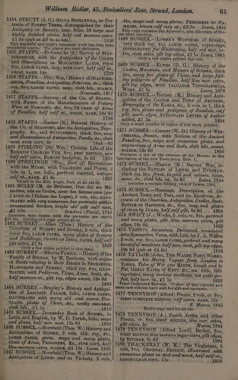 highly finished plates, half red. morocco extra £1 5s (pub at £9 9s in bds:) 1826 This beautiful and highly esteemed work has long been considered scarce. ‘The plates are most, elaborate. , ‘FORDSHIRE, with the Antiquities of the County and Observations on Monastery Lanps, royal . 8v0, LARGE PAPER, map, FINE COPY, half calf nt., wneut, RARE, 14s _ aa ered! 1456 STAFFS.——Pitt (Wm,) History of Starrorp- /TOY8V0; LARGE PAPER, map; cloth bds., SCARCE, +d Babimehs ey vist moaad Wewcastle, 1817 1457 STAFFS,—Survey» of the: Co, of STAFFs., Ware at Newcastle, &amp;c., 8v0, 76. Coats of Arms of Families, half calf nt., uncut, RARE, 10s 6d | uniat wale bie bdiboe 1458, STAFF'S.—Garner (R.:) Natural: History of the Co, of StarrorD, also its Antiquities, Topo- graphy, &amp;c., and SuppLemEnt, thick; 8vo, map and Ulustrations of Antiquities, Fossils, de., cloth meat, FINE COPY, 98 1844—60 _ 1459 STIRLING (Sir Wm.) ‘Cloister Life of the Emperor CHartes Vri, 8vo, BEST EDITION, new half calf extra, Eamont bookplate, 88 6d 1853 1460 STERLINGE (Wm., Farl of) Recreations ’ with the Muss, with TraGEpIEs and Porms, 2 vols in 1, sm. folio, portrait inserted, antique calf nt., RARE, £1 88... 1637 Valued in the Bibl. Anglo. Poet. at £3 13s 6d. 1461 SULLY (M. de Bethune, Duc de) sés Mé- moires, mis en Ordre, avec des Remarques (par l’Abbé de I’Ecluse des Loges), 3 vols, 4to, ILLUS- TRATED with very numerous fine portraits within ornamental, borders, bright old gilt calf neat, £11188)» yy Londres (Paris), 1745 . Lowndes. says copies. with the portraits are worth £10 10s, Cutting of a copy priced £6 6s. Counties of Surrey and Sussex, 2.vols,. thick royal 8vo, LARGE PAPER, muny plates of Scenery and Buildings, PRoo¥s on INDIA PAPER, half calf gilt extra, £1.88 me aur b829 _Only a few copies printed in this state. 1463 SURREY.—Brocas Famity.— History of the Family of Brocas, by M. Burrows, with copies “of Deeds relating to their Estates in BERKSHIRE, HAMPSHIRE and Surrey, thick roy. 8vo, ILLUS- TRATED, with Pedigrees, Views, Arms, Seals, c&amp;c., half morocco nt., gilt, top, edges uncut, 12s 6d erat 1886 1464 SURREY.—Brayley’s History and Antiqui- ties of Lambeth Patacg, folio, LarGE PAPER, TRAITS, plates of Views, .dc., neatly mounted, cloth bds., £1 1s 1810 1465 SUSSEX.—-Domesday Book. of SUSSEX, in ..Latin.and English, by W. D. Parish, folio, maps and plates, half mor. neat, 12s 6d 1886 1466 SUSSEX. —Horsfield (Thos. W.) History and _, Antiquities of Sussex, 2 vols, thk. roy. Ato, \\ LARGE PAPER, ports.,- maps. and many. plates, _ Coats of Arms, PevicREES, &amp;c., FINE copy, half _ blue morocco extra, SCARCE, £4 18s | Lewes, 1835 _ Antiquities of Lewes and its Vicinity, 2 vols, 61 /4to, mapsiand. many plates;’ PEDIGREES: OF )Fa: MILIES, brown calf very nt.,,£25s,\ Lewes, 1824 This copy contains the. Appendix, also Itinerary of Sus- sex often wanting, INTERLEAVED for illustrating, half red mor. ex- tra, cloth sides, gilt top edges, £118 Lewes, 1865 Only a few copies printed this ‘size. Castles, Mansions, and Manors of Sussnx, thick Ato, many fine plates of Views, and large fold- ing pedigrees of Fanvilies, half blue mor. extra, , gilt top edges, MOST VALUABLE TOPOGRAPHICAL Work, £1 8s , Lewes, 1876 quities of the CastLE and Town of ARUNDEL, Boography of the Earzs, &amp;c., 2 vols in 1, thick roy. 8yo, plutes and pedigrees of Families, calf gilt, marb. edges, AUTOGRAPH LETTER of Author added, £1. 5s. 1834 Only a small number of copies of this work printed. 1471 SUSSEX:—Cooper (W., D:) History of Win: CHELSEA, Sussex, with Notices. of the: Ancient Families, 8vo, maps. and. numerous plates. and engravings of Arms and Seals, cloth bds., uncut, SCARCE, 12s 6d 1850 Contains a list of the Owners of the Houses at the foundation, of the new Town temp, Edw. I. 1472 SUSSEX.—Blaauw (H.) Barons’ War, in- cluding the Barres of Lewes and EVESHAM, thick sm. 4to, front, in gold'and colours, views, arms, kc., cloth bds. nt., 88,6d Lewes, 1844 ___ Includes a curious folding view of Lewes, 1264. an 1473, SUSSEX.—Hastings, Description of the _ Ancient Town and Port, and its Environs, Ac- count of the Churches, Antiquities, Castles, Seats, Battie or Hastines, dc., 8vo, map. and plates of views by JUKES, half calf gilt, 83 6d 1804 1474, SWIFT (J.) Works, 5. vols, er. 8vo, portrait and many plates, gilt..blue, morocco extra, gilt edges, 18s 6d ital bvol » 1825 1475. TASSO’s, Jerusalem Delivered. translated into Spenserian Verse, with Life, by J..A. Wiffen 2 vols, roy. 8v0, LARGE PAPER, portrait and many beautiful woodcuts, half mor. neat, gilt top edges, 10s 6d (pub at £5 5s) 1824 1476 TAYLOR (John, Tap Warer Post) Works, contains his Merry Voyage ‘from. London. to YorkE, Tales of Wit anp Mirtu, Laugh and be Fat, Great Earer of Kent, &amp;c., sm. folio, title reprinted, many curtous woodcuts, not quite per- fect, half mor, nt., £1 1s a 1630 First Compiere Epition. | CO ypies of this curiotis and most rare volume have sold for £30.and upwards. 1477 TENNYSON (Alfred) Poems, 2 vols, cr. 8vo, FIRST COMPLETE EDITION, calf extra, RARE, 15s a here Dae y FE. Moxon, 1845 Hall's copy sold for £3 10s. 1478 TENNYSON (A.), Enoch Arden and. other _ Poems, cr. 8vo, FIRST EDITION, blue mor, extra, - gilt edges, 5s Sih Moxon, 1864 1479 TENNYSON (Alfred Lord) Becket, 8vo, FIRST EDITION, blue morocco super extra, gilt edges, by Rivers, 6s 6d , 1884 1480 THACKERAY (W. M.) The Virginians, 2 vols, 8vo, ORIGINAL. EDITION, ilustrated with numerous plates on steel and wood, half calf nt., LARGE CLEAN Copy, 15s Wi 2858