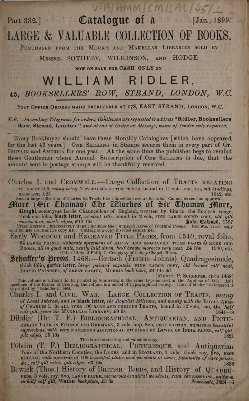 RE ee pm Ceram me en nea | i 8 i 7 4 4 j i, asa, 1 4 he ‘Part 252) gS Catalogue of a | lg J ¥ ‘ahead ate i PJ anit . PURCHASED FROM THE Morrts AND MAKELLAR Lis8RARIES SOLD BY | Messrs. SOTHEBY, WILKINSON, ano HODGE. NOW ON SALE FoR CASH ONLY By | WILLIAM RIDLER, 45, BOOKSELLERS’ ROW, STRAND, LONDON, W.C. Posr OFFICE ORDERS MADE RECEIVABLE AT 178, EAST STRAND, Lonpon, W.C,. N.B.—Insending Telegrams for orders, Gentlemen are requested to address “Ridler, Booksellers Row, Strand, London” and at end of Order or Message, name of Sender only required, Every Bookbuyer should have these Monthly Catalogues [which have appeared for the last 43 years.|. One SHILLING in Stamps secures them in every part of Gr. Britain and America for one year. At the same time the publisher begs to remind those Gentlemen whose Annual. Subscription of ONE SHtuine is due, that the amount sent in postage stamps will be thankfully received. Charles I. and Cromweti.—Large Collection of Tracts RELATING TO, ABOUT 400, many being NEWSPAPERS OF THE PERIOD, bound in 14 vols, sm. 4to, old bindings, RARE- LOT, £25 1642, etc. Such a large collection of Charles 1st Tracts like this seldom occurs for sale. Cannot be sent on approval. Hore (Sir Thomas) The Workes of Str Thomas More, RMnight, sometyme Lorde Chauncellour of England, wrytten by him in the Englysh tonge, ‘thick’ sm. folio, black letter, woodcut title, bound in 2 vols, FINE LARGE SOUND copy, old gilt russia neat, marb. edges, £12 10s Hohn Cawood, 1557 ' First Epirion ; EXCESSIVRLY RaRE; includes the 8 unpaged leaves of Youthfnl Poems. Sir Ws. Tite's copy sold for £48 18s, Smith’s copy £40. Cutting of a copy inserted PRicED £45. Early Woopcut and ENGrAvep TirLe Pages, from 1540, royal folio, $4 LARGE PRINTS, elaborate specimens of EARLY AND ENGRAVED TITLE PAGES to RARE OLD Books, all in good state, neatly laid down, half brown morocco very neat, £4 188 1540, etc, Old ex libris of Philip C. Crespigny of Colney Chapel, Herts. ' Schoffer’s Press, 1468.—Gritsch (Fratris Johnis) Quadragesimale, thick folio, gothic letter, large painted capitals, FINE LARGE Copy, old brown calf neat, ' Epirio PRINCEPS, of GREAT RARITY, Morris book label, £4 14s 6d. fi [Mentz, P. ScHOFFER, circa 1468] This volume is without doubt printed by ScHorrrrR, in the same type as used in the Aquinas of 1467, Asa specimen of the Father of Printing, the volume is a model of Typographical beauty. The old binder has lettered it as.printed by ‘‘ Schoffer in 1468.” Charles I.. and.Civin War.—-Larcr CoLurction or Tracts, many of Local Interest, and’in black letter, the Royalist Editions, and mostly with the RovaAL ARMS __ of CHARLES L,, in ALL OVER 100 RARE AND CURIOUS TRACTS, bound in 12 vols, sm. 4to, half calf gilt, from the MAKELLAK LIBRARY, £9 9s 1641—8 ~ Dibdin’ (Dr. T. F.) BirprtograrHicaL, ANTIQUARIAN, AND Picru- _. . , REsqUE ToUR.IN FRANCE AND GERMANY, 3 vols, imp. 8vo, BEST EDITION, numerous beautiful engravings, with very NUMEROUS ADDITIONAL ETCHINGS BY LEWIS, ON INDIA PAPER, calf gilt, _ gilt edges, £5 10s 1821 ‘ ANA. - This is an interesting and valuable copy. } Dibdin, (TY F.) Bretrocrapnicat, Picturesque, and Antiquarian ‘ _.-, Tour in the Northern Counties, the Lakes and in ScorLanD, 2 vols, thick roy. 8vo, BEST % _ EDITION, with upwards of 100 beautiful plates and woodcuts of views, facsimiles of rare printe, + de, calf gilt extra, gilt edges, £3 15s 1838 PEDs, 3 vols, roy. 8vo, LARGE PAPER, numerous beautiful woodcuts, FINE \MPRESSIONS, uniform in half calf gilt; WELSH: bookplate, £3 3s ef aha? AN ewcastle, 1824 _.Bewick (Thos.) History of Brrrisn’ Brrps, and ‘History of. Qu ADRU- rey aan” ‘a ths z 5 : ~ ax eee