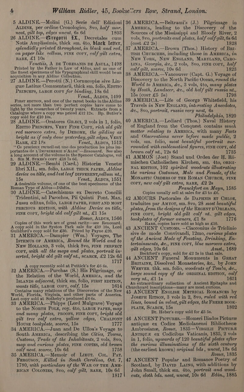 ALDINE, per ordine Cronologico, 8vo, half mor. neat, gilt top, edges uncut, 68 6d 1803 26 ALDINE.— —Ohregortt EX., Decretales cum Notis Amplissimis, thick sm. 4to, black letter, splendidly printed throughout, in black and red, on paper like vellum, FINE Copy, calf gilt extra, RARE, £1 10s Venetiis, A DE TORESANIS DE AsuLa, 1498 Printed by the Father in Law of Aldus, and as one of the finest specimens of his Typographical skill would bean acquisition in any Aldine Collection. 27 ALDINE.—Perotti (N.) Cornucopize sive Lin- gue Latine Commentarii, thick sm. folio, Eprt10 PRINCEPS, LARGE Copy for binding, 18s 6d Venet., ALDUS, 1499 FIRST EDITION, and one of the rarest books in the Aldine series, not more than two perfect copies have come to light by the researches of twenty years. Extracts from a Catalogue where a copy was priced £12 12s. Bp. Butler’s copy sold for £10 10s. 28 ALDINE.—Oratores Gracl, 2 vols in 1, folio, EDITIO PRINCEPS, VERY FINE Copy, rich old gilt red morocco extra, by DrEromeE, the gilding as bright as if only done yesterday, gilt edges, VERY RARE, £2 12s Venet., ALDuS, 1513 “Ce precieux recueil est une des production les plus i im- portantes de L’ IMPRIMERIE D’ALDE’—Renonard. See also a long account of the volume in the Spencer Catalogue, vol 3. Srr M. SyKss’s copy £18 7s 6d. 29 ALDINE.—Bembi (Card.) Historiz Venetz libri XII., sm. folio, LARGE THICK PAPER, Aldine device on title, and last leaf DIFFERENT,vellum nt., 15s Venet., ALDUS, 1551 A desirable volume, of one of the best specimens of the Roman Type of Aldus—Dibdin. 30 ALDINE.—Catechismus ex Decreto Concilii Tridentini, ad Parochos, Pii Quinti Pont. Max. Jussu editus, folio, LARGE PAPER, FIRST AND MOST PRECIOUS EDITION, with Aldine Device on title, FINE copy, bright old calf gilt nt., £1 15s Rome, Abus, 1566 Copies of this work are of great rarity—see Renouard. A copy sold in the Syston Park sale for £19 10s, Lord Guildford’s copy sold for £30. Priced by Payne £20. 31 AMERICA.—Dampier (Wm.) Voyages, The IstHmMus OF AMERICA, Round the World and to New HOo.ianp, 3 vols, thick 8vo, FINE PERFECT copy, with all the maps and plates, portrait in- serted, bright old gilt calf nt., SCARCE, £2 12s 6d 1717 A copy recently sold at Puttick’s for £6 6s. 32 AMERICA.—Purchas (S.) His Pilgrimage, or the Relation of the World, AmMErica, and the IsLANDs adjacent, thick sm. folio, FIRST EDITION, wants title, LARGE COPY, calf, 15s 1614 Contains many relations of the Discoveries of the New World, Florida, Virginia, and other parts of America. Last copy sold at Sotheby’s produced £6 6s. 33 AMERICA.—Phipps (Lord Mulgrave) Voyage to the NortH POLE, roy. 4to, LARGE PAPER, map and many plates, PROOFS, FINE COPY, bright old gilt tree calf extra, yellow edges, CHALFONT House bookplate, scarce, 15s 1777 34 AMERICA.—Juan and De Ulloa’s Vovage to South America, describing the Cities, Towns, Customs, Trade of the Inhabitants, 2 vols, 8vo, map and curtous plates, FINE COPIES, eld brown calf neat, scarce, 10s 6d 1758 35 AMERICA.—Memoir of Likut. Con. Part. Ferauson, Killed in South Carolina, Oct. 7, 1780, with particulars of the WAR OF THE AME- RICAN CoLoNtEs, 8vo, calf gilt, RARE, 10s ar 181 Pilgrimage in America, leading to the Discovery of the Sources of the Mississippi and Bloody River, 2 vols, 8vo, portraits and plates, half calf gilt, 6s 6d (cost £2 2s) 1828 37 AMERICA.—Brown (Thos.) History of Brt- TISH CHURCHES, including those in AMERICA, in New York, NEw ENGLAND, MARYLAND, CARO- LINA, Georgia, &amp;c., 2 vols, 8vo, FINE copy, half calf gilt, scarce, 10s 6d 1823 38 AMERICA.—Vancouver (Capt. G.) Voyage of Discovery to the North Pacitic Ocean, round the World to AMERica, dc., 3 vols, 4to, many plates by Heath, Landscer, dc., old half gilt russia nt., 15s (cost £5 5s) 1798 39 AMERICA.—Life of George Whitefield, his Travels in NEW ENGLAND, interesting Anecdotes, &amp;c., 8vo, portrait, russia very neat, 6s Philadelphia, 1820 40 AMERICA.—Lediard (Thos.) Naval History of England from the Conquest. contains much matter relating to AMERICA, with many Facts and Observations never before made public, 2 vols, sm. folio, most beautiful portrait sur- rounded with emblematical figures, FINE COPY, old brown calf nt., 12s 6d 1735 41 AMMON (Jost) Stand und Orden der H. R6- mischen Catholischen Kirchen, sm. 4to, oRIGI- NAL EDITION, 102 spirited woodcuts illustrating the various Costumes, Male and Female, of the MONASTIC ORDERS OF THE ROMAN CHURCH, FINE copy, new calf gilt extra, RARE, £2 2s Franckfort an Mayn, 1585 Copies usually sell at sales for £5 to £6. 42 AMOURS Pastorales de DAPHNIS ET CHLOE, traduites par AMYOT, sm. 8vo, 28 most beautiful plates, from the designs of the REGENT D’ ORLEANS, FINE COPY, bright old gilt calf nt., gilt edges, bookplates of former owners, £1 8s 1776 RaRE, copies have sold as high as £10. 43 ANCIENT Customs. —Ciacconius de Triclinio sive de mode Convivandi, 12mo, curious plates of the Ancient Mode of Feasting, Drinking, En- tertainments, &amp;c., FINE COPY, blue morocco extra, gilt edges, 10s 6d Amst., 1689 Beckford's copy, sold for £2 2s in that sale. 44 ANCIENT Funeral Monuments in GREaT BrITAINE, Dissolved Monasteries, &amp;c., by JOHN WEEVER, thk. sm. folio, woodcuts of Tombs, éc., large sound copy of the ORIGINAL EDITION, calf very nt., £1 1s 1681 An extraordinary collection of Ancient Epitaphs and Churchyard inscriptions—many are most curious. 45 ANCIENT Encuish Merricat RoMANCEsS by JOSEPH RITSON, 3 vols in 2, 8vo, ruled with red lines, bound in velvet, gilt edges, the FRERE BOOK- PLATE, SCARCE, 15s 1802 Dr. Heber’s copy sold for £5 5s. 46 ANCIENT Pictures.—Homeri Iiados Picturee antique ex Codice Mediolanensi Bibliothece Ambrosiane, Rome, 1835—VireiLtit PICTURE ANTIQUE ex Codicibus Vaticanis, 1835, 2 vols in 1, folio, upwards of 120 beautiful plates after the curious wluminations of the siath century (the earliest known) original bds , wneut, 18s 6d Rome, 1835 47 ANCIENT Popular and Romance Poetry of Scotland, by Davip Larne, with additions by John Small, thick sm. 4to, portrait and wood- cuts, cloth bds. neat, uncut, 10s 6d Edin., 1885