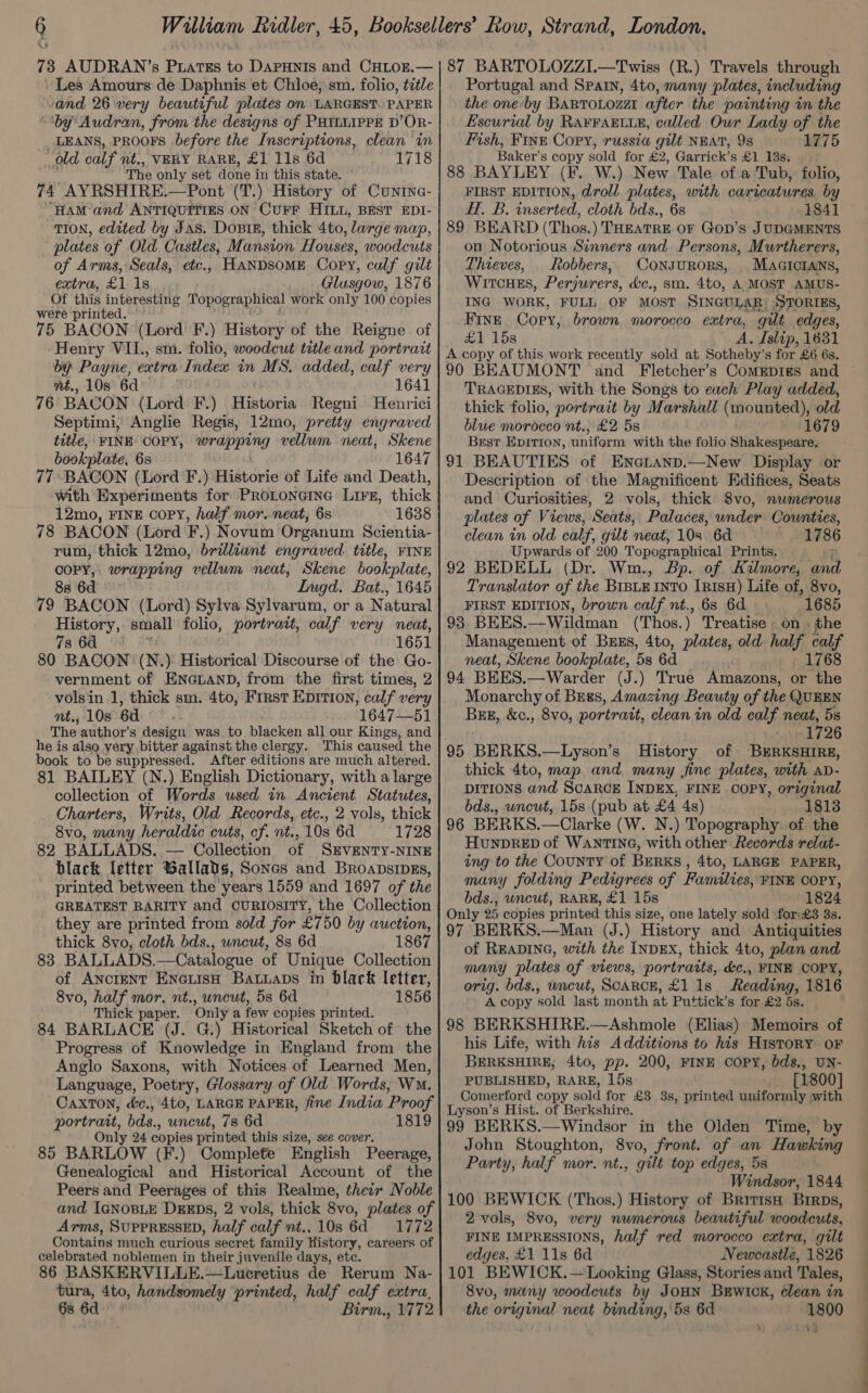 Les Amours de Daphnis et Chloe; sm. folio, tztle and 26 very beautiful plates on LARGEST. PAPER “by Audran, from the designs of PHILLIPPE D’OR- LEANS, PROOFS before the Inscriptions, clean ‘in old calf nt., VERY RARE, £1 11s 6d 1718 The only set done in this state. 74 AYRSHIRE.—Pont (T.) History of Cuntne- HAM and ANTIQUITIES ON CUFF HILL, BEST EDI- TION, edited by Jas. Dosis, thick 4to, ‘large map, plates of Old. Castles, Mansion Houses, woodcuts of Arms, Seals, etc., HANDSOME Copy, calf gilt extra, £1 18 Glusgow, 1876 Of this interesting Topographical work only 100 copies were printed. 75 BACON (Lord F.) History of the Reigne of Henry VIL. sm. folio, woodcut title and portrait by Payne, extra Index in MS. added, calf very nt., 108 6d 1641 76 BACON (Lord F.) Historia Regni Henrici Septimi, Anglie Regis, 12mo, pretty engraved title, FINB COPY, wrapping vellum neat, Skene bookplate, 6s 1647 77 BACON (Lord F.) Historie of Life and Death, with Experiments for PRoLoncine Lire, thick 12mo, FINE COPY, haif mor. neat, 6s 1638 78 BACON (Lord F.) Novum Organum Scientia- rum, thick 12mo, brilliant engraved. title, FINE aie wrapping vellum neat, Skene bookplate, Lugd. Bat., 1645 79 BACON (Lord) Sylva Sylvarum, or a Natural History, small folio, portrait, calf very neat, 7s 6d 1651 80 BACON: (N.) Historical Discourse of the Go- vernment of ENGLAND, from the first times, 2 volsin 1, thick sm. 4to, First Eprtion, calf very nt., 10s 6d 1647—51 The author’s design was to blacken all our Kings; and he is also very bitter against the clergy. This caused the book to be suppressed. After editions are much altered. 81 BAILEY (N.) English Dictionary, with a large collection of Words used in Ancient Statutes, Charters, Writs, Old Records, etc., 2 vols, thick 8vo, many heraldic cuts, cf. nt., 10s 6d 1728 82 BALLADS. — Collection of SEVENTY-NINE black letter Gallads, Soncs and Broapsipgs, printed between the years 1559 and 1697 of the GREATEST RARITY and CURIOSITY, the Collection they are printed from sold for £750 by auction, thick 8vo, cloth bds., wneut, 8s 6d 1867 838 BALLADS.—Catalogue of Unique Collection of AncteNT ENGLISH Batiaps in black letter, 8vo, half mor. nt., uncut, 5s 6d 1856 Thick paper. Only a few copies printed. 84 BARLACE (J. G.) Historical Sketch of the Progress of Knowledge in England from the Anglo Saxons, with Notices of Learned Men, Language, Poetry, Glossary of Old Words, WM. CaxTON, d&amp;c., 4t0, LARGE PAPER, fine India Proof portrait, bds., uncut, 7s 6d 1819 Only 24 copies printed this size, see cover, 85 BARLOW (F.) Complete English Peerage, Genealogical and Historical Account of the Peers and Peerages of this Realme, their Noble and IGNOBLE DEEDS, 2 vols, thick 8vo, plates of Arms, SUPPRESSED, half calf nt.. 10s 6d 1772 Contains much curious secret family History, careers of celebrated noblemen in their juvenile days, etc. 86 BASKERVILLE.—Lueretius de Rerum Na- tura, 4to, handsomely printed, half calf extra, 6s 6d Birm., 1772 Portugal and Spain, 4to, many plates, including the one by BaRvToLozat after the painting in the Escurial by Ra¥raEtie, called Our Lady of the Fish, Fine Cory, russia gilt NEAT, 9s 1775 Baker’s copy sold for £2, Garrick’s £1 18s, 88 BAYLEY (F. W.) New Tale of a Tub, folio, FIRST EDITION, droll plates, with caricatures. by H. B. inserted, cloth bds., 6s 1841 89 BEARD (Thos.) THEATRE OF Gop’s JUDGMENTS on Notorious Sinners and Persons, Murtherers, Thieves, Robbers, ConsuroRs, | MAGICIANS, WirtcHes, Perjurers, &amp;c., sm. 4to, A MOST AMUS- ING WORK, FULL OF MOST SINGULAR; STORIES, Fine Copy, brown morocco extra, gut edges, £1 15s A. Islip, 1631 A copy of this work recently sold at Sotheby’s for £6 6s. 90 BEAUMONT and Fletcher’s CoMEpigs and TRAGEDIES, with the Songs to each Play added, thick folio, portrait by Marshall (mounted), old blue morocco nt., £2 5s 1679 Best EpItiIon, uniform with the folio Shakespeare. 91 BEAUTIES of Eneatanp.—New Display or Description of the Magnificent Edifices, Seats and Curiosities, 2 vols, thick 8vo, numerous plates of Views, Seats, Palaces, under Counties, clean in old calf, gilt neat, 10s 6d 1786 Upwards of 200 Topographical Prints. 92 BEDELL (Dr. Wm., Bp. of Kilmore, and Translator of the BIBLE INTO InisH) Life of, 8vo, FIRST EDITION, brown calf nt., 6s 6d 1685 93 BEES.— Wildman (Thos. ) Treatise on» the Management of Buss, 4to, plates, old half calf neat, Skene bookplate, 5s 6d 1768 94 BEES.—Warder (J.) True Amazons, or the Monarchy of BEgs, Amazing Beauty of the QUEEN Buzz, &amp;c., 8vo, portrait, clean in old calf neat, 5s ‘sin 726 95 BERKS.—Lyson’s History of BERKSHIRE, thick 4to, map and. many fine plates, with aD- DITIONS and ScaRcE INDEX, FINE . COPY, original bds., wneut, 15s (pub at. £4 4s) 1813 96 BERKS.—Clarke (W. N.) Topography. of the HuNpDRED of WANTING, with other Records relut- ing to the CouNntTY of BERKS, 4to, LARGE PAPER, many folding Pedigrees of Families, FINE COPY, bds., uncut, RARE, £1 15s 1824 Only 25 copies printed this size, one lately sold fors£3 3s. 97 BERKS.—Man (J.) History and Antiquities of READING, with the INDEX, thick 4to, plan and many plates of views, portraits, éc., FINE COPY, orig. bds., wncut, ScARCE, £1 1s Reading, 1816 A copy sold last month at Puttick’s for £2 5s. 98 BERKSHIRE.—Ashmole (Elias) Memoirs of his Life, with his Additions to his History OF BERKSHIRE; 4to, pp. 200, FINE Copy, bds., UN- PUBLISHED, RARE, 15s [1800] Comerford copy sold for £3 3s, printed uniformly with Lyson’s Hist. of Berkshire. 99 BERKS.—Windsor in the Olden Time, by John Stoughton, 8vo, front. of an Hawking Party, half mor. nt., gilt top edges, 5s Windsor, 1844 100 BEWICK (Thos.) History of British BrrDs, 2 vols, 8vo, very numerous beautiful woodcuts, FINE IMPRESSIONS, half red morocco extra, gilt edges, £1 11s 6d Newcastle, 1826 101 BEWICK.—Looking Glass, Stories and Tales, 8vo, many woodcuts by JOHN BEWICK, clean in the original neat binding, 5s 6d 1800 rig