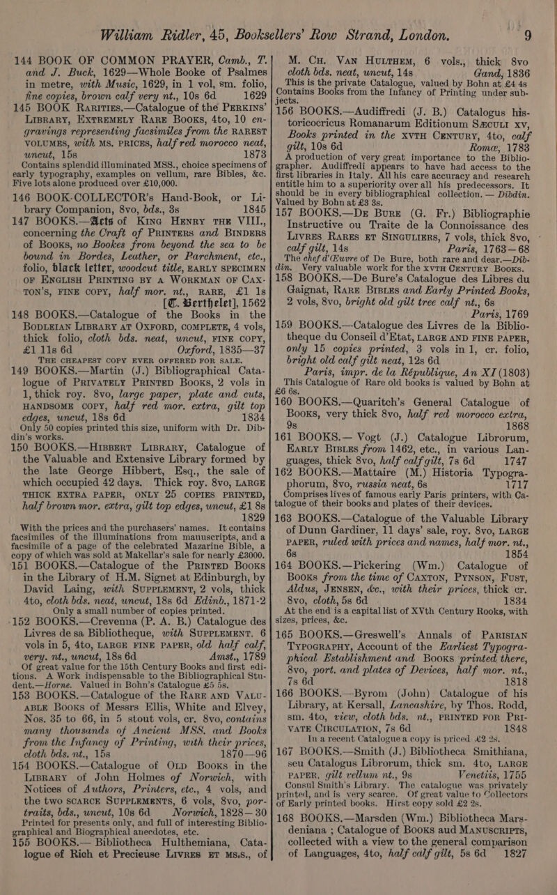 and J. Buck, 1629—Whole Booke of Psalmes in metre, with Music, 1629, in 1 vol, sm. folio, fine copies, brown calf very nt., 10s 6d 1629 145 BOOK Rarities.—Catalogue of the PERKINS’ LiBrRaRY, EXTREMELY RARE Books, 4to, 10 en- gravings representing facsimiles from the RAREST VOLUMES, with MS, PRICES, half red morocco neat, uncut, 15s 1873 Contains splendid illuminated MSS., choice specimens of early typography, examples on vellum, rare Bibles, &amp;c. Five lots alone produced over £10,000. 146 BOOK-COLLECTOR’s Hand-Book, or Li- brary Companion, 8vo, bds., 3s 1845 147 BOOKS.—@ects of Kine Henry rue VIII., concerning the Craft of PRINTERS and BINDERS of Booxs, no Bookes from beyond the sea to be bound in Bordes, Leather, or Parchment, etc., folio, black letter, woodcut title, EARLY SPECIMEN OF ENGLISH PRINTING BY A WORKMAN OF Cax- TON’S, FINE copy, half mor. nt., RARE, £1 1s [@. Berthelet], 1562 148 BOOKS.—Catalogue of the Books in the BODLEIAN LIBRARY AT OXFORD, COMPLETE, 4 vols, thick folio, cloth bds. neat, wncut, FINE COPY, £1 11s 6d Oxford, 1835—37 THE CHEAPEST COPY EVER OFFERED FOR SALE. 149 BOOKS.—Martin (J.) Bibliographical Cata- logue of PriIvATELY PRINTED Books, 2 vols in 1, thick roy. 8vo, large paper, plate and cuts, HANDSOME COPY, half red mor. extra, gilt top edges, uncut, 188 6d 1834 Only 50 copies printed this size, uniform with Dr. Dib- din’s works. 150 BOOKS.—Hispert Lisrary, Catalogue of the Valuable and Extensive Library formed by the late George Hibbert, Esq., the sale of which occupied 42 days. Thick roy. 8vo, LARGE THICK EXTRA PAPER, ONLY 25 COPIES PRINTED, half brown mor, extra, gilt top edges, wncut, £1 88 1829 With the prices and the purchasers’ names. It contains facsimiles of the illuminations from mauuscripts, and a facsimile of a page of the celebrated Mazarine Bible, a copy of which was sold at Makellar’s sale for nearly £3000. 151 BOOKS.—Catalogue of the PrintED Books in the Library of H.M. Signet at Edinburgh, by David Laing, with SUPPLEMENT, 2 vols, thick Ato, cloth bds. neat, wncut, 18s 6d Hdinb., 1871-2 Only a small number of copies printed. -152 BOOKS.—Crevenna (P. A. B.) Catalogue des Livres de sa Bibliotheque, with SUPPLEMENT, 6 vols in 5, 4to, LARGE FINE PAPER, Old half calf, very. nt., uncut, 18s 6d Amst., 1789 Of great value for the 15th Century Books.and first edi- tions. A Work indispensable to the Bibliographical Stu- dent.—Horne. Valued in Bohn’s Catalogue #5 5s. 153 BOOKS.—Catalogue of the RaRE AND VALu- ABLE Books of Messrs Ellis, White and Elvey, Nos. 35 to 66, in 5 stout vols, cr. 8vo, contains many thousands of Ancient MSS. and Books from the Infancy of Printing, with their prices, cloth bds. nt., 15s 1870—96 154 BOOKS.—Catalogue of Onp Books in the Liprary of John Holmes of Norwich, with Notices of Authors, Printers, etc., 4 vols, and the two scARCE SUPPLEMENTS, 6 vols, 8vo, por- traits, bds., uncut, 10s 6d Norwich, 1828— 30 Printed for presents only, and full of interesting Biblio- graphical and Biographical anecdotes, ete. 155 BOOKS.— Bibliotheca Hulthemiana, Cata- logue ef Rich et Precieuse LIVRES ET MS.S., of “9 cloth bds. neat, wncut, 148s Gand, 1836 This is the private Catalogue, valued by Bohn at £4 4s Pe aa Books from the Infancy of Printing under sub- jects. 156 BOOKS.—Audiffredi (J. B.) Catalogus his- toricocricus Romanarum Editionum S&amp;cULI xv, Books printed in the xvtH Century, 4to, calf gut, 10s 6d Rome, 1783 A production of very great importance to the Biblio- grapher. Audiffredi appears to have had access to the first libraries in Italy. All his care accuracy and research entitle him to a superiority over all his predecessors. It should be in every bibliographical collection. — Dibdin. Valued by Bohn at £3 8s. 157 BOOKS.—De Bure (G. Fr.) Bibliographie Instructive ou Traite de la Connoissance des Livres RaREs ET SINGULIERS, 7 vols, thick 8vo, calf gilt, 14s Paris, 1763—68 The chef d’Huvre of De Bure, both rare and dear.—Dib- din. Very valuable work for the xvtH CENTURY Books. 158 BOOKS.—De Bure’s Catalogue des Libres du Gaignat, Rare Brsies and Early Printed Books, 2 vols, 8vo, bright old gilt tree calf nt., 68 Paris, 1769 159 BOOKS.—-Catalogue des Livres de la Biblio- theque du Conseil d’Etat, LARGE AND FINE PAPER, only 15 copies printed, 3 vols in 1, cr. folio, bright old calf gilt neat, 12s 6d Paris, impr. de la République, An XI (18038) Pep Catalogue of Rare old books is valued by Bohn at S. 160 BOOKS.—Quaritch’s General Catalogue of Books, very thick 8vo, half red morocco extra, 9s 1868 161 BOOKS.— Vogt (J.) Catalogue Librorum, EARLY BIBLES from 1462, etc., in various Lan- guages, thick 8vo, half calf gilt, 7s 6d 1747 162 BOOKS.—Mattaire (M.) Historia Typogra- phorum, 8vo, russia neat, 6s 1717 Comprises lives of famous early Paris printers, with Ca- talogue of their books and plates of their devices. 163 BOOKS.—Catalogue of the Valuable Library of Dunn Gardiner, 11 days’ sale, roy. 8vo, LARGE PAPER, ruled with prices and names, half mor. nt., 6s 1854 164 BOOKS.—Pickering (Wm.) Catalogue of Books from the time of Caxton, Pynson, Fust, Aldus, JENSEN, &amp;c., with their prices, thick cr. 8vo, cloth, 5s 6d 1834 At the end is a capital list of XVth Century Rooks, with sizes, prices, &amp;c. 165 BOOKS.—Greswell’s Annals of PaRiIsIAN TyYpoGRAPHY, Account of the Earliest Typogra- phical Establishment and Books printed there, 8vo, port. and plates of Devices, half mor. nt., 7s 6d 1818 166 BOOKS.—Byrom (John) Catalogue of his Library, at Kersall, Lancashire, by Thos. Rodd, sm. 4to, view, cloth bds. nt., PRINTED FOR PRI- VATE CIRCULATION, 7s 6d 1848 In a recent Catalogue a copy is priced £2 2s. 167 BOOKS.—Smith (J.) Bibliotheca Smithiana, seu Catalogus Librorum, thick sm. 4to, LARGE PAPER, gilt vellum nt., 9s Venetiis, 1755 Consul Smith’s Library. The catalogue was privately printed, and is very scarce. Of great value to Collectors of Early printed books. Hirst copy sold £2 2s, 168 BOOKS.—Marsden (Wm.) Bibliotheca Mars- deniana ; Catalogue of Books aud Manuscripts, collected with a view to the general comparison of Languages, 4to, half calf gilt, 58 6d 1827