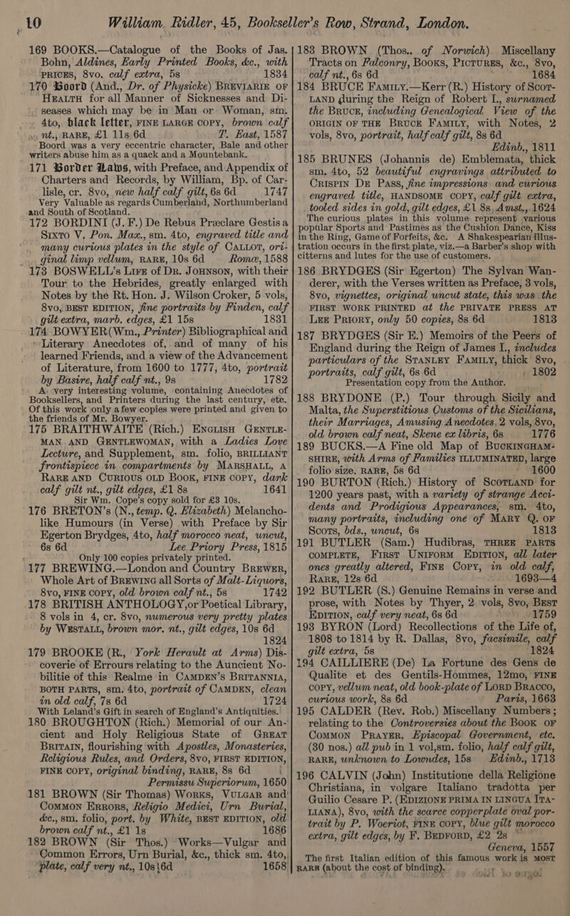 169 BOOKS.—Catalogue of the Books of Jas. Bohn, Aldines, Early Printed Books, &amp;c., with PRICES, 8vo. calf extra, 5s 1834 170 %oord (And., Dr. of Physicke) BREVIARIE OF - HeaurH for all Manner of Sicknesses and Di- seases which may be in Man or Woman, sm. -. 4to, black letter, FINE LARGE copy, brown calf oy Mt., RARE, £1 11s 6d T. East, 1587 Boord was a very eccentric character, Bale and other writers abuse him as a quack and a Mountebank. 171 Border Haws, with Preface, and Appendix of Charters and Records, by William, Bp. of Car- lisle, cr. 8vo, new half calf gilt, 6s 6d 1747 Very Valuable as regards Cumberland, Northumberland and South of Scotland. Srxto V, Pon. Maz., sm. 4to, engraved title and _... ginal limp vellum, RARE, 10s 6d Rone, 1588 173 BOSWELL’s Live of Dr. J OHNSON, with their Tour to the Hebrides, greatly enlarged with Notes by the Rt. Hon. J. Wilson Croker, 5 vols, gilt extra, marb. edges, £1 15s 174 BOWYER(Wn., Printer) Bibliographical and ~Literary Anecdotes of, and of many of his learned Friends, and. a view of the Advancement of Literature, from 1600 to 1777, 4to, portratt by Basire, half calf nt., 9s 1782 A. ‘very interesting volume, containing Anecdotes of Booksellers, and Printers during the last century, etc. Of this work only afew copies were printed and given to the friends of Mr. Bowyer. 175 BRAITHWAITE (Rich.) ENneiisH GENTLE- MAN AND GENTLEWOMAN, with a Ladies Love Lecture, and Supplement, sm. folio, BRILLIANT frontispiece in compartments by MARSHALL, A RARE AND CURIOUS OLD BOOK, FINE copy, dark calf gilt nt., gilt edges, £1 8s 1641 Sir Wm. Cope’s copy sold for £3 10s. 176 BRETON’s (N., temp. Q. Elizabeth) Melancho- like Humours (in Verse) with Preface by Sir Egerton Brydges, 4to, half morocco neat, uncut, 6s 6d Lee Priory Press, 1815 : Only 100 copies privately printed. 177 BREWING.—London and Country Brewer, Whole Art of Brewine all Sorts of Malt-Liquors, 8vo, FINE copy, old brown calf nt., 5s 1742 178 BRITISH ANTHOLOGY,or Poetical Library, 8 vols in 4, cr. 8vo, numerous very pretty plates by WESTALL, brown mor. nt., gilt edges, 10s 6d 1824 179 BROOKE (R., York Herault at Arms) Dis- coverie of Errours relating to the Auncient No- bilitie of this Realme in CAMDEN’s BRITANNIA, BOTH PARTS, sm. 4to, portrait of CAMDEN, clean in old calf, 7s 6d 1724 With Leland’s Gift in search of England’s Antiquities. ' 180 BROUGHTON (Rich.) Memorial of our An- cient and Holy Religious State of Great Britaln, flourishing with Apostles, Monasteries, Religious Rules, and Orders, 8vo, FIRST EDITION, FINE COPY, original binding, RARE, 8s 6d : Permissu Superiorum, 1650 181 BROWN (Sir Thomas) Works, VULGAR and’ Common Errors, Religio Medici, Urn Burial, &amp;c.,sm. folio, port. by White, BEST EDITION, old brown calf nt., £1 1s 1686 182 BROWN (Sir Thos.) Works—Vulgar and Common Errors, Urn Burial, &amp;c., thick sm. 4to,, plate, calf very nt., 10s\6d 1658 183 BROWN (Thos.. of Norwich) Miscellany Tracts on Falconry, Books, PictuRES, &amp;c., 8vo, calf nt., 6s 6d 1684 184 BRUCE Famiry.—Kerr (R.) History of Scor- LAND during the Reign of Robert L., surnamed the Bruce, including Genealogical View of the ORIGIN OF THE BRUCE FamMILy, with Notes, 2 vols, 8vo, portrait, half calf gilt, 8s 6d Edinb., 1811 185 BRUNES (Johannis de) Emblemata, thick sm, 4to, 52 beautiful engravings attributed. to Crispin De Pass, fine impressions and curious engraved title, HANDSOME copy, calf gilt extra, tooled sides in gold, gilt edges, £1 88, Amst., 1624 The curious plates in this volume represent various popular Sports and Pastimes as the Cushion Dance, Kiss in the Ring, Game of Forfeits, &amp;e. A Shakespearian illus- tration occurs in the first plate, viz.—a Barber’s shop with citterns and lutes for the use of customers. 186 BRYDGES (Sir Egerton) The Sylvan Wan- derer, with the Verses written as Preface, 3 vols, 8vo, vignettes, original uncut state, this was the FIRST WORK PRINTED at the PRIVATE PRESS AT Lee Priory, only 50 copies, 8s 6d 1813 187 BRYDGES (Sir E.) Memoirs of the Peers of England during the Reign of James I., includes particulars of the StaNnLEY Famixy, thick 8vo, portraits, calf gut, 6s 6d , 1802 Presentation copy from the Author. 188 BRYDONE (P.) Tour through Sicily and Malta, the Superstitious. Customs of the Sicilians, their Marriages, Amusing Anecdotes, 2 vols, 8vo, old brown calf neat, Skene ex libris, 6s 1776 189 BUCKS.—A Fine old Map of BuckincHam- SHIRE, with Arms of Families ILLUMINATED, large folio size, RARE, 5s 6d 1600 190 BURTON ( Rich.) History of Boditlawt for 1200 years past, with a variety of strange Acct- dents and Prodigious Appearances, sm. 4to, many portraits, including one of Mary Q. OF Scots, bds., wncut, 6s 1813 191 BUTLER (Sam.) Hudibras, THREE PARTS COMPLETE, First Unirorm Epirion, all later ones greatly altered, FinE Copy, in old calf, RaRE, 12s 6d 1693—4 192 BUTLER (S.) Genuine Remains in verse and prose, with Notes by Thyer, 2 vols, 8vo, Best Epition, calf very neat, 6s 6d 1759 193 BYRON (Lord) Recollections of the Life of, 1808 to 1814 by R. Dallas, 8vo, facsimile, calf gut extra, 5s (1824 194 CAILLIERE (De) La Fortune des Gens de Qualite et des Gentils-Hommes, 12mo, FINE copy, vellum neat, old book-plate of LORD BRaAcco, curious work, 8s 6d Paris, 1663 195 CALDER (Rev. Rob.) Miscellany Numbers ; relating to the Controversies about the BooK OF CoMMON PrayER, Episcopal Government, etc. (30 nos.) all pub in 1 vol,sm. folio, half calf gilt, RARE, unknown to Lowndes, 15s Hdinb., 1713 196 CALVIN (John) Institutione della Religione Christiana, in volgare Italiano tradotta per Guilio Cesare P. (EDIZIONE PRIMA IN LINGUA ITA- LIANA), 8vo, with the scarce copperplate oval por- trait by P. Woeriot, FINE COPY, blue gilt morocco extra, gilt edges, by F. BEDFORD, £2 2s Geneva, 1557 The first Italian edition of this famous work is MOST RARE (about the cost of binding). iT 3, ered