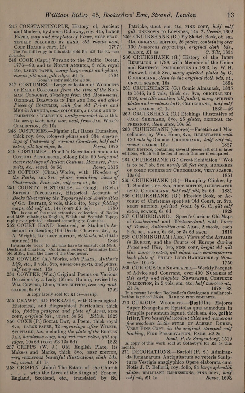 245 CON STANTINOPLE, History of, Ancient and Modern, by James Dallaway, roy. 4to, LARGE Patricke, stout sm. 4to, FINE copy, half calf gut, UNKNOWN TO Lownpks, 14s 7’. Creede, 1602 TIFULLY COLOURED BY HAND, old russia neat, Coit Hoarr’s copy, 15s Lowndes. 246 COOK (Capt.) VoyacE to the Pacific Ocean, 1776—80, and to NortH America, 3 vols, royal 4to, LARGE PAPER, many large maps and plates, russia gilt neat, gilt edges, £1 1s 1784 Gouch’s copy sold for £8 8s. 247 COSTUMES.—Large collection of Woopcuts oF Earty Costumes from the time of the Nor- MAN ConqQuEst, Z'racings from Old Monuments, ORIGINAL DRAWINGS IN PEN aND INK, and other Pieces of CostuMES, with fine old Prints and. MEN in ARMOUR, some COLOURED, A LARGE AND IN- TERESTING COLLECTION, neatly mounted in a thk. 4to scrap book, half mor, neat, from Jas. WEST’S COLLECTION, £2 10s 248 COSTUMES. —Figuier (L.) Races Humaines, thick roy. 8vo, coloured plates and 334 engrav- ings of Costumes of various Countries, half calf extra, gilt top edges, 9s Paris, 1872 249 COSTUMES—Pinelli’s Raccolta di cinquanta CostuMI PirrorEscat, oblong folio. 50 large and clever etchings of Italian Costume, Manners, Pur- suits, &amp;c., sewed, 88 6d Roma, 1816 250 COTTON (Chas.) Works, with Wonders of the Peake, sm. 8vo, plates, including views of Chatsworth, Peak, etc., calf very nt., 6s 1734 251 COUNTY HISTORIES. — Gough (Rich.) British TopograpHy, Historical Account of Books illustrating the Topographical Antiquities of Gt. BRITAIN, 2 vols, thick 4to, large folding maps, old calf nt., 14s (cost £6 6s) 1780 This is one of the most extensive collection of Books and MSS. relating to English, Welsh and Scottish Topog- raphy ever printed : classed according to Counties. 252 COURT HAND Restored, or Student’s As- sistant in Reading Old Deeds, Charters, &amp;c., by A. Wright, 4to, BEST EDITION, cloth bds. né. (little stained) 15s 1846 Invaluable work to all who have to consult old MSS., Deeds aud Charters. Contains a series of facsimiles from old MSS., from the time of the Conqueror. 253 COWLEY (A.) Works, with Puays, Author’s Life, etc., 3 vols, 8vo, numerous ports. and plates, calf very neat, 15s 1710 254 COWPER (Wm.) Original Poems on Various Occasions by a Lady (Mme. Guion), revised by Wm. CowPer, 12mo, FIRST EDITION, tree calf neat, SCARCE, 6s 6d 1792 A copy lately sold for £1 5s—see slip. 255 CRAWFURD PEERAGE, with Genealogical, Historical, and Biographical Particulars, thick 4to, folding pedigree and plate of Arms, FINE copy, original bds., uncut, 88s 6d = Edinb., 1829 256 COXE (P.) Soctan Day, a Poem, thick royal 8vo, LARGE PAPER, 32 engravings after WILKIE, STOTHARD, &amp;Xc., including the plate of the BROKEN JAR, handsome copy, half red mor. extra, gilt top edges, 10s 6d (cost £3 18s 6d) 1823 257 CRIPPS (W. J.) Old English Plate, its Makers and Marks, thick 8vo, BEST EDITION, very numerous beautiful illustrations, cloth bds. mt,, uncut, £1 1s 1878 258 CRISPIN (John) The Estate of the Church . . With the Lives of the Kings of France, England, Scotland, etc., translated by St. 4to, ORIGINAL EDITION, 26 plates, containing over 100 humorous engravings, original cloth bds., SCARCE, £1 4s C. Tilt, 1834 } 260 CRUIKSHANK (G.) History of the InisH REBELLION in 1798, with Memoirs of the Union and EMMErT?’s INSURRECTION in 1803, by W. H. Maxwell, thick 8vo, many spirited plates by G. CRUIKSHANK, clean in the original cloth bds. nt., UNCUT, SCARCE, 16s 1854 261 CRUIKSHANK. (G.) Comic Almanack, 1835 to 1846, in 8 vols, thick cr. 8vo, ORIGINAL EDI- TION, one title wanting (all faults), many SPIRITED plates and woodcuts by G, CRuIKSHANK, half calf neat, SCARCE, £1 1s 1835—46 262 CRUIKSHANK (G.) Etchings illustrative of JACK SHEPHARD, 8vo, 25 plates, ORIGINAL IM- PRESSIONS, clean state, 10s 6d 263 CRUIKSHANK (George)—Facetie and Mis- cellanies, by Wm. Hone, 8vo, ILLUSTRATED with 120 cuts by GEORGE CrUIKSHANK, half calf nt., uncut, SCARCE, 15s 1827 Best EpITIon, containing several pieces left out in iater editions, which will be found much thinner if compared. 264 CRUIKSHANK (G.) Great Exhibition “ Wot is to be,” ob. 8vo, nearly 20 feet long, HUNDREDS OF COMIC FIGURES BY CRUIKSHANK, VERY SCARCE, 10s 6d 1851 265 CRUIKSHANK (G.)—Humphry Clinker, by T. Smollett, cr. 8vo, FIRST EDITION, ILLUSTRATED BY G. CRUIKSHANK, half calf gilt, 8s 6d = 1831 266 CRUIKSHANK (G) Fireside Book, or Ac- count of Christmas spent at Old Court, er. 8vo, FIRST EDITION, spirited front. by G. C., gilt calf extra, SCARCE, 6s 6d 1828 267 CUMBERLAND.—Speed’s Curious Old Maps of Cumberland and Westmoreland, with Views of Towns, Antiquities and ARMS, 2 sheets, each 2 ft. sq., RARE, 6s 6d, or 3s 6d EACH 1610 268 CUNNINGHAM (Alex.) Views of the AFFAIRS in Eurorg, and the Courts of Europe during Peace and War, 8vo, FINE cory, bright old gilt blue morocco extra, gilt edges, nice contemporary book plate of Putte Lorp HaRDWICKE of Glow- cester. 10s 6d 1750 269 CURIOUS OLp Newsparer.— Weekly Pacquet of Advice and Courrant, over 400 NuMBERs of this early and singular NEWSPAPER, COMPLETE COLLECTION, in 5 vols, sm. 4to, half morocco nt., £1 5s 1678—83 In a recent London Bookseller’s Catalogue a similar col- lection is priced £5 5s. RARE TO FIND COMPLETE. 270 CURIOUS Woopncuts.—Posttllae Majores Super Evangelia et Epistolas que admodum in Templis per annum legunt, thick sm. 4to, gothtc letter, Two beautiful woodcut titles and numerous jine woodcuts in the STYLE CF ALBERT DURER, VERY FINE Copy, in the original stamped calf binding, FINE PRESERVATION, RARE, £2 2s Basil, P.de Sangendorff, 1519 A ae of this work sold at Sotheby’s for £5 5s this montana. 271 DECORATIONS.—Bartoli (P. 8.) Admiran- da Romanarum Antiquitatum ac veteris Sculp- ture Vestigia anaglyphico Opere elaborata cum Notis J. P. Bellorii, roy. folio, 84 large splendid plates, BRILLIANT IMPRESSIONS, FINE COPY, half calf nt., £1 1s Rome, 1693