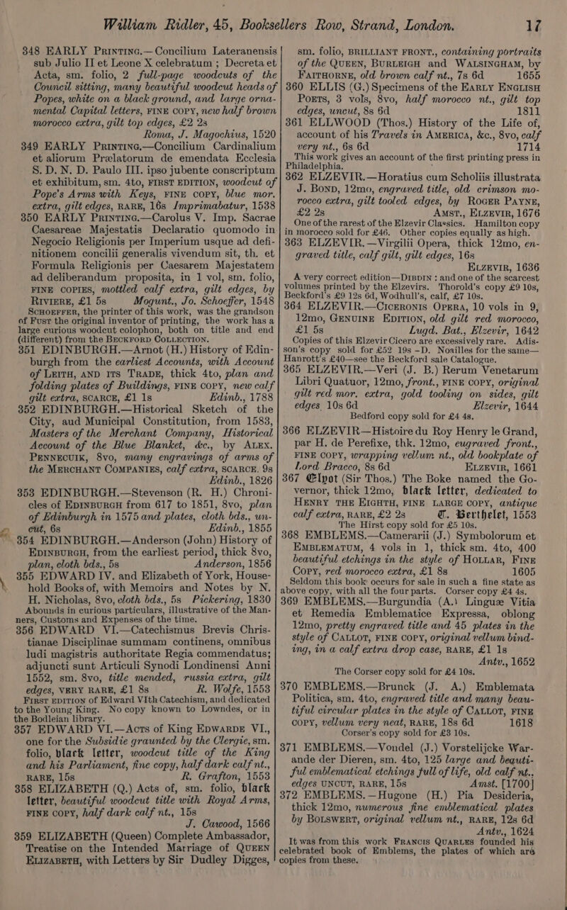 348 EARLY Printine.—Concilium Lateranensis sub Julio II et Leone X celebratum ; Decreta et Acta, sm. folio, 2 full-page woodcuts of the Council sitting, many beautiful woodcut heads of Popes, white on a black ground, and large orna- mental Capital letters, FINE Copy, new half brown morocco extra, gilt top edges, £2 2s Roma, J. Magochius, 1520 349 EARLY Printine.—Concilium Cardinalium et aliorum Prelatorum de emendata Ecclesia S. D. N. D. Paulo III. ipso jubente conscriptum et exhibitum, sm. 4to, FIRST EDITION, woodcut of Pope’s Arms with Keys, FINE copy, blue mor. extra, gilt edges, RARE, 16s Imprimabatur, 1538 350 EARLY Printine.—Carolus V. Imp. Sacrae Caesareae Majestatis Declaratio quomodo in Negocio Religionis per Imperium usque ad defi- nitionem concilii generalis vivendum sit, th. et Formula Religionis per Caesarem Majestatem ad deliberandum proposita, in 1 vol, sm. folio, FINE COPIES, mottled calf extra, gilt edges, by Riviere, £1 5s Mogunt., Jo. Schoeffer, 1548 ScHorEFFER, the printer of this work, was the grandson of Fust the original inventor of printing, the work has a large curious woodcut colophon, both on title and end (different) from the BECKFORD COLLECTION. 351 EDINBURGH.—Arnot (H.) History of Edin- burgh from the earliest Accounts, with Account of LEITH, AND ITS TRADE, thick 4to, plan and folding plates of Buildings, FINE COPY, new calf gilt extra, SCARCE, £1 1s Edinb., 1788 352 EDINBURGH.—Historical Sketch of the City, aud Municipal Constitution, from 1583, Masters of the Merchant Company, Historical Account of the Blue Blanket, &amp;c., by ALEX. PENNECUIK, 8vo, many engravings of arms of the MERCHANT COMPANIES, calf extra, SCARCE. 9s Edinb., 1826 3538 EDINBURGH.—Stevenson (R. H.) Chroni- cles of EDINBURGH from 617 to 1851, 8vo, plan of Edinburgh in 1575 and plates, cloth bds., un- cut, 6s Edinb,, 1855 354 EDINBURGH.—Anderson (John) History of EpinsureH, from the earliest period, thick 8vo, plan, cloth bds., 5s Anderson, 1856 355 EDWARD IV. and Elizabeth of York, House- hold Books of, with Memoirs and Notes by N. H. Nicholas, 8vo, cloth bds., 5s Pickering, 1830 Abounds in curious particulars, illustrative of the Man- ners, Customs and Expenses of the time. 356 EDWARD VI.—Catechismus Brevis Chris- tianae Disciplinae summam continens, omnibus ludi magistris authoritate Regia commendatus; adjuncti sunt Articuli Synodi Londinensi Anni 1552, sm. 8vo, title mended, russia extra, gilt edges, VERY RARE, £1 8s R. Wolfe, 1553 First Epition of Edward Vith Catechism, and dedicated to the Young King. Nocopy known to Lowndes, or in the Bodleian library. 357 EDWARD VI.—Acts of King Epwarpe VL, one for the Subsidie graunted by the Clergie, sm. folio, black letter, woodcut title of the King and his Parliament, fine copy, half dark calf nt., RARE, 15s R. Grafton, 1553 358 ELIZABETH (Q.) Acts of, sm. folio, black letter, beautiful woodcut title with Royal Arms, FINE copy, half dark calf nt., 15s J. Cawood, 1566 859 ELIZABETH (Queen) Complete Ambassador, Treatise on the Intended Marriage of QUEEN ELIZABETH, with Letters by Sir Dudley Digges, VW sm. folio, BRILLIANT FRONT., containing portraits of the QUEEN, BURLEIGH and WALSINGHAM, by Farraorne, old brown calf nt., 7s 6d 1655 360 ELLIS (G.) Specimens of the Earty ENGLISH Poets, 3 vols, 8vo, half morocco nt., gilt top edges, uncut, 8s 6d 1811 361 ELLWOOD (Thos.) History of the Life of, account of his 7’ravels in AMERICA, &amp;c., 8vo, calf very nt., 63 6d 1714 This work gives an account of the first printing press in Philadelphia. 362 ELZEVIR.—Horatius cum Scholiis illustrata J. Bonn, 12mo, engraved title, old crimson mo- rocco extra, gilt tooled edges, by Roger Payne, £2 2s Amst., ELzevir, 1676 _ One of the rarest of the Elzevir Classics. Hamilton copy in morocco sold for £46. Other copies equally as high. 363 ELZEVIR.—Virgilii Opera, thick 12mo, en- graved title, calf gilt, gilt edges, 16s ELZevir, 1636 A very correct edition—DreprIn : and one of the scarcest volumes printed by the Elzevirs. Thorold’s copy £9 10s, Beckford’s £9 12s 6d, Wodhull’s, calf, £7 10s. 364 ELZEVIR.—CicEronis Opsra, 10 vols in 9, 12mo, GENUINE EpITION, old gilt red morocco, £1.58 Lugd. Bat., Elzevir, 1642 Copies of this Elzevir Cicero are excessively rare. Adis- son’s copy sold for £52 19s -D. Noailles for the same— Hanrott’s £40—see the Beckford sale Catalogue. 365 ELZEVIR.—Veri (J. B.) Rerum Venetarum Libri Quatuor, 12mo, front., FINE COPY, original gut red mor, extra, gold tooling on sides, gilt edges 10s 6d Elzevir, 1644 Bedford copy sold for £4 4s. 366 ELZEVIR—Histoire du Roy Henry le Grand, par H. de Perefixe, thk. 12mo, eugraved front., FINE COPY, wrapping vellum nt., old bookplate of Lord Bracco, 8s 6d ELzeEvir, 1661 367 €lpot (Sir Thos.) The Boke named the Go- vernor, thick 12mo, black letter, dedicated to HENRY THE EIGHTH, FINE LARGE COPY, antique calf extra, RARE, £2 28 @. Werthelet, 1553 The Hirst copy sold for £5 10s. 368 EMBLEMS.—Camerarii (J.) Symbolorum et EMBLEMATUM, 4 vols in 1, thick sm. 4to, 400 beautiful etchings in the style of Hotuar, Fine Copy, red morocco extra, £1 88 1605 Seldom this book occurs for sale in such a fine state as above copy, with all the four parts. Corser copy £4 4s. 369 EMBLEMS.—Burgundia (A.) Linguez Vitia et Remedia Emblematice Expressa, oblong 12mo, pretty engraved title and 45 plates in the style of CaLLot, FINE Copy, original vellum bind- ing, in a calf extra drop case, RARE, £1 1s Antv., 1652 The Corser copy sold for £4 10s. 370 EMBLEMS.—Brunck (J. A.) Emblemata Politica, sm. 4to, engraved title and many beau- tiful circular plates in the style of CALLOT, FINE copy, vellum very neat, RARE, 18s 6d 1618 Corser’s copy sold for £3 10s. 371 EMBLEMS.—Vondel (J.) Vorstelijcke War- ande der Dieren, sm. 4to, 125 large and bequti- ful emblematical etchings full of life, old calf nt.. edges UNCUT, RARE, 15s Amst. [1700] 372 EMBLEMS.—Hugone (H.) Pia Desideria, thick 12mo, numerous fine emblematical plates by BoLsweErt, original vellum nt., RARE, 128 6d Antv., 1624 It was from this work FRANCIS QuaRLES founded his celebrated book of Emblems, the plates of which aré copies from these.