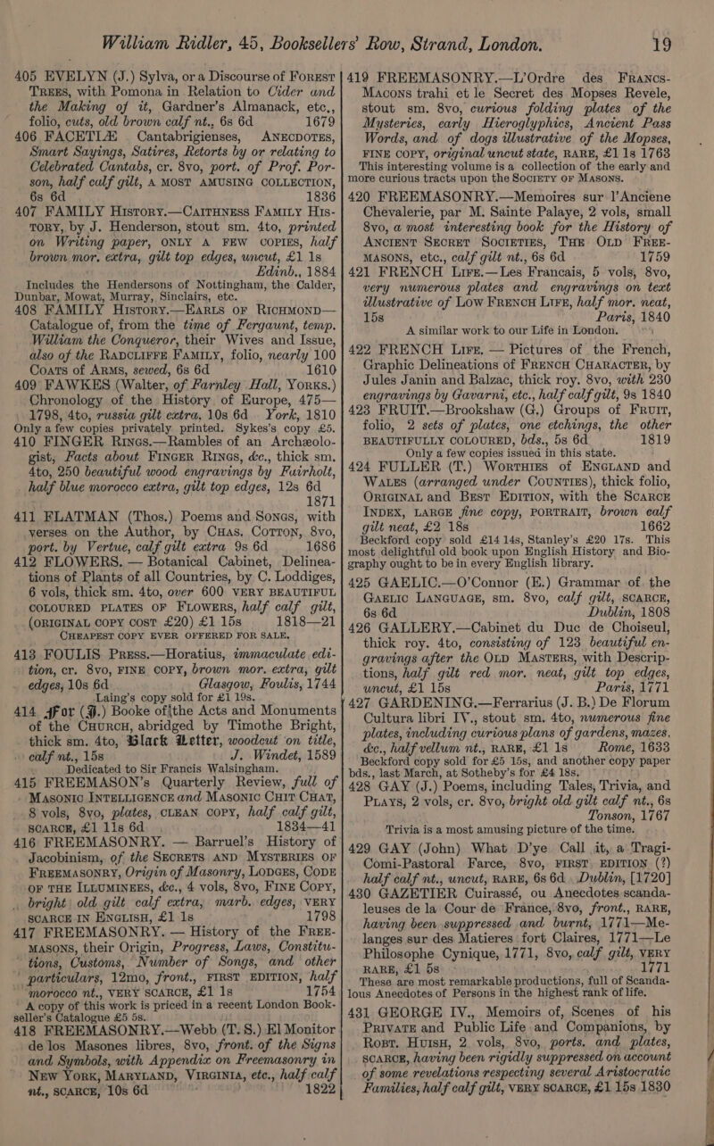 TREES, with Pomona in Relation to Cider und the Making of it, Gardner’s Almanack, etc., folio, cuts, old brown calf nt., 6s 6d 1679 406 FACETLX — Cantabrigienses, ANECDOTES, Smart Sayings, Satires, Retorts by or relating to Celebrated Cantabs, cr. 8vo, port. of Prof. Por- son, half calf gilt, A MOST AMUSING COLLECTION, 6s 6d 1836 407 FAMILY Hisrory.—Cairuness Famity His- ToRY, by J. Henderson, stout sm. 4to, printed on Writing paper, ONLY A FEW COPIES, half brown mor, extra, gilt top edges, uncut, £1 1s Edinb., 1884 Includes the Hendersons of Nottingham, the Calder, Dunbar, Mowat, Murray, Sinclairs, ete. 408 FAMILY Hisrory.—Ear1s or Ricumonp— Catalogue of, from the time of Fergaunt, temp. William the Conqueror, their Wives and Issue, also of the RADCLIFFE Famixy, folio, nearly 100 Coats of ARMS, sewed, 6s 6d 1610 409 FAWKES (Walter, of Farnley Hall, Yorks.) Chronology of the History of Europe, 475— . 1798, 4to, russia gilt extra, 10s 6d . York, 1810 Only a few copies privately printed. Sykes’s copy £5. 410 FINGER Rines.—Rambles of an Archeolo- gist, Facts about FINGER Rings, é&amp;c., thick sm. Ato, 250 beautiful wood engravings by Fuirholt, _ half blue morocco extra, gilt top edges, 128 6d 1871 411 FLATMAN (Thos.) Poems and Songs, with -yerses on the Author, by CuHas. Corton, 8yo, port. by Vertue, calf gilt extra 9s 6d 1686 412 FLOWERS. — Botanical Cabinet, Delinea- tions of Plants of all Countries, by C. Loddiges, 6 vols, thick sm. 4to, over 600 VERY BEAUTIFUL COLOURED PLATES OF FLowers, half calf gilt, (ORIGINAL COPY Cost £20) £1 15s 1818—21 CHEAPEST COPY EVER OFFERED FOR SALE. 413 FOULIS. Press.—Horatius, immaculate edi- tion, cr. 8vo, FINE COPY, brown mor, extra, gilt edges, 10s 6d Glasgow, Foulis, 1744 Laing’s copy sold for £1 19s. 414 For (¥.) Booke of|the Acts and Monuments of the CHuRCH, abridged by Timothe Bright, thick sm. 4to, Black Wetter, woodcut on title, calf nt., 15s J. Windet, 1589 Dedicated to Sir Francis Walsingham. 415 FREEMASON’s Quarterly Review, full of - Masonic INTELLIGENCE and Masonic Cuit CHat, 8 vols, 8vo, plates, CLEAN copy, half calf gilt, SCARCE, £1 11s 6d. 1834—41 416 FREEMASONRY. — Barruel’s History of . Jacobinism, of the SECRETS AND MYSTERIES OF FREEMASONRY, Origin of Masonry, LoDGEs, CODE OF THE ILLUMINEES, &amp;c., 4 vols, 8vo, FINE Copy, _ bright old gilt calf extra marb, edges, VERY SCARCE IN ENGLISH, £1 1s 1798 417 FREEMASONRY. — History of the FrRrEz- Masons, their Origin, Progress, Laws, Constitu- ~ tions, Customs, Number of Songs, and other | particulars, 12mo, front., FIRST EDITION, half ‘morocco nt., VERY SCARCE, £1 1s 1754 ’ A copy of this work is priced ‘ina reeent London Book- seller’s Catalogue £5 5s. 418 FREEMASONRY.—Webb (T.S. ) El Monitor de los Masones libres, 8vo, front. of the Signs and Symbols, with Appendi on Freemasonry in New York, MARYLAND, VIRGINIA, etc., half calf nt., SCARCE, 10s 6d 1822 19 des FRrancs- Macons trahi et le Secret des Mopses Revele, stout sm. 8vo, curious folding plates of the Mysteries, early Hieroglyphics, Ancient Pass Words, and of dogs illustrative of the Mopses, FINE COPY, original uncut state, RARE, £1 1s 1763 This interesting volume is a collection of the early and more curious tracts upon the Society or Masons. 420 FREEMASONRY.—Memoires sur |’ Anciene Chevalerie, par M. Sainte Palaye, 2 vols, small 8vo, a most interesting book for the History of ANCIENT SEcRET SocreTres, THE OLD FREE- MASONS, etc., calf gilt nt., 6s 6d 1759 421 FRENCH Lire.—Les Francais, 5 vols, 8vo, very numerous plates and engravings on text illustrative of Low FRENCH LiFE, half mor. neat, 15s Paris, 1840 A similar work to our Life in London. 422 FRENCH Lire, — Pictures of. the French, Graphic Delineations of FRENCH CHARACTER, by Jules Janin and Balzac, thick roy. 8vo, with 230 engravings by Gavarni, etc., half calf gilt, 9s 1840 423 FRUIT.—Brookshaw (G.) Groups of FRuIt, folio, 2 sets of plates, one etchings, the other BEAUTIFULLY COLOURED, bds., 5s 6d 1819 Only a few copies issued in this state. 424 FULLER (T.) Wortuizs of ENGLAND and WaLtezs (arranged under Countizs), thick folio, ORIGINAL and Best Epition, with the Scarce INDEX, LARGE jine copy, PORTRAIT, brown calf gilt neat, £2 18s 1662 Beckford copy sold £14 14s, Stanley's £20 17s. This most delightful old book upon English History and Bio- graphy ought to be in every English library. 425 GAELIC.—O’Connor (E.) Grammar of. the GakELic LaneuaGE, sm. 8vo, calf gilt, SCARCE, 6s 6d Dublin, 1808 426 GALLERY.—Cabinet du Duce de Choiseul, thick roy. 4to, consisting of 123 beautiful en- gravings after the OLD Masters, with Descrip- tions, half gilt red mor. neat, gilt top edges, uncut, £1 15s Paris, 1771 427 GARDENING.—Ferrarius (J. B.) De Florum Cultura libri IV., stout sm. 4to, nwmerous fine plates, including curious plans of gardens, mazes, &amp;e., half vellum nt., RARE, £1 1s Rome, 1633 Beckford copy sold for £5 15s, and pe copy paper bds., last March, at Sotheby’s for £4 1 428 GAY (J.) Poems, including Tales, Trivia, and Puays, ; vols, er. 8vo, bright old gilt calf nt., 6s Tonson, 1767 Trivia is a most amusing picture of the time. 429 GAY (John) What D’ye Call it, a Tragi- Comi-Pastoral Farce, 8vo, FIRST. EDITION (?) half calf nt., uncut, RARE, 6s 6d, Dublin, [1720] 430 GAZETIER Cuirassé, ou Anecdotes scanda- leuses de la Cour de France, 8vo, front., RARE, having been suppressed and burnt, 1771—Me- langes sur des Matieres | fort Claires, 1771—Le Philosophe Cynique, 1771, 8vo, ecg gilt, VERY RARE, £1 5s 1771 These are most remarkable productions, full of Scanda- lous Anecdotes of Persons in the highest rank of life. 431 GEORGE IV., Memoirs of, Scenes of his Private and Public Life and Companions, by Rost. HuisH, 2. vols, 8vo, ports. and plates, SCARCE, having been rigidly suppressed on account of some revelations respecting several Aristocratic Families, half calf gilt, VERY SCARCE, £1 15s 1830