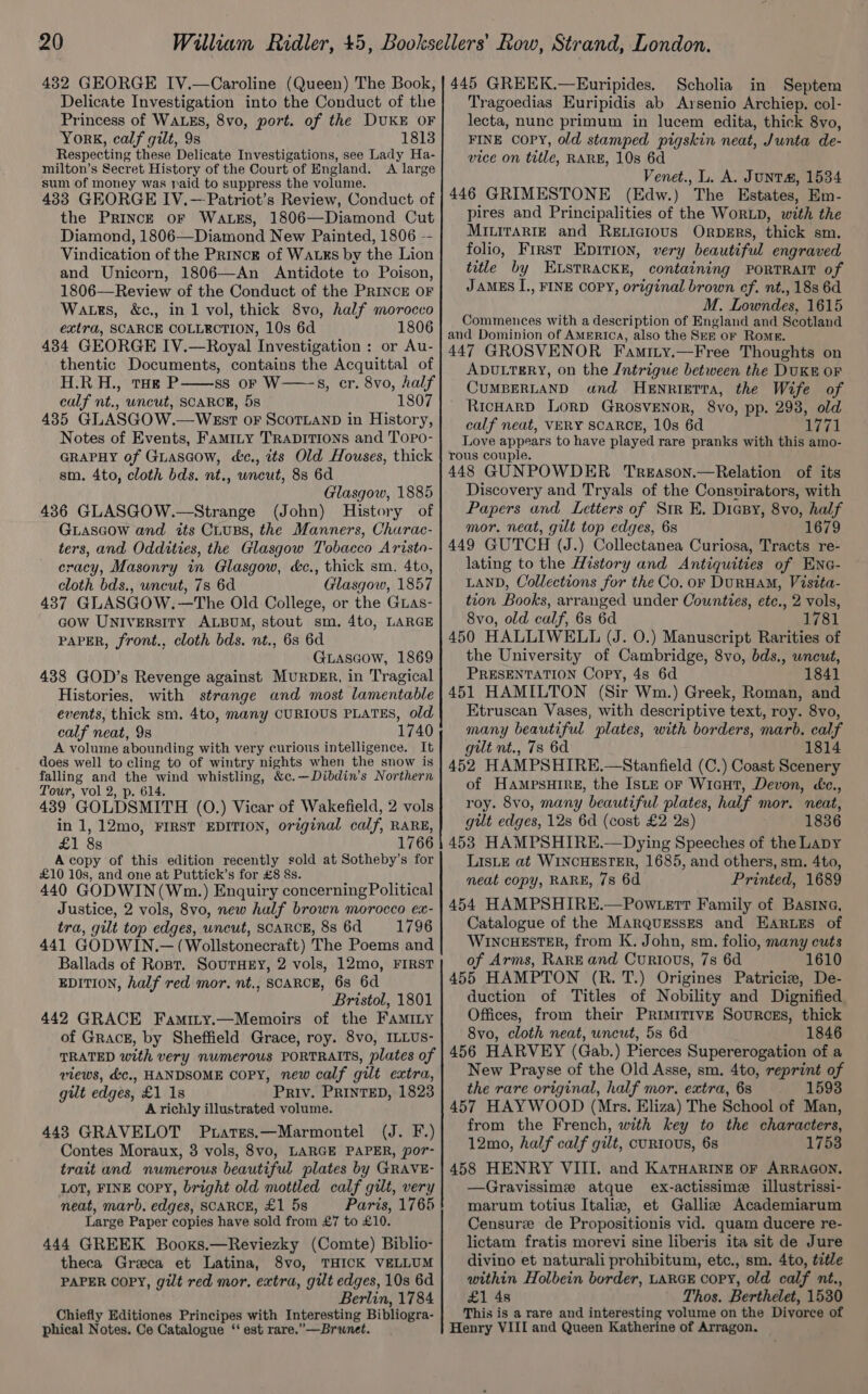 Delicate Investigation into the Conduct of the Princess of WALES, 8vo, port. of the DUKE OF York, calf gilt, 9s 1813 Respecting these Delicate Investigations, see Lady Ha- milton’s Secret History of the Court of England. <A large sum of money was paid to suppress the volume. 433 GEORGE IV.—Patriot’s Review, Conduct of the PriIncE oF Watss, 1806—Diamond Cut Diamond, 1806—Diamond New Painted, 1806 -- Vindication of the PrincE of WauEs by the Lion and Unicorn, 1806—An Antidote to Poison, 1806—Review of the Conduct of the PRINCE OF Watts, &amp;c., in 1 vol, thick 8vo, half morocco extra, SCARCE COLLECTION, 10s 6d 1806 434 GEORGE IV.—Royal Investigation : or Au- thentic Documents, contains the Acquittal of H.R.H., tag P——ss or W—s, er. 8vo, half calf nt., wncut, SCARCE, 5s 1807 435 GLASGOW.—WEst oF SCOTLAND in History, Notes of Events, Famity TRADITIONS and Topo- GRAPHY of Giascow, c&amp;c., its Old Houses, thick sm, 4to, cloth bds. nt., uncut, 8s 6d Glasgow, 1885 436 GLASGOW.—Strange (John) History of GLascow and its CLuBs, the Manners, Churac- ters, and Oddities, the Glasgow Tobacco Aristo- cracy, Masonry in Glasgow, dc., thick sm. 4to, cloth bds., uncut, 7s 6d Glasgow, 1857 437 GLASGOW. —The Old College, or the Guas- cow UNIVERsITY ALBUM, stout sm, 4to, LARGE PAPER, front., cloth bds. nt., 68s 6d Giascow, 1869 438 GOD’s Revenge against MurpDer, in Tragical Histories, with strange and most lamentable events, thick sm. 4to, many CURIOUS PLATES, old calf neat, 98 1740 A volume abounding with very curious intelligence. It does well to cling to of wintry nights when the snow is falling and the wind whistling, &amp;c.—Dibdin’s Northern Tour, vol 2, p. 614. 439 GOLDSMITH (0.) Vicar of Wakefield, 2 vols in 1, 12mo, FIRST EDITION, original calf, RARE, £1 8s 1766 Acopy of this edition recently sold at Sotheby’s for £10 10s, and one at Puttick’s for £8 8s. 440 GODWIN(Wm.) Enquiry concerning Political Justice, 2 vols, 8vo, new half brown morocco ex- tra, gilt top edges, uncut, SCARCE, 8s 6d ~=—s- 1796 441 GODWIN.— (Wollstonecraft) The Poems and Ballads of Rost. SourHEy, 2 vols, 12mo, FIRST EDITION, half red mor, nt., SCARCE, 6s 6d Bristol, 1801 442 GRACE Famity.—Memoirs of the Faminy of GracE, by Sheffield Grace, roy. 8vo, ILLUS- TRATED with very numerous PORTRAITS, plates of views, &amp;c., HANDSOME Copy, new calf gilt extra, gut edges, £1 1s Priv. PRINTED, 1823 A richly illustrated volume. 443 GRAVELOT Puatses.—Marmontel (J. F.) Contes Moraux, 3 vols, 8vo, LARGE PAPER, por- trait and numerous beautiful plates by GRAVE- LOT, FINE Copy, bright old mottled calf gilt, very neat, marb. edges, SCARCE, £1 5s Paris, 1765 Large Paper copies have sold from £7 to £10. 444 GREEK Booxs.—Reviezky (Comte) Biblio- theca Greca et Latina, 8vo, THICK VELLUM PAPER OOPY, gilt red mor. extra, gilt edges, 10s 6d Berlin, 1784 Chiefly Editiones Principes with Interesting Bibliogra- phical Notes. Ce Catalogue ‘‘ est rare.’—Brunet. Scholia in Septem Tragoedias Euripidis ab Arsenio Archiep, col- lecta, nunc primum in lucem edita, thick 8vo, FINE COPY, old stamped pigskin neat, Junta de- vice on title, RARE, 10s 6d Venet., L. A. Junta#, 1534 446 GRIMESTONE (Edw.) The Estates, Em- pires and Principalities of the WorLD, with the MILITARIE and ReELicious OrpDERs, thick sm. folio, First Epirion, very beautiful engraved title by ELSTRACKE, containing PORTRAIT of JAMES I., FINE COPY, original brown cf. nt., 188 6d M. Lowndes, 1615 Commences with a description of England and Scotland and Dominion of AMERICA, also the Ser or Rome. 447 GROSVENOR Famity.—Free Thoughts on ADULTERY, on the Intrigue between the DUKE OF CUMBERLAND and HENRIETTA, the Wife of RicHARD LORD GROSVENOR, 8vo, pp. 2938, old calf neat, VERY SCARCE, 10s 6d 1771 Love appears to have played rare pranks with this amo- rous couple. 448 GUNPOWDER 1Treason.—Relation of its Discovery and Tryals of the Consvirators, with Papers and Letters of Str E. Dicsy, 8vo, half mor. neat, gilt top edges, 6s 1679 449 GUTCH (J.) Collectanea Curiosa, Tracts re- lating to the History and Antiquities of Ene- LAND, Collections for the Co. or DuRHAM, Visita- tion Books, arranged under Counties, etc., 2 vols, 8vo, old calf, 6s 6d 1781 450 HALLIWELL (J. O.) Manuscript Rarities of the University of Cambridge, 8vo, bds., wncut, PRESENTATION Copy, 4s 6d 1841 451 HAMILTON (Sir Wm.) Greek, Roman, and Etruscan Vases, with descriptive text, roy. 8vo, many beautiful plates, with borders, marb. calf gilt nt., 78 6d 1814 452 HAMPSHIRE.—Stanfield (C.) Coast Scenery of HAMPSHIRE, the ISLE oF WicuHt, Devon, &amp;c., roy. 8vo, many beautiful plates, half mor. neat, gilt edges, 12s 6d (cost £2 2s) 1836 453 HAMPSHIRE.—Dying Speeches of the Lapy LIsLE at WINCHESTER, 1685, and others, sm. 4to, neat copy, RARE, 7s 6d Printed, 1689 454 HAMPSHIRE.—Powtett Family of Basia, Catalogue of the Marqugsses and Earues of WINCHESTER, from K. John, sm. folio, many cuts of Arms, Rare and Curious, 7s 6d 1610 455 HAMPTON (R. T.) Origines Patricie, De- duction of Titles of Nobility and Dignified Offices, from their PRIMITIVE Sourcss, thick 8vo, cloth neat, uncut, 5s 6d 1846 456 HARVEY (Gab.) Pierces Supererogation of a New Prayse of the Old Asse, sm. 4to, reprint of the rare original, half mor. extra, 6s 1593 457 HAYWOOD (Mrs. Eliza) The School of Man, from the French, with key to the characters, 12mo, half calf gilt, curious, 68 1753 458 HENRY VIII. and KATHARINE OF ARRAGON, —Gravissime atque ex-actissime illustrissi- marum totius Italie, et Gallise Academiarum Censure de Propositionis vid. quam ducere re- lictam fratis morevi sine liberis ita sit de Jure divino et naturali prohibitum, etc., sm. 4to, title within Holbein border, LARGE copy, old calf nt., £1 4s Thos. Berthelet, 1530 This is a rare and interesting volume on the Divorce of Henry VIII and Queen Katherine of Arragon.