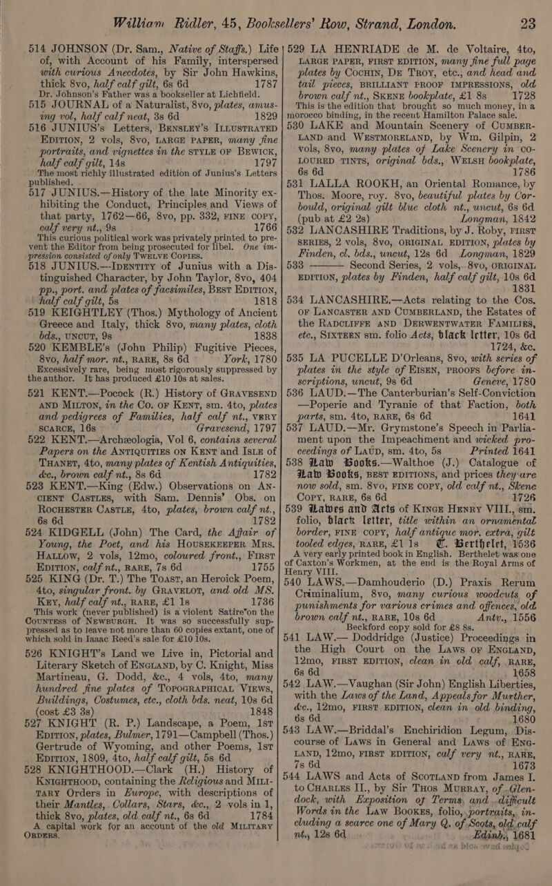 of, with Account of his Family, interspersed with curious Anecdotes, by Sir John Hawkins, thick 8vo, half calf gilt, 6s 6d 1787 Dr. Johnson’s Father was a bookseller at Lichfield. 515 JOURNAL of a Naturalist, 8vo, plates, amus- ung vol, half calf neat, 3s 6d 1829 516 JUNIUS’s Letters, BensLey’s ILLUSTRATED EDITION, 2 vols, 8vo, LARGE PAPER, many jine portraits, and vignettes um. the STYLE OF BEWICK, half calf gilt, 148 . 1797 The most setae illustrated edition of Junius’s Letters published. - 517 JUNIUS.—History of the late Minority ex- hibiting the Conduct, Principles and Views of that party, 1762—66, 8vo, pp. 332, FINE COPY, calf very nt., 9s 1766 This curious political work was privately printed to pre- vent the Editor from being prosecuted for libel. One im- pression consisted of only TWELVE COPIES. 518 JUNIUS.—-IpEntity of Junius with a Dis- tinguished Character, by John Taylor, 8vo, 404 pp., port. and plates of facsimiles, Best Epition, half calf gilt, 5s 1818 519 KEIGHTLEY (Thos.) Mythology of Ancient Greece and Italy, thick 8vo, many plates, cloth bds., UNCUT, 9s 1838 520 KEMBLE’s (John Philip) Fugitive Pieces, 8vo, half mor. nt., RARE, 88 6d York, 1780 Excessively rare, being most rigorously suppressed by theauthor. It has produced £10 10s at sales. 521 KENT.—-Pocock (R.) History of GRAVESEND and pedigrees of Families, half calf nt., VERY SCARCE, 16s Gravesend, 1797 522 KENT.—Archeologia, Vol 6, contains several Papers on the ANTIQUITIES ON KENT and IsLE of THANET, 4to, many plates of Kentish Antiquities, c&amp;e., brown calf nt., 88 6d 1782 523 KENT.—King (Edw.) Observations on AN- CIENT CasTLEs, with Sam. Dennis’ Obs. on ROcHESTER CastTLE, 4to, plates, brown calf nt., 6s 6d 1782 524 KIDGELL (John) The Card, the Affair of Young, the Poet, and his HOUSEKEEPER Mrs. HALiow, 2 vols, 12mo, coloured front., First EpitTIon, calf nt., RARE, 7s 6d 1755 525 KING (Dr. T.) The Toast, an Heroick Poem, Ato, singular front. by GRAvVELOT, and old MS. Key, half calf nt., RARE, £1 1s 1736 This work (never published) is a violent Satire*on the Countess of NewpurGH. It was so successfully sup- pressed as to leave not more than 60 copies extant, one of which sold in Iaaac Reed’s sale for £10 10s. 526 KNIGHT’s Land we Live in, Pictorial and Literary Sketch of Encianp, by C. Knight, Miss Martineau, G. Dodd, &amp;c., 4 vols, 4to, many hundred fine plates of TOPOGRAPHICAL VIEWS, Buildings, Costumes, ete., cloth bds. neat, 10s 6d (cost £3 3s) 1848 527 KNIGHT (R. P.) Landscape, a Poem, Ist Ep1tion, plates, Bulmer, 1791—Campbell (Thos.) Gertrude of Wyoming, and other Poems, Ist EpItTIon, 1809, 4to, half calf gilt, 5s 6d 528 KNIGHTHOOD.—Clark (H.) History of KNIGHTHOOD, containing the Religious and MI1L1- TARY Orders in Zurope, with descriptions of their Manitles,. Collars, Stars, &amp;c., 2 vols in 1, thick 8vo, plates, old calf nt., 6s 6d 1784 A capital work for an account ‘of the old MILITARY ORDERS. LARGE PAPER, FIRST EDITION, many jine full page plates by Cocuin, DE Troy, etc., and head and tail pieces, BRILLIANT PROOF IMPRESSIONS, old brown calf nt., SKENE bookplate, £1 8s 1728 This is the edition that brought so much money, in a morocco binding, in the recent Hamilton Palace sale. 5380 LAKE and Mountain Scenery of CUMBER- LAND and WESTMORELAND, by Wm. Gilpin, 2 vols, 8vo, many plates of Lake Scenery in co- LOURED TINTS, original bds., WELSH bookplate, 6s 6d 1786 531 LALLA ROOKH, an Oriental Romance, by Thos. Moore, roy. 8vo, beautiful plates by Cor- bould, original gilt blue cloth nt., uncut, 6s 6d (pub at £2 2s) Longman, 1842 582 LANCASHIRE Traditions, by J. Roby, First SERIES, 2 vols, 8vo, ORIGINAL EDITION, plates by Finden, cl, bds., uncut, 12s 6d Longman, 1829 533 Second Series, 2. vols,..8v0, ORIGINAL EDITION, plates by Finden, half calf gilt, 10s 6d 1831 534 LANCASHIRE.—Acts relating to the Cos, OF LANCASTER AND CUMBERLAND, the Estates of the RADCLIFFE AND DERWENTWATER FAMILIES, etc., SIXTEEN sm. folio Acts, black Ictter, 10s 6d 1724, &amp;c. 535 LA PUCELLE D’Orleans, 8vo, with series of plates in the style of EISEN, PROOFS before in- scriptions, uncut, 9s 6d Geneve, 1780 536 LAUD.—The Canterburian’s Self-Conviction —Poperie and Tyranie of that Faction, both parts, sm. 4to, RARE, 6s 6d 1641 5387 LAUD.—Mr. Grymstone’s Speech in Parlia- ment upon the Impeachment and wicked pro- ceedings of LAUD, sm. 4to, 5s Printed 1641 538 Flaw Wooks.—Walthoe (J.) Catalogue of Haw Gooks, BEST EDITIONS, and prices they‘are now sold, sm. 8vo, FINE COPY, old calf nt., Skene Copy, RARE, 6s 6d 1726 539 Hawes and Acts of Kince Henry VIII., sm folio, black letter, title within an ornamental border, FINE copy, half antique mor. extra, gilt tooled edges, RARE, £118 @. BGerthelet, 1536 A very early printed book i in English. Berthelet: was-one of Caxton’s Workmen, at the end is the Royal Arms of Henry VIII. 540 LAWS. 2 ankoudens (D. ) Praxis Rerai Criminalium, 8vo, many curious woodcuts of punishments for various crimes and offences, old brown calf nt., RARE, 10s 6d Antv., 1556 Beckford copy sold for £8 8s. 541 LAW.— Doddridge (Justice) Proceedings in the High Court on the Laws or Encuanp, 12mo, FIRST EDITION, clean in old calf, RARE, 6s 6d 1658 542 LAW.—Vaughan (Sir John) English Liberties, with the Laws of the Land, Appeals for M urther, d&amp;c., 12mo, FIRST EDITION, ‘cleanin ald. binding, 6s 6d 1680 543 LAW.—Briddal’s Enchiridion Legum, Dis- course of Laws in General and Laws of Eno- LAND, 12mo, FIRST EDITION, calf very nt., RARE, 7s 6d 1673 544 LAWS and Acts of Scornanp from James I. to CHARLES II., by Sir THos Murray, of .Glen- dock, with Exposition of Terms and difficult Words in the Law Booxss, folio, .portraits,. in- cluding a scarce one of Mary Q. of, Scots, old, calf nt, 128 6d. Edinb, 1681 aR DIOS SVT SR tH BEC J