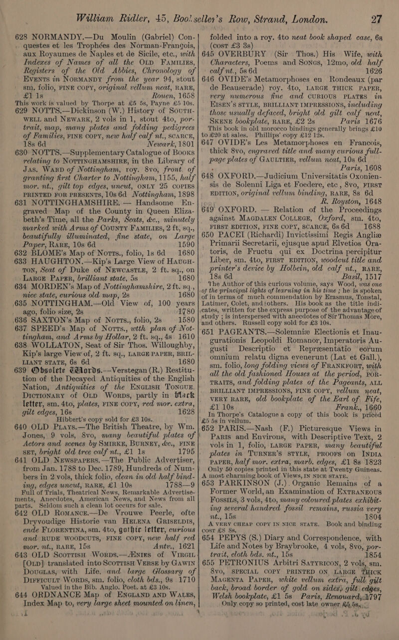 628 NORMANDY.—Du Moulin (Gabriel) Con- . questes et les Trophées des Norman-FranGois, aux Royaumes de Naples et de Sicile, etc., with Indexes of Names of all the OLD FAMILIES, Registers of the Old Abbies, Chronology of Events in Normanby from the year 94, stout sm. folio, FINE COPY, original vellum neat, RARE, £1 1s ; Rouen, 1658 This work is valued by Thorpe at £5 5s, Payne £5 10s. 629 NOTTS.—Dickinson (W.) History of SoutH- WELL and Newark, 2 vols in 1, stout 4to, por- trait, map, many plates and folding pedigrees of Families, FINE copy, new half calf nt., SCARCE, 18s 6d Newark, 1801 630 NOTTS.—Supplementary Catalogue of Books relating to NOTTINGHAMSHIRE, in the Library of Jas. WarD of Nottingham, roy. 8vo, front. of granting first Charter to Nottingham, 1155, half mor. nt., gilt top edges, uncut, ONLY 25 COPIES PRINTED FOR PRESENTS, 10s6d Nottingham, 1898 631 NOTTINGHAMSHIRE. — Handsome En- graved Map of the County in Queen Eliza- marked with Arms of County FAMILiEs, 2 ft, sq., beautifully illuminated, fine state, on Large Paper, RARE, 10s 6d 1590 632 BLOME’s Map of Norts., folio, ls 6d 1680 633 HAUGHTON.—Kip’s Large View of Haucu- TON, Seat of Duke of NeEwcastLe, 2 ft. sq., on Larce Papgr, brilliant state, 5s 1680 634 MORDEN’s Map of Nottinghamshire, 2 ft. sq., mace state, curious old mup, 2s 1680 685 NOTTINGHAM.—Old View of, 100 years ago, folio size, 2s 1780 636 SAXTON’s Map of Norts., folio, 2s 1580 637 SPEED’s Map of Norts., wtth plan of Not- tingham, and Arms by Hollar, 2 ft. sq., 4s. 1610 638 WOLLATON, Seat of Sir Thos. Willoughby, Kip’s large View of, 2 ft. sq., LARGE PAPER, BRIL- LIANT STATE, 6s 6d 1680 639 @bsolete Céords.—Verstegan (R.) Restitu- Nation, Antiquities of the ENcLIsH TONGUE, Dictionary of OLD Worps, partly in black letter, sm. 4to, plates, FINE COPY, red mor. extra, gut edges, 16s 1628 Hibbert’s copy sold for £3 10s. 640 OLD Prays.—The British Theatre, by Wm. Jones, 9 vols, 8vo, many beautiful plates of Actors and scenes by SMIRKE, BURNEY, dc., FINE SET, bright old tree calf nt., £1 1s 641 OLD Newspapers.—The Public Advertiser, bers in 2 vols, thick folio, clean in old half bind- ing, edges uncut, RARE, £1 10s 1788—9 Full of Trials, Theatrical News, Remarkable Advertise- ments, Anecdotes, American News, and News from all parts. Seldom such a clean lot occurs for sale. 642 OLD Romanczt.—De Vrouwe Peerle, ofte Dryvoudige Historie van HELENA GRISELDIS, ende FLORENTINA, sm. 4to, gathtec letter, curzous and RUDE WOODCUTS, FINE copy, new half red mor. nt., RARE, 15s Antv., 1621 [OLp] translated into ScorrisH VERSE by GAWIN Douenas, with Life, and lurge Glossary of DirFicutt Worps, sm. folio, cloth bds., 9s 1710 Valued inthe Bib. Anglo. Poet. at £3 10s. 644 ORDNANCE Map of ENGLAND AND WALES, Index Map to, very large sheet mounted on linen, ¥' i) 27 folded into a roy. 4to neat book shaped case, 68 (cost £3 8s) 645 OVERBURY (Sir Thos.) His Wife, with Characters, Poems and Sones, 12mo, old half calf nt., 586d 1626 646 OVIDE’s Metamorphoses en Rondeaux (par de Beauserade) roy. 4to, LARGE THICK PAPER, very numerous fine and CURIOUS PLATES in KISEN’S STYLE, BRILLIANT IMPRESSIONS, including those usually defaced, bright old gilt calf neat, SKENE bookplate, RARE, £2 2s Paris 1676 This book in old morocco bindings generally brings £10 to £20 at sales. Phillips’ copy £12 12s. 647 OVIDE’s Les Metamorphoses en Francois, thick 8vo, engraved title and many curious full- page plates of GAULTIER, vellum neat, 10s 6d Paris, 1608 648 OXFORD.—Judicium Universitatis Oxonien- sis de Solenni Liga et Foedere, etc , 8vo, FIRST EDITION, original vellum binding, RARE, 8s 6d R. Royston, 1648 649 OXFORD. — Relation of the Proceedings against MAaGDALEN CoLLEGE, Oxford, sm. 4to, FIRST EDITION, FINE COPY, SCARCE. 6s 6d 1688 650 PACEI (Richardi) Invictissimi Regis Angliz _ Primarii Secretarii, ejusque apud Elvetios Ora- toris, de Fructu qui ex Doctrina percipitur Liber, sm. 4to, FIRST EDITION, woodcut title and printer’s device by Holbein, old calf nt., RARE, 18s 6d Basil, 1517 Yhe Author of this curious volume, says Wood, was one of the principal lights of learning in his time ; he is spoken of in terms of much commendation by Erasmus, Tonstal, Latimer, Colet, and‘others. His book as the title indi. ;cates, written for the express purpose of the advantage of study ; is interspersed with anecdotes of Sir Thomas More, and others. Russell copy sold for £3 10s. 651 PAGEANTS.—Solemniz Electionis et Inau- gurationis Leopoldi Romanor, Imperatoris Au- gusti Descriptio et Reprzsentatio eorum omnium relatu digna evenerunt (Lat et Gall.), sm. folio, long folding views of FRANKFORT, with all the old fashioned Houses at the period, POR- TRAITS, and folding plates of the Pageants, ALL BRILLIANT IMPRESSIONS, FINE COPY, vellum neat, VERY RARE, old bookplate of the Earl of Fife, £1 10s Frank., 1660 In Thorpe’s Catalogue a copy of this book is  pritéd £5 5s in vellum. 652 PARIS.—Nash (F.) Picturesque Views in Paris and eine ae with Descriptive Text, 2 vols in 1, folio, LARGE PAPER, many beautiful plates in TURNER'S STYLE, PROOFS on INDIA PAPER, half mor. extra, marb. edges, £1 88 1823 Only 50 copies printed in this state at Twenty Guineas. A most charming book of Views, IN NICE STATE. 653 PARKINSON (J.). Organic Remains of a Former World,an Examination of ExrTraNEOUS FossI1s, 3 vols, 4to, many coloured plates exhibit- ing several handred fossil remains, russia very nt., 15s 1804 A VERY CHEAP COPY IN NICE sTaTE. Book and binding cost £8 8s. 654 PEPYS (S.) Diary and Correspondence, with Life and Notes by Braybrooke, 4 vols, 8vo, por- trait, cloth bds. nt., 15s 1854 655 PETRONIUS Arbitri SATYRICON, 2 vols, sm. 8vo, SPECIAL COPY PRINTED ON LARGE Ti1cK MAGENTA Parer, white vellum extra, full gilt back, broad border of gold on sidés) gilt edges, Welsh bookplate, £1 5s Paris, Renoward,:h797 te copy so printed, cost late owner ‘a 88 yi 4 Bu be YM