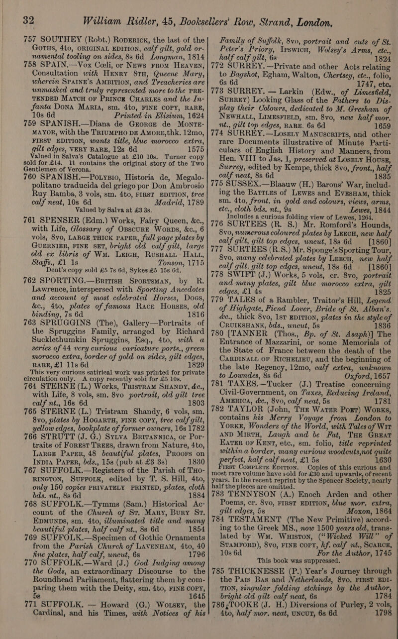 757 SOUTHEY (Robt.) RopErick, the last of the GOTHS, 4to, ORIGINAL EDITION, calf gilt, gold or- namental tooling on sides, 8s 6d Longman, 1814 758 SPAIN.—Vox Cceli, or News From HEAVEN, Consultation with HENRY 8TH, Queene Maury, wherein SpaIne’s AMBITION, and T'reacheries are unmasked and truly represented more tothe PRE- TENDED MATCH OF PRINCE CHARLES and the In- Janta DoNA Maria, sm. 4to, FINE COPY, RARE, 10s 6d Printed in Elisium, 1624 759 SPANISH.—Diana de Grorce de MonrTE- MAYOR, with the TRIUMPHO DE AMoRE,thk. 12mo, FIRST EDITION, wants title, blue morocco extra, gilt edges, VERY RARE, 12s 6d 1575 Valued in Salva’s Catalogue at £10 10s. Turner copy sold for £14. 1t contains the original story of the Two Gentlemen of Verona. 760 SPANISH.—Potysio, Historia de, Megalo- politano traducida del griego por Don Ambrosio Ruy Bamba, 3 vols, sm. 4to, FIRST EDITION, tree calf neat, 10s 6d Madrid, 1789 Valued by Salva at £3 3s. 761 SPENSER (Edm.) Works, Fairy Queen, &amp;c., with Life, Glossary of OBscuURE Worps, &amp;c., 6 vols, 8vo, LARGE THICK PAPER, full page plates by GUERNIER, FINE SET, bright old calf gilt, large old ex libris of WM. LEIGH, RusHaLL Hatt, Staffs., £1 1s Tonson, 1715 Dent’s copy sold £5 7s 6d, Sykes £5 15s 6d. 762 SPORTING.—BritisH Sportsman, by R. Lawrence, interspersed with Sporting Anecdotes and account of most celebrated Horses, Doss, &amp;c., 4to, plates of famous Race Horszs, old binding, 7s 6d 1816 763 SPRUGGINS (The), Gallery—Portraits of the Spruggins Family, arranged by Richard Sucklethumkin Spruggins, Esq., 4to, with a series of 44 very curious caricature ports., green morocco extra, border of gold on sides, gilt edges, RARE, £1 11s 6d 1829 This very curious satirical work was printed for private circulation only. A copy recently sold for £5 10s. 764 STERNE (L.) Works, Tristram SHANDY, éc., with Life, 8 vols, sm. 8vo portrait, old gilt tree calf nt., 168 6d 1803 765 STERNE (L.) Tristram Shandy, 6 vols, sm. 8vo, plates by HoGarRTH, FINE COPY, tree calf gilt, yellow edges, bookplate of former owners, 16s 1782 766 STRUTT (J. G.) Sytva Britannica, or Por- traits of Forest TREEs, drawn from Nature, 4to, LarGce Paper, 48 beautiful plates, PRoors on Inpia Paper, bds., 15s (pub at £3 3s) 1830 767 SUFFOLK.—Registers of the Parish of THo- RINGTON, SUFFOLK, edited by T. S. Hill, 4to, only 150 copies PRIVATELY PRINTED, plates, cloth bds. nt., 88 6d 768 SUFFOLK.—Tymms (Sam.) Historical Ac- count of the Church of St. Mary, Bury Sr. EDMUNDS, sm. 4to, wluminated title and many beautiful plates, half calf nt., 83 6d 1854 769 SUFFOLK.—Specimen of Gothic Ornaments from the Parish Church of LAVENHAM, 4to, 40 fine plates, half calf, wncut, 6s 1796 770 SUFFOLK.—Ward (J.) God Iudging among the Gods, an extraordinary Discourse to the Roundhead Parliament, flattering them by com- paring them with the Deity, sm. 4to, FINE COPY, 5s 1645 771 SUFFOLK. — Howard (G.) Wotsgy, the Cardinal, and his Times, with Notices of his Family of Suffolk, 8vo, portrait and cuts of St. Peter’s Priory, Ipswicu, Wolsey’s Arms, etc., half calf gilt, 6s 1824 772 SURREY. —Private and other Acts relating to Bagshot, Egham, Walton, Chertsey, etc., folio, 6s 6d 1747, ete. 773 SURREY. — Larkin (Edw., of Limesfeld, SurreEY) Looking Glass of the Fathers to Dis- play their Colours, dedicated to M. Gresham of NEWHALL, LIMESFIELD, sm. 8vo, new half mor. nt., gilt top edges, RARE. 6s 6d 1659 774 SURREY.—Losety Manuscripts, and other rare Documents illustrative of Minute Parti- culars of English History and Manners, from Hen. VIII to Jas. I, preserved at Losety Hovss, Surrey, edited by Kempe, thick 8vo, front., half calf neat, 8s 6d 1835 775 SUSSEX.—Blaauw (H.) Barons’ War, includ- ing the Barries of Lewes and EvesHaM, thick sm. 4to, front. in gold and colours, views, arms, etc., cloth bds, nt., 9s Lewes, 1844 Includes a curious folding view of Lewes, 1264. 776 SURTEES (R. 8.) Mr. Romford’s Hounds, 8vo, numerous colowred plates by LEECH, new half calf gilt, gilt top edges, wncut, 188 6d [1860] 777 SURTEES (R.S.) Mr. Sponge’s Sporting Tour, 8vo, many celebrated plates by LeEcH, new half calf gilt. gilt top edges, uncut, 188 6d [1860] 778 SWIFT (J.) Works, 5 vols, cr. 8vo, portrait and many plates, gilt blue morocco extra, gilt edges, £1 4s 1825 779 TALES of a Rambler, Traitor’s Hill, Legend of Highgate, Fiend Lover, Bride of St. Alban’s. dc., thick 8vo, 1st EDITION, plates in the style of CRUIKSHANK, bds., uncut, 5s 1836 Entrance of Mazzarini, or some Memorials of the State of France between the death of the CARDINALL OF RICHELIEU, and the beginning of to Lowndes, 8s 6d Oxford, 1657 781 TAXES.—Tucker (J.) Treatise concerning Civil-Government, on Tuxes, Reducing Ireland, AMERICA, dc., 8vo, calf neat, 5s 1781 782 TAYLOR (John, Tae Wartsr Port) Works, contains his Merry Voyage from London to AND MirtH, Laugh and be Fat, THE GREAT Eater OF KEnt, etc., sm. folio, title reprinted within a border, many curious woodeuts,not quite perfect, half calf neat, £1 5s 1630 First CoMPLETE Epition. Copies of this curious and most rare volume have sold for £30 and upwards, of recent years. In the recent reprint by the Spencer Society, nearly half the pieces are omitted. Poems, cr. 8vo, FIRST EDITION, blue mor, extra, gilt edges, 5s Moxon, 1864 784 TESTAMENT (The New Primitive) accord- ing to the Greek MS., now 1500 years old, trans- STAMFORD), 8vo, FINE copy, Af. calf nt., SCARCE, 10s 6d For the Author, 1745 This book was suppressed. 785 THICKNESSE (P.) Year’s Journey through the Pais Bas and Netherlands, 8vo, FIRST EDI- TION, singular folding etchings by the Author, bright old gilt calf neat, 6s 1784 786 zTOOKE (J. H.) Diversions of Purley, 2 vols, 4to, half mor. neat, UNCUT, 6s 6d 1798