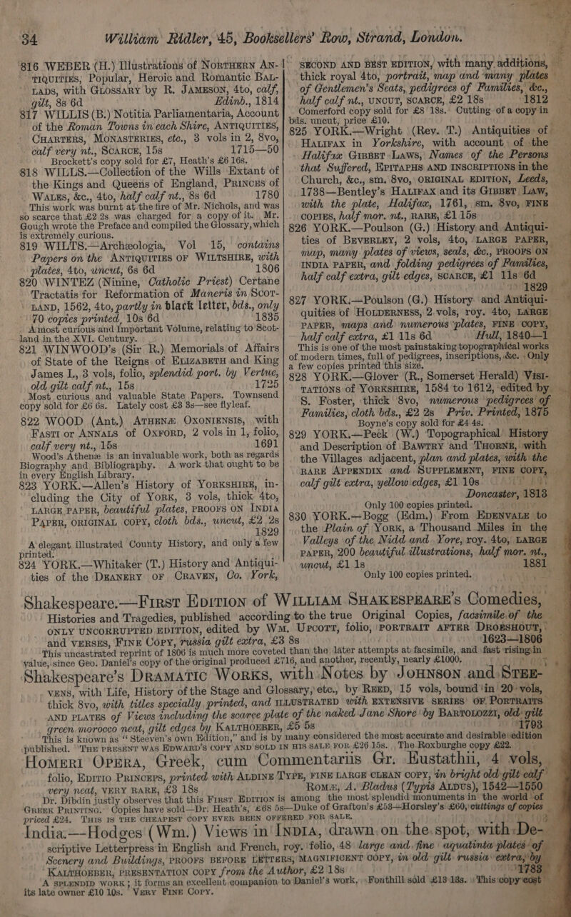 TIQUITIES; Popular, Heroic and Romantic Bat- LADS, with GLossary by R. JAMESON, 4to, calf, gut, 88 6d Edinb., 1814 817 WILLIS (B.) Notitia Parliamentaria, Account of the Roman Towns in each Shire, ANTIQUITIES, CHARTERS, MONASTERIES, etc., 3 vols in 2, 8vo, calf very nt., SCARCE, 15s 1715—50 Brockett’s copy sold for £7, Heath’s £6 16s. 818 WILLS.—Collection of the Wills Extant of the! Kings and Queéns of England, Princes of Watss, &amp;c., 4to, half calf nt., 88 6d This work was burnt atthe tire of Mr.’ Nichols, and was so scarce that £2 2s was charged for a copy of it. Mr. Gough wrote the Preface and compiled the Glossary, which is extremely curious. 819 WILTS.—Archzologia, Vol 15, contains Papers on the ANTIQUITIES OF WILTSHIRE, with plates, 4to, uncut, 6s 6d 1806 820 WINTEZ (Ninine, Catholic Priest) Certane Tractatis for Reformation of Maneris tn Scor- - LAND. 1562, 4to, partly in black letter, dds., only 70 copies printed, 10s 6d : 1835 Amost curious and Important Volume, relating to Scot- Jand in, the XVI. Century. 821 WINWOOD’s (Sir R.), Memorials of Affairs of State of the Reigns. of EnizaBeTH and King James I., 3 vols, folio, splendid port. by Vertwe, old gilt calf nt., 15s 1725 Most curious and valuable State Papers. Townsend copy sold for £6 6s. Lately cost £3 3s—see flyleaf. 822 WOOD (Ant.) ATHENA. OXONIENSIS, with Fast1 or ANNALS of OXFORD, 2 vols in 1, folio, calf very nt., 15s 1691 Wood’s Athenz is an invaluable work, both as regards Biography ,and Bibliography. A work that ought to be in every English Library. 823 YORK.—Allen’s History of YORKSHIRE, in- cluding the City of YorK, 3 vols, thick 4to, LARGE, PAPER, beautiful plates, PROOFS ON INDIa PAPER, ORIGINAL COPY, cloth bds., wncut, £2.28 1829 A'elegant illustrated County History, and only a few printed. 824 YORK.—Whitaker (T.) History and Antiqui- ties of the DEANERY OF CRAVEN, Co. York, ONLY UNCORRUPTED EDITION, This uncastrated reprint of Shakespeare’s Dramatic VENS, with ‘Life, Hi SECOND AND BEST EDITION, with many additions, — of Gentlemen’s Seats, pedigrees of Families, c&amp;c., half calf nt., UNCUT, SCARCE, £2 18s 1812 Comerford copy sold for £8 18s.. Cutting of a copy in bds. uncut, price £10. Guts bi if 825. YORK.—Wright | (Rey. 'T.) Antiquities of Hawirax in Yorkshire, with account. of .the coptas, half mor. nt., RARE, £1.15 4f sate 826 YORK.—Poulson (G.) History and,.Antiqui- map, many plates of views, seals, d&amp;c., PROOFS ON half calf extra, gilt edges, ScaRcE, £1 11s 6d __ OTOL SSR G28 827: YORK:—Poulson (G.). History. and. quities of HoLDERNESS, 2.vols, roy. 4to, LARGE PAPER, maps and numerous “plates, FINE OOPY, half calf extra, £1 11s 6d. ~ Hull, 1840—1 This is one of the most painstaking topographical works | a few copies printed this size. bs 828 YORK.—Glover (R., Somerset Herald) Visi-— TATIONS of YORKSHIRE, 1584 to 1612, edited by Priv. Print Families, cloth bds., £2 2s Boyne’s copy sold for £4 4s. . and Deseription of Bawtry and ‘THORNE, with the Villages adjacent, plan and plates, with the ogre calf gilt extra, yellow'edges, £1108 Doncaster, 1813 Only 100 copies printed. a iV 830 YORK.—Bogg (Kdm.) From EpENVALE to the Plain of York, a Thousand Miles in the Valleys of the, Nidd and. Yore, roy. 4to,, LARGE ty uncut, £1 1s Only 100 copies printed. be { it a This is known as ‘‘ Steeven’s own Hdition,’ 703) very neat, VERY RARE, £3 18s GREEK PRINTING. Copies have sold—Dr: Heath’s, _ _A SPLENDID WoRK; it forms an exce its late owner £10 10s. Very Fine Cory. FINE LARGE CLEAN copy, in bright old-gilt calf’ spot, with:D fa” he oe Ke A a a ‘a 2 )