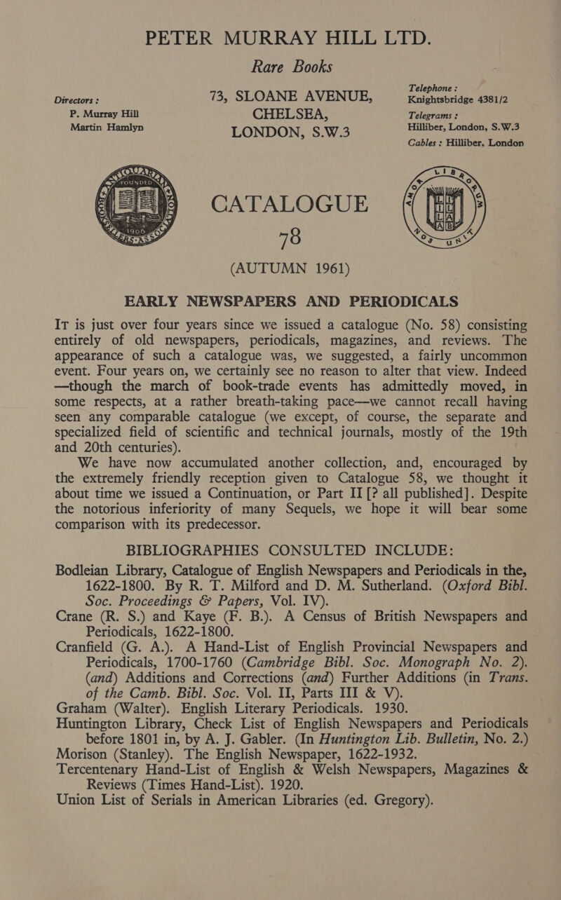 PETER MURRAY HILL LTD. Rare Books Desa 73, SLOANE AVENUE, “igcunaniiee GeUh P. Murray Hill CHELSEA, Telegrams : Martin Hamlyn LONDON, S.W.3 Hilliber, London, S.W.3 Cables : Hilliber, London CATALOGUE 78 (AUTUMN 1961) EARLY NEWSPAPERS AND PERIODICALS IT is just over four years since we issued a catalogue (No. 58) consisting entirely of old newspapers, periodicals, magazines, and reviews. The appearance of such a catalogue was, we suggested, a fairly uncommon event. Four years on, we certainly see no reason to alter that view. Indeed —though the march of book-trade events has admittedly moved, in some respects, at a rather breath-taking pace—we cannot recall having seen any comparable catalogue (we except, of course, the separate and specialized field of scientific and technical journals, mostly of the 19th and 20th centuries). We have now accumulated another collection, and, encouraged by the extremely friendly reception given to Catalogue 58, we thought it about time we issued a Continuation, or Part II [? all published]. Despite the notorious inferiority of many Sequels, we hope it will bear some comparison with its predecessor. BIBLIOGRAPHIES CONSULTED INCLUDE: Bodleian Library, Catalogue of English Newspapers and Periodicals in the, 1622-1800. By R. T. Milford and D. M. Sutherland. (Oxford Bibl. Soc. Proceedings &amp; Papers, Vol. IV). Crane (R. S.) and Kaye (F. B.). A Census of British Newspapers and Periodicals, 1622-1800. Cranfield (G. A.). A Hand-List of English Provincial Newspapers and Periodicals, 1700-1760 (Cambridge Bibl. Soc. Monograph No. 2). (and) Additions and Corrections (and) Further Additions (in Trans. of the Camb. Bibl. Soc. Vol. II, Parts III &amp; V). Graham (Walter). English Literary Periodicals. 1930. Huntington Library, Check List of English Newspapers and Periodicals before 1801 in, by A. J. Gabler. (In Huntington Lib. Bulletin, No. 2.) Morison (Stanley). The English Newspaper, 1622-1932. Tercentenary Hand-List of English &amp; Welsh Newspapers, Magazines &amp; Reviews (Times Hand-List). 1920. Union List of Serials in American Libraries (ed. Gregory).
