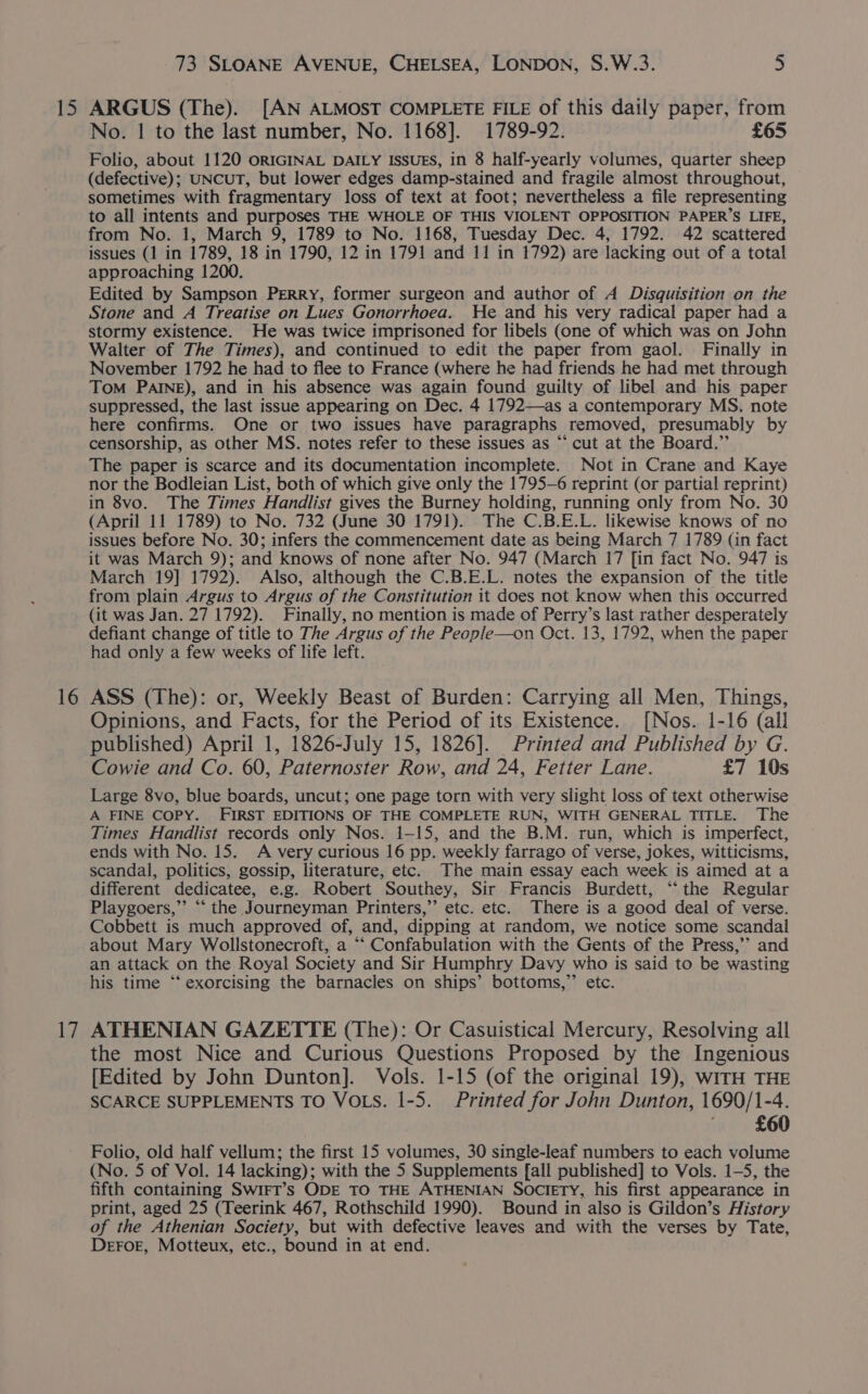 15 16 17 73 SLOANE AVENUE, CHELSEA, LONDON, S.W.3. 5 ARGUS (The). [AN ALMOST COMPLETE FILE of this daily paper, from No. | to the last number, No. 1168]. 1789-92. £65 Folio, about 1120 ORIGINAL DAILY ISSUES, in 8 half-yearly volumes, quarter sheep (defective); UNCUT, but lower edges damp-stained and fragile almost throughout, sometimes with fragmentary loss of text at foot; nevertheless a file representing to all intents and purposes THE WHOLE OF THIS VIOLENT OPPOSITION PAPER’S LIFE, from No. 1, March 9, 1789 to No. 1168, Tuesday Dec. 4, 1792. 42 scattered issues (1 in 1789, 18 in 1790, 12 in 1791 and 11 in 1792) are lacking out of a total approaching 1200. Edited by Sampson Perry, former surgeon and author of A Disquisition on the Stone and A Treatise on Lues Gonorrhoea. He and his very radical paper had a stormy existence. He was twice imprisoned for libels (one of which was on John Walter of The Times), and continued to edit the paper from gaol. Finally in November 1792 he had to flee to France (where he had friends he had met through Tom PAINE), and in his absence was again found guilty of libel and his paper suppressed, the last issue appearing on Dec. 4 1792—as a contemporary MS. note here confirms. One or two issues have paragraphs removed, presumably by censorship, as other MS. notes refer to these issues as “‘ cut at the Board.” The paper is scarce and its documentation incomplete. Not in Crane and Kaye nor the Bodleian List, both of which give only the 1795-6 reprint (or partial reprint) in 8vo. The Times Handlist gives the Burney holding, running only from No. 30 (April 11 1789) to No. 732 (June 30 1791). The C.B.E.L. likewise knows of no issues before No. 30; infers the commencement date as being March 7 1789 (in fact it was March 9); and knows of none after No. 947 (March 17 [in fact No. 947 is March 19] 1792). Also, although the C.B.E.L. notes the expansion of the title from plain Argus to Argus of the Constitution it does not know when this occurred (it was Jan. 27 1792). Finally, no mention is made of Perry’s last rather desperately defiant change of title to The Argus of the People—on Oct. 13, 1792, when the paper had only a few weeks of life left. ASS (The): or, Weekly Beast of Burden: Carrying all Men, Things, Opinions, and Facts, for the Period of its Existence. [Nos. 1-16 (all published) April 1, 1826-July 15, 1826]. Printed and Published by G. Cowie and Co. 60, Paternoster Row, and 24, Fetter Lane. £7 10s Large 8vo, blue boards, uncut; one page torn with very slight loss of text otherwise A FINE COPY. FIRST EDITIONS OF THE COMPLETE RUN, WITH GENERAL TITLE. The Times Handlist records only Nos. 1-15, and the B.M. run, which is imperfect, ends with No. 15. A very curious 16 pp. weekly farrago of verse, jokes, witticisms, scandal, politics, gossip, literature, etc. The main essay each week is aimed at a different dedicatee, e.g. Robert Southey, Sir Francis Burdett, “the Regular Playgoers,”’ “‘ the Journeyman Printers,” etc. etc. There is a good deal of verse. Cobbett is much approved of, and, dipping at random, we notice some scandal about Mary Wollstonecroft, a “‘ Confabulation with the Gents of the Press,’ and an attack on the Royal Society and Sir Humphry Davy who is said to be wasting his time “‘ exorcising the barnacles on ships’ bottoms,”’ etc. ATHENIAN GAZETTE (The): Or Casuistical Mercury, Resolving all the most Nice and Curious Questions Proposed by the Ingenious [Edited by John Dunton]. Vols. 1-15 (of the original 19), witH THE SCARCE SUPPLEMENTS TO VOLS. 1-5. Printed for John Dunton, 1690/1- -4, £60 Folio, old half vellum; the first 15 volumes, 30 single-leaf numbers to each volume (No. 5 of Vol. 14 lacking); with the 5 Supplements [all published] to Vols. 1-5, the fifth containing SwiFT’s ODE TO THE ATHENIAN SOCIETY, his first appearance in print, aged 25 (Teerink 467, Rothschild 1990). Bound in also is Gildon’s History of the Athenian Society, but with defective leaves and with the verses by Tate, Deror, Motteux, etc., bound in at end.