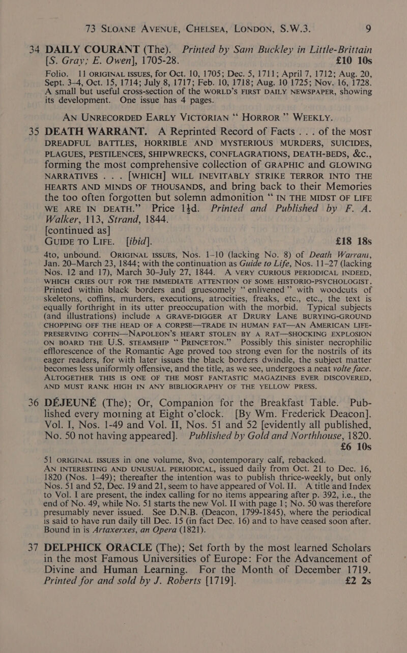 34 3 36 7, 73 SLOANE AVENUE, CHELSEA, LONDON, S.W.3. 9 DAILY COURANT (The). Printed by Sam Buckley in Little-Brittain [S. Gray; E. Owen], 1705-28. £10 10s Folio. 11 ORIGINAL ISsuEs, for Oct. 10, 1705; Dec. 5, 1711; April 7, 1712; Aug. 20, Sept. 3-4, Oct. 15, 1714; July 8, 1717; Feb. 10, 1718; Aug. 10 1725; Nov. 16, 1728. A small but useful cross-section of the WORLD’S FIRST DAILY NEWSPAPER, showing its development. One issue has 4 pages. AN UNRECORDED EARLY VICTORIAN *‘ HORROR’ WEEKLY. DEATH WARRANT. A Reprinted Record of Facts... of the Most DREADFUL BATTLES, HORRIBLE AND MYSTERIOUS MURDERS, SUICIDES, PLAGUES, PESTILENCES, SHIPWRECKS, CONFLAGRATIONS, DEATH-BEDS, &amp;c., forming the most comprehensive collection of GRAPHIC and GLOWING NARRATIVES . . . [WHICH] WILL INEVITABLY STRIKE TERROR INTO THE HEARTS AND MINDS OF THOUSANDS, and bring back to their Memories the too often forgotten but solemn admonition “‘ IN THE MIDST OF LIFE WE ARE IN DEATH.” Price 1$d. Printed and Published by F. A. Walker, 113, Strand, 1844. [continued as] GUIDE TO LiFe. [ibid]. £18 18s 4to, unbound. ORIGINAL Issues, Nos. 1-10 (lacking No. 8) of Death Warrani, Jan. 20—March 23, 1844; with the continuation as Guide to Life, Nos. 11-27 (lacking Nos. 12 and 17), March 30—-July 27, 1844. A veRY CURIOUS PERIODICAL INDEED, WHICH CRIES OUT FOR THE IMMEDIATE ATTENTION OF SOME HISTORIO-PSYCHOLOGIST. Printed within black borders and gruesomely “enlivened ’”’ with woodcuts of skeletons, coffins, murders, executions, atrocities, freaks, etc., etc., the text is equally forthright in its utter preoccupation with the morbid. Typical subjects (and illustrations) include A GRAVE-DIGGER AT DRURY LANE BURYING-GROUND CHOPPING OFF THE HEAD OF A CORPSE—TRADE IN HUMAN FAT—AN AMERICAN LIFE- PRESERVING COFFIN—-NAPOLEON’S HEART STOLEN BY A RAT—SHOCKING EXPLOSION ON BOARD THE U.S. STEAMSHIP ** PRINCETON.” Possibly this sinister necrophilic efflorescence of the Romantic Age proved too strong even for the nostrils of its eager readers, for with later issues the black borders dwindle, the subject matter becomes less uniformly offensive, and the title, as we see, undergoes a neat volte face. ALTOGETHER THIS IS ONE OF THE MOST FANTASTIC MAGAZINES EVER DISCOVERED, AND MUST RANK HIGH IN ANY BIBLIOGRAPHY OF THE YELLOW PRESS. DEJEUNE (The); Or, Companion for the Breakfast Table. Pub- lished every morning at Eight o’clock. [By Wm. Frederick Deacon]. Vol. I, Nos. 1-49 and Vol. II, Nos. 51 and 52 [evidently all published, No. 50 not having appeared]. Published by Gold and Northhouse, 1820. : £6 10s 51 ORIGINAL ISSUES in One volume, 8vo, contemporary calf, rebacked. AN INTERESTING AND UNUSUAL PERIODICAL, issued daily from Oct. 21 to Dec. 16, 1820 (Nos. 1-49); thereafter the intention was to publish thrice-weekly, but only Nos. 51 and 52, Dec. 19 and 21, seem to have appeared of Vol. II. A title and Index to Vol. I are present, the index calling for no items appearing after p. 392, i.e., the end of No. 49, while No. 51 starts the new Vol. II with page 1; No. 50 was therefore presumably never issued. See D.N.B. (Deacon, 1799-1845), where the periodical is said to have run daily till Dec. 15 (in fact Dec. 16) and to have ceased soon after. Bound in is Artaxerxes, an Opera (1821). DELPHICK ORACLE (The); Set forth by the most learned Scholars in the most Famous Universities of Europe: For the Advancement of Divine and Human Learning. For the Month of December 1719. Printed for and sold by J. Roberts {1719}. £2 2s