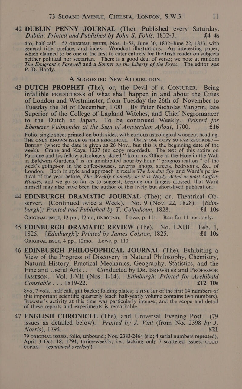 42 43 44 45 46 47 73 SLOANE AVENUE, CHELSEA, LONDON, S.W.3. 11 DUBLIN PENNY JOURNAL (The), Published every Saturday. Dublin: Printed and Published by John S. Folds, 1832-3. £4 ds 4to, half calf. 52 ORIGINAL ISSUES, Nos. 1-52, June 30, 1832—June 22, 1833, with general title, preface, and index. Woodcut illustrations. An interesting paper, which claimed to be one of the first to cater entirely for the Irish reader on subjects neither political nor sectarian. There is a good deal of verse; we note at random The Emigrant’s Farewell and a Sonnet on the Liberty of the Press. The editor was P. D. Hardy. A SUGGESTED NEW ATTRIBUTION. DUTCH PROPHET (The), or, the Devil of a CONJURER. Being infallible PREDICTIONS of what shall happen in and about the Cities of London and Westminster, from Tuesday the 26th of November to Tuesday the 3d of December, 1700. By Peter Nicholas Vangrin, late Superior of the College of Lapland Witches, and Chief Negromancer to the Dutch at Japan. To be continued Weekly. Printed for Ebenezer Valmonder at the Sign of Amsterdam Afloat, 1700. £16 Folio, single sheet printed on both sides, with curious astrological woodcut heading. THE ONLY KNOWN ISSUE OF THIS PERIODICAL. ONLY ONE COPY SO FAR RECORDED— BopDLeEy (where the date is given as 26 Nov., but this is the beginning date of the week). Crane and Kaye, 1237 (no copy recorded). The text of this satire on Patridge and his fellow astrologers, dated ** from my Office at the Hole in the Wall in Baldwins-Gardens,” is an uninhibited hour-by-hour “ prognostication ”’ of the week’s goings-on in the coffee-houses, taverns, shops, streets, bedrooms, &amp;c., of London. Both in style and approach it recalls The London Spy and Ward’s perio- dical of the year before, The Weekly Comedy, as it is Dayly Acted in most Coffee- Houses, and we go.so far as to suggest, keeping our fingers crossed, that Ward himself may also have been the author of this lively but short-lived publication. EDINBURGH DRAMATIC JOURNAL (The); or, Theatrical Ob- server. (Continued twice a Week). No. 9 (Nov. 22, 1828). [Edin- burgh]: Printed and Published by T. Colquhoun, 1828. £1 10s ORIGINAL ISSUE, 12 pp., 12mo0, UNBOUND. Lowe, p. 111. Ran for 11 nos. only. EDINBURGH DRAMATIC REVIEW (The). No. LXIII, Feb. 1, 1825. [Edinburgh]: Printed by James Colston, 1825. £1 10s ORIGINAL ISSUE, 4 pp., 12mo. Lowe, p. 110. EDINBURGH PHILOSOPHICAL JOURNAL (The), Exhibiting a View of the Progress of Discovery in Natural Philosophy, Chemistry, Natural History, Practical Mechanics, Geography, Statistics, and the Fine and Useful Arts... Conducted by Dr. BREWSTER and PROFESSOR JAMESON. Vol. I-VII (Nos. 1-14). Edinburgh: Printed for Archibald Constable . . . 1819-22. £12 10s 8vo, 7 vols., half calf, gilt backs; folding plates; a FINE SET of the first 14 numbers of this important scientific quarterly (each half-yearly volume contains two numbers). Brewster’s activity at this time was particularly intense; and the scope and detail of these reports and experiments is remarkable. ENGLISH CHRONICLE (The), and Universal Evening Post. (79 issues as detailed below). Printed by J. Vint (from No. 2398 by J. Norris), 1794. £21 79 ORIGINAL ISSUES, folio, unbound; Nos. 2383-2464 (sic; 4 serial numbers repeated), April 3—Oct. 18, 1794, thrice-weekly, i.e., lacking only 7 scattered issues; GooD COPIES. (continued overleaf).