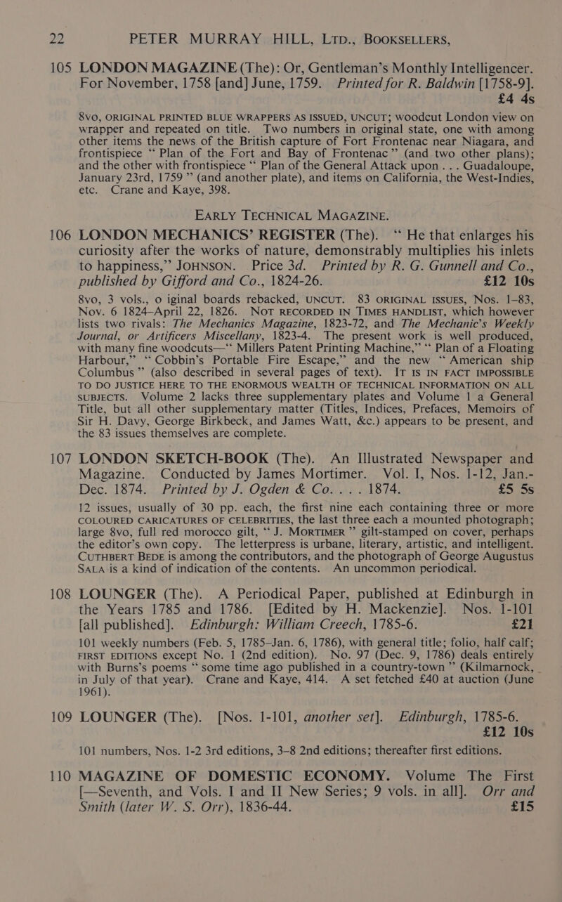 105 106 107 108 109 110 LONDON MAGAZINE (The): Or, Gentleman’s Monthly Intelligencer. For November, 1758 [and] June, 1759. Printed for R. Baldwin [1758-9]. £4 4s 8VO, ORIGINAL PRINTED BLUE WRAPPERS AS ISSUED, UNCUT; woodcut London view on wrapper and repeated on title. Two numbers in original state, one with among other items the news of the British capture of Fort Frontenac near Niagara, and frontispiece “‘ Plan of the Fort and Bay of Frontenac” (and two other plans); and the other with frontispiece “‘ Plan of the General Attack upon . . . Guadaloupe, January 23rd, 1759 ’’ (and another plate), and items on California, the West-Indies, etc. Crane and Kaye, 398. EARLY TECHNICAL MAGAZINE. LONDON MECHANICS’ REGISTER (The). ‘“ He that enlarges his curiosity after the works of nature, demonsirably multiplies his inlets to happiness,’ JOHNSON. Price 3d. Printed by R. G. Gunnell and Co.., published by Gifford and Co., 1824-26. . £12 10s 8vo, 3 vols., o iginal boards rebacked, UNCUT. 83 ORIGINAL ISSUES, Nos. 1-83, Nov. 6 1824—April 22, 1826. NOT RECORDED IN TIMES HANDLIST, which however lists two rivals: The Mechanics Magazine, 1823-72, and The Mechanic’s Weekly Journal, or Artificers Miscellany, 1823-4. The present work is well produced, with many fine woodcuts—** Millers Patent Printing Machine,” *‘ Plan of a Floating Harbour,” “‘ Cobbin’s Portable Fire Escape,’ and the new ‘‘ American ship Columbus ”’ (also described in several pages of text). IT Is IN FACT IMPOSSIBLE TO DO JUSTICE HERE TO THE ENORMOUS WEALTH OF TECHNICAL INFORMATION ON ALL SUBJECTS. Volume 2 lacks three supplementary plates and Volume 1 a General Title, but all other supplementary matter (Titles, Indices, Prefaces, Memoirs of Sir H. Davy, George Birkbeck, and James Watt, &amp;c.) appears to be present, and the 83 issues themselves are complete. LONDON SKETCH-BOOK (The). An Illustrated Newspaper and Magazine. Conducted by James Mortimer. Vol. I, Nos. 1-12, Jan.- Dec. 1874. Printed by J. Ogden &amp; Co... . 1874. £5 5s 12 issues, usually of 30 pp. each, the first nine each containing three or more COLOURED CARICATURES OF CELEBRITIES, the last three each a mounted photograph; large 8vo, full red morocco gilt, “J. MORTIMER ”’ gilt-stamped on cover, perhaps the editor’s own copy. The letterpress is urbane, literary, artistic, and intelligent. CUTHBERT BEDE is among the contributors, and the photograph of George Augustus SALA is a kind of indication of the contents. An uncommon periodical. LOUNGER (The). A Periodical Paper, published at Edinburgh in the Years 1785 and 1786. [Edited by H. Mackenzie]. Nos. 1-101 fall published]. Edinburgh: William Creech, 1785-6. £21 101 weekly numbers (Feb. 5, 1785—Jan. 6, 1786), with general title; folio, half calf; FIRST EDITIONS except No. 1 (2nd edition). No. 97 (Dec. 9, 1786) deals entirely with Burns’s poems ‘“‘ some time ago published in a country-town ” (Kilmarnock, _ in July of that year). Crane and Kaye, 414. A set fetched £40 at auction (June 1961). LOUNGER (The). [Nos. 1-101, another set]. Edinburgh, 1785-6. £12 10s 101 numbers, Nos. 1-2 3rd editions, 3-8 2nd editions; thereafter first editions. MAGAZINE OF DOMESTIC ECONOMY. Volume The First [—Seventh, and Vols. I and II New Series; 9 vols. in all]. Orr and Smith (later W. S. Orr), 1836-44. £15