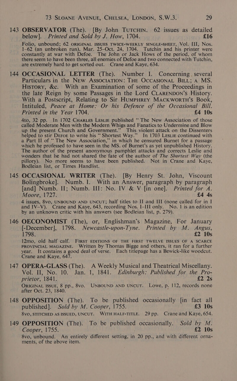 143 144 145 146 147 148 149 73 SLOANE AVENUE, CHELSEA, LONDON, S.W.3. 29 OBSERVATOR (The). [By John TUTCHIN. 62 issues as detailed below]. Printed and Sold by J. How, 1704. £16 Folio, unbound; 62 ORIGINAL ISSUES TWICE-WEEKLY SINGLE-SHEET, Vol. III, Nos. 1-62 (an unbroken run), Mar. 25—Oct. 24, 1704. Tutchin and his printer were constantly at war with Defoe. The John or Jack Hows of the period, of whom there seem to have been three, all enemies of Defoe and two connected with Tutchin, are extremely hard to get sorted out. Crane and Kaye, 634. OCCASIONAL LETTER (The). Number I. Concerning. several Particulars in the NEw ASSOCIATION: THE OCCASIONAL BILL; A MS. History, &amp;c. With an Examination of some of the Proceedings in the late Reign by some Passages in the Lord CLARENDON’S History. With a Postscript, Relating to Sir HUMPHREY MACKWorRTH’s Book, Intituled, Peace at Home: Or his Defence of the Occasional Bill. Printed in the Year 1704. £4 10s 4to, 32 pp. In 1702 CHARLES LESLIE published ** The New Association of those called Moderate Men with the Modern Whigs and Fanatics to Undermine and Blow up the present Church and Government.” This violent attack on the Dissenters helped to stir DEFOE to write his “* Shortest Way.”’ In 1703 LEsLiE continued with a Part II of ““ The New Association,” in which he censured Burnet for a passage which he professed to have seen in the MS. of Burnet’s as yet unpublished History. The author of the present anonymous pamphlet attacks and corrects Leslie and wonders that he had not shared the fate of the author of The Shortest Way (the pillory). No more seems to have been published. Not in Crane and Kaye, Bodleian list, or Times Handlist. OCCASIONAL WRITER (The). [By Henry St. John, Viscount Bolingbroke]. Numb. 1. With an Answer, paragraph by paragraph [and] Numb. II; Numb. III: No. IV &amp; V [in one]. Printed for A. Moore, 1727. £4 4s 4 issues, 8vo, UNBOUND AND UNCUT; half titles to IJ and III (none called for in I and IV-V). Crane and Kaye, 643, recording Nos. I-III] only. No. | is an edition by an unknown critic with his answers (see Bodleian list, p. 279). OECONOMIST (The), or, Englishman’s Magazine, For January [-December], 1798. Newcastle-upon-Tyne. Printed by M. Angus, 1798. £2 10s 12mo, old half calf. First EDITIONS OF THE FIRST TWELVE ISSUES OF A SCARCE PROVINCIAL MAGAZINE. Written by Thomas Bigge and others, it ran for a further year. It contains a good deal of verse. Each titlepage has a Bewick-like woodcut. Crane and Kaye, 647. OPERA-GLASS (The). A Weekly Musical and Theatrical Miscellany. Vol. II, No. 10. Jan. 1, 1841. Edinburgh: Published for the Pro- prietor, 1841. £2 2s ORIGINAL ISSUE, 8 pp., 8vo. [UNBOUND AND UNCUT. Lowe, p. 112, records none after Oct. 23, 1840. , OPPOSITION (The). To be published occasionally [in fact all published]. Sold by M. Cooper, 1755. £3 10s 8vO, STITCHED AS ISSUED, UNCUT. WITHHALF-TITLE. 29pp. Crane and Kaye, 654. OPPOSITION (The). To be published occasionally. Sold by M. Cooper, 1755. £2 10s 8vo, unbound. An entirely different setting, in 20 pp., and with different orna- ments, of the above item.