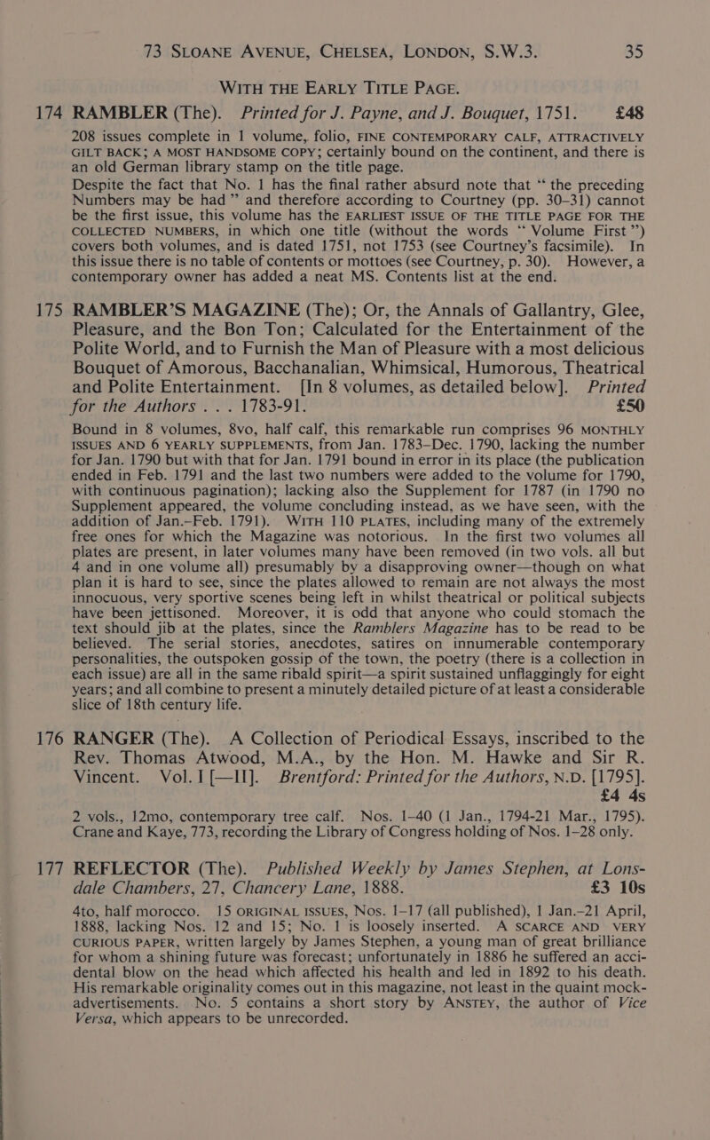 174 Ld 176 wal 73 SLOANE AVENUE, CHELSEA, LONDON, S.W.3. 35 WITH THE EARLY TITLE PAGE. RAMBLER (The). Printed for J. Payne, and J. Bouquet, 1751. £48 208 issues complete in 1 volume,. folio, FINE CONTEMPORARY CALF, ATTRACTIVELY GILT BACK; A MOST HANDSOME COPY; certainly bound on the continent, and there is an old German library stamp on the title page. Despite the fact that No. 1 has the final rather absurd note that “‘ the preceding Numbers may be had” and therefore according to Courtney (pp. 30-31) cannot be the first issue, this volume has the EARLIEST ISSUE OF THE TITLE PAGE FOR THE COLLECTED NUMBERS, in which one title (without the words “ Volume First ’’) covers both volumes, and is dated 1751, not 1753 (see Courtney’s facsimile). In this issue there is no table of contents or mottoes (see Courtney, p. 30). However, a contemporary owner has added a neat MS. Contents list at the end. RAMBLER’S MAGAZINE (The); Or, the Annals of Gallantry, Glee, Pleasure, and the Bon Ton; Calculated for the Entertainment of the Polite World, and to Furnish the Man of Pleasure with a most delicious Bouquet of Amorous, Bacchanalian, Whimsical, Humorous, Theatrical and Polite Entertainment. [In 8 volumes, as detailed below]. Printed for the Authors . . . 1783-91. £50 Bound in 8 volumes, 8vo, half calf, this remarkable run comprises 96 MONTHLY ISSUES AND 6 YEARLY SUPPLEMENTS, from Jan. 1783—Dec. 1790, lacking the number for Jan. 1790 but with that for Jan. 1791 bound in error in its place (the publication ended in Feb. 1791 and the last two numbers were added to the volume for 1790, with continuous pagination); lacking also the Supplement for 1787 (in 1790 no Supplement appeared, the volume concluding instead, as we have seen, with the addition of Jan.—Feb. 1791). WitTH 110 PLaTEs, including many of the extremely free ones for which the Magazine was notorious. In the first two volumes all plates are present, in later volumes many have been removed (in two vols. all but 4 and in one volume all) presumably by a disapproving owner—though on what plan it is hard to see, since the plates allowed to remain are not always the most innocuous, very sportive scenes being left in whilst theatrical or political subjects have been jettisoned. Moreover, it is odd that anyone who could stomach the text should jib at the plates, since the Ramblers Magazine has to be read to be believed. The serial stories, anecdotes, satires on innumerable contemporary personalities, the outspoken gossip of the town, the poetry (there is a collection in each issue) are all in the same ribald spirit—a spirit sustained unflaggingly for eight years; and all combine to present a minutely detailed picture of at least a considerable slice of 18th century life. RANGER (The). A Collection of Periodical Essays, inscribed to the Rev. Thomas Atwood, M.A., by the Hon. M. Hawke and Sir R. Vincent. Vol.I[—II]. Brentford: Printed for the Authors, N.D. [1795]. £4 4s 2 vols., 12mo, contemporary tree calf. Nos. 1-40 (1 Jan., 1794-21 Mar., 1795). Crane and Kaye, 773, recording the Library of Congress holding of Nos. 1-28 only. REFLECTOR (The). Published Weekly by James Stephen, at Lons- dale Chambers, 27, Chancery Lane, 1888. £3 10s 4to, half morocco. 15 ORIGINAL ISSUES, Nos. 1-17 (all published), 1 Jan.—-21 April, 1888, lacking Nos. 12 and 15; No. 1 is loosely inserted. A SCARCE AND VERY CURIOUS PAPER, written largely ‘by James Stephen, a young man of great brilliance for whom a shining future was forecast; unfortunately in 1886 he suffered an acci- dental blow on the head which affected his health and led in 1892 to his death. His remarkable originality comes out in this magazine, not least in the quaint mock- advertisements. No. 5 contains a short story by ANstEy, the author of Vice Versa, which appears to be unrecorded.