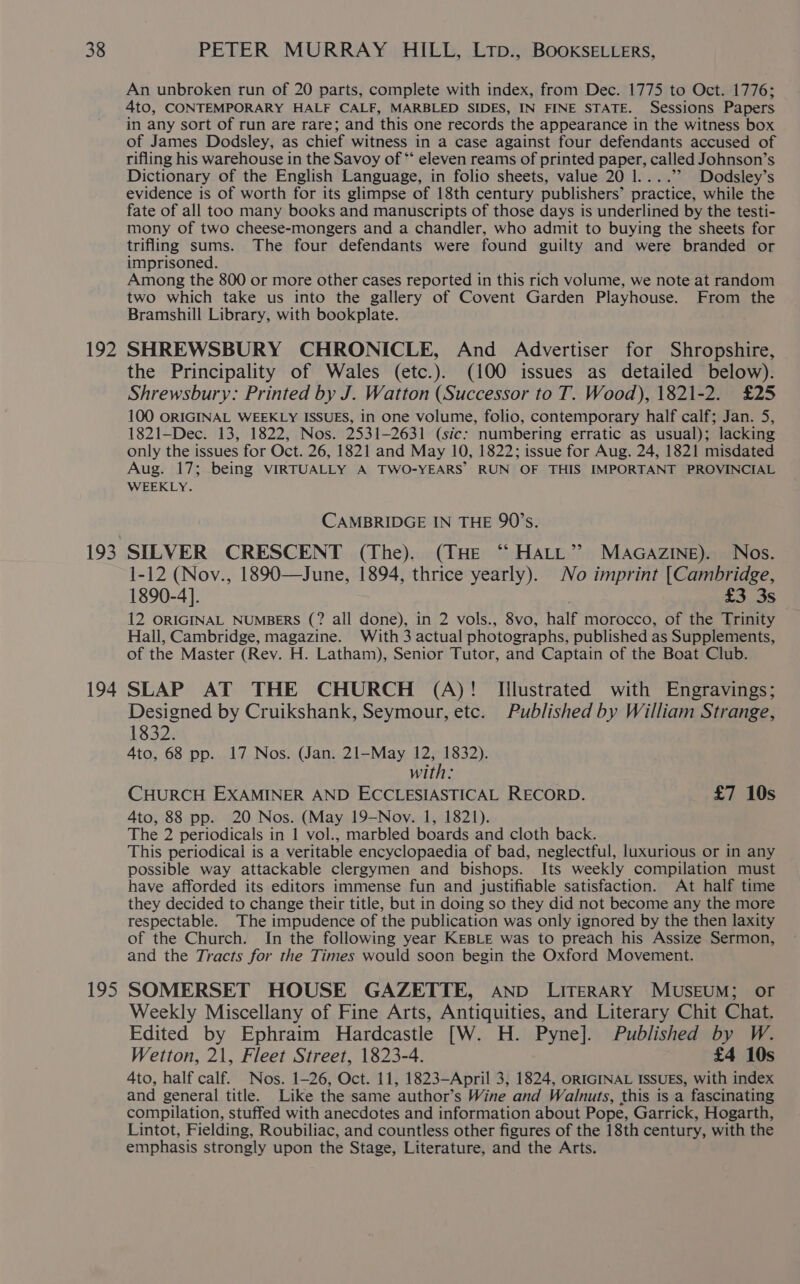 192 194 195 An unbroken run of 20 parts, complete with index, from Dec. 1775 to Oct. 1776; 4to, CONTEMPORARY HALF CALF, MARBLED SIDES, IN FINE STATE. Sessions Papers in any sort of run are rare; and this one records the appearance in the witness box of James Dodsley, as chief witness in a case against four defendants accused of rifling his warehouse in the Savoy of ** eleven reams of printed paper, called Johnson’s Dictionary of the English Language, in folio sheets, value 20 l....’’ Dodsley’s evidence is of worth for its glimpse of 18th century publishers’ practice, while the fate of all too many books and manuscripts of those days is underlined by the testi- mony of two cheese-mongers and a chandler, who admit to buying the sheets for trifling sums. The four defendants were found guilty and were branded or imprisoned. Among the 800 or more other cases reported in this rich volume, we note at random two which take us into the gallery of Covent Garden Playhouse. From the Bramshill Library, with bookplate. SHREWSBURY CHRONICLE, And Advertiser for Shropshire, the Principality of Wales (etc.). (100 issues as detailed below). Shrewsbury: Printed by J. Watton (Successor to T. Wood), 1821-2. £25 100 ORIGINAL WEEKLY ISSUES, in One volume, folio, contemporary half calf; Jan. 5, 1821—Dec. 13, 1822, Nos. 2531-2631 (sic: numbering erratic as usual); lacking only the issues for Oct. 26, 1821 and May 10, 1822; issue for Aug. 24, 1821 misdated Aug. 17; being VIRTUALLY A TWO-YEARS’ RUN OF THIS IMPORTANT PROVINCIAL WEEKLY. CAMBRIDGE IN THE 90’s. SILVER CRESCENT (The). (THE “ Hatt” MAaGaAZziIne). Nos. 1-12 (Nov., 1890—June, 1894, thrice yearly). No imprint [Cambridge, 1890-4]. £3 3s 12 ORIGINAL NUMBERS (? all done), in 2 vols., 8vo, half morocco, of the Trinity Hall, Cambridge, aap With 3 actual photographs, published as Supplements, of the Master (Rev. H. Latham), Senior Tutor, and Captain of the Boat Club. SLAP AT THE CHURCH (A)! Illustrated with Engravings; Designed by Cruikshank, Seymour, etc. Published by William Strange, 1832. 4to, 68 pp. 17 Nos. (Jan. 21-May 12, 1832). with: CHURCH EXAMINER AND ECCLESIASTICAL RECORD. £7 10s 4to, 88 pp. 20 Nos. (May 19-Nov. 1, 1821). The 2 periodicals in 1 vol., marbled boards and cloth back. This periodical is a veritable encyclopaedia of bad, neglectful, luxurious or in any possible way attackable clergymen and bishops. Its weekly compilation must have afforded its editors immense fun and justifiable satisfaction. At half time they decided to change their title, but in doing so they did not become any the more respectable. The impudence of the publication was only ignored by the then laxity of the Church. In the following year KEBLE was to preach his Assize Sermon, and the Tracts for the Times would soon begin the Oxford Movement. SOMERSET HOUSE GAZETTE, AND LITERARY MUSEUM; or Weekly Miscellany of Fine Arts, Antiquities, and Literary Chit Chat. Edited by Ephraim Hardcastle [W. H. Pyne]. Published by W. Wetton, 21, Fleet Street, 1823-4. £4 10s Ato, half calf. Nos. 1-26, Oct. 11, 1823—April 3, 1824, ORIGINAL ISSUES, with index and general title. Like the same ‘author’ S Wine and Walnuts, this is a fascinating compilation, stuffed with anecdotes and information about Pope, Garrick, Hogarth, Lintot, Fielding, Roubiliac, and countless other figures of the 18th century, with the emphasis strongly upon the Stage, Literature, and the Arts.