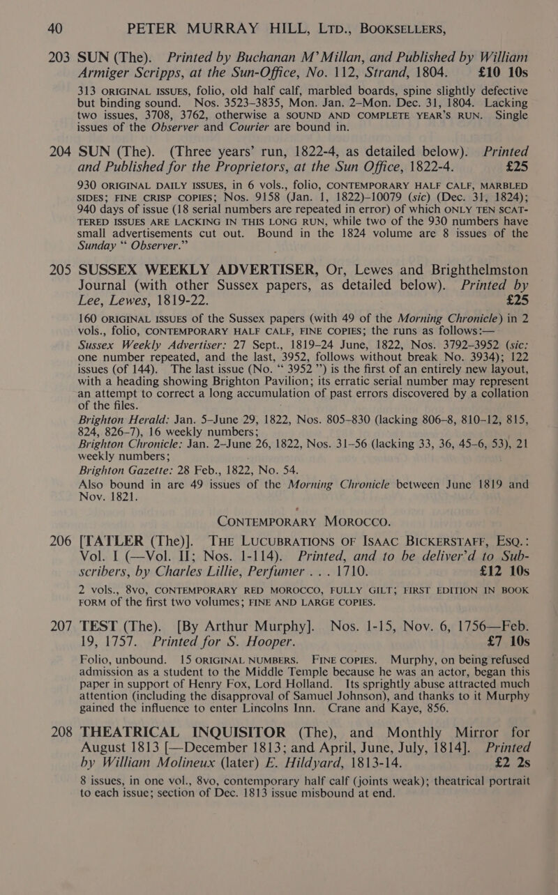 203 204 205 206 207 208 SUN (The). Printed by Buchanan M Millan, and Published by William Armiger Scripps, at the Sun-Office, No. 112, Strand, 1804. £10 10s 313 ORIGINAL IsSuES, folio, old half calf, marbled boards, spine slightly defective but binding sound. Nos. 3523-3835, Mon. Jan. 2-Mon. Dec. 31, 1804. Lacking two issues, 3708, 3762, otherwise a SOUND AND COMPLETE YEAR’S RUN. Single issues of the Observer and Courier are bound in. SUN (The). (Three years’ run, 1822-4, as detailed below). Printed and Published for the Proprietors, at the Sun Office, 1822-4. iz 930 ORIGINAL DAILY ISSUES, in 6 vols., folio, CONTEMPORARY HALF CALF, MARBLED SIDES; FINE CRISP COPIES; Nos. 9158 (Jan. 1, 1822)-10079 (sic) (Dec. 31, 1824); 940 days of issue (18 serial numbers are repeated in error) of which ONLY TEN SCAT- TERED ISSUES ARE LACKING IN THIS LONG RUN, while two of the 930 numbers have small advertisements cut out. Bound in the 1824 volume are 8 issues of the Sunday “* Observer.” SUSSEX WEEKLY ADVERTISER, Or, Lewes and Brighthelmston Journal (with other Sussex papers, as detailed below). Printed by Lee, Lewes, 1819-22. £25 160 ORIGINAL ISSUES Of the Sussex papers (with 49 of the Morning Chronicle) in 2 vols., folio, CONTEMPORARY HALF CALF, FINE COPIES; the runs as follows:— Sussex Weekly Advertiser: 27 Sept., 1819-24 June, 1822, Nos. 3792-3952 (sic: one number repeated, and the last, 3952, follows without break No. 3934); 122 issues (of 144). The last issue (No. “ 3952 ”’) is the first of an entirely new layout, with a heading showing Brighton Pavilion; its erratic serial number may represent an attempt to correct a long accumulation of past errors discovered by a collation of the files. Brighton Herald: Jan. 5—June 29, 1822, Nos. 805-830 (lacking 806-8, 810-12, 815, 824, 826-7), 16 weekly numbers; Brighton Chronicle: Jan. 2-June 26, 1822, Nos. 31-56 (lacking 33, 36, 45-6, rel Zh weekly numbers; Brighton Gazette: 28 Feb., 1822, No. 54. Also bound in are 49 issues of the Morning Chronicle between June 1819 and Nov. 1821. CONTEMPORARY Morocco. [TATLER (The)]. THE LUCUBRATIONS OF ISAAC BICKERSTAFF, ESQ. : Vol. I (—Vol. Il; Nos. 1-114). Printed, and to be deliver’d to Sub- scribers, by Charles Lillie, Perfumer ... 1710. £12 10s 2 vols., 8vo, CONTEMPORARY RED MOROCCO, FULLY GILT; FIRST EDITION IN BOOK FORM of the first two volumes; FINE AND LARGE COPIES. TEST (The). [By Arthur Murphy]. Nos. 1-15, Nov. 6, 1756—Feb. 19, 1757. Printed for S. Hooper. £7 10s Folio, unbound. 15 ORIGINAL NUMBERS. FINE Copies. Murphy, on being refused admission as a student to the Middle Temple because he was an actor, began this paper in support of Henry Fox, Lord Holland. Its sprightly abuse attracted much attention (including the disapproval of Samuel Johnson), and thanks to it Murphy gained the influence to enter Lincolns Inn. Crane and Kaye, 856. THEATRICAL INQUISITOR (The), and Monthly Mirror for August 1813 [—December 1813; and April, June, July, 1814]. Printed by William Molineux (later) E. Hildyard, 1813-14. £2 2s 8 issues, in one vol., 8vo, contemporary half calf (joints weak); theatrical portrait to each issue; section of Dec. 1813 issue misbound at end.