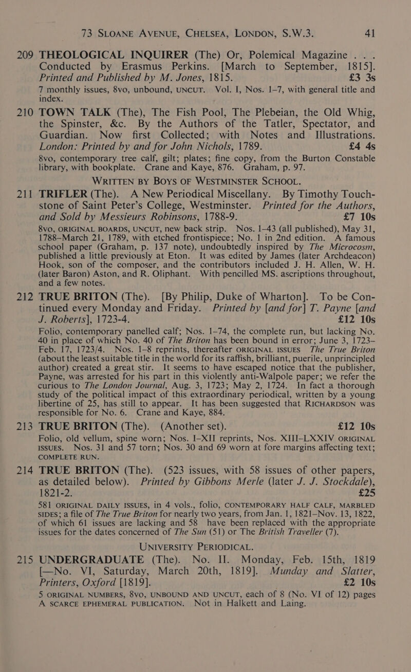 209 210 211 242 My 214 2A We 73 SLOANE AVENUE, CHELSEA, LONDON, S.W.3. 4] THEOLOGICAL INQUIRER (The) Or, Polemical Magazine .. . Conducted by Erasmus Perkins. [March to September, 1815]. Printed and Published by M. Jones, 1815. £3 3s 7 au issues, 8vo, unbound, UNCUT. Vol. I, Nos. 1-7, with general title and Incex. TOWN TALK (The), The Fish Pool, The Plebeian, the Old Whig, the Spinster, &amp;c. By the Authors of the Tatler, Spectator, and Guardian. Now first Collected; with Notes and _ Illustrations. London: Printed by and for John Nichols, 1789. £4 ds 8vo, contemporary tree calf, gilt; plates; fine copy, from the Burton Constable library, with bookplate. Crane and Kaye, 876. Graham, p. 97. WRITTEN BY BOYS OF WESTMINSTER SCHOOL. TRIFLER (The). A New Periodical Miscellany. By Timothy Touch- stone of Saint Peter’s College, Westminster. Printed for the Authors, and Sold by Messieurs Robinsons, 1788-9. £7 10s 8vO, ORIGINAL BOARDS, UNCUT, new back strip. Nos. 1-43 (all published), May 31, 1788—March 21, 1789, with etched frontispiece; No. 1 in 2nd edition. A famous school paper (Graham, p. 137 note), undoubtedly inspired by The Microcosm, published a little previously at Eton. It was edited by James (later Archdeacon) Hook, son of the composer, and the contributors included J. H. Allen, W. H. (later Baron) Aston, and R. Oliphant. With pencilled MS. ascriptions throughout, and a few notes. TRUE BRITON (The). [By Philip, Duke of Wharton]. To be Con- tinued every Monday and Friday. Printed by [and for] T. Payne [and J. Roberts|, 1723-4. £12 10s Folio, contemporary panelled calf; Nos. 1-74, the complete run, but lacking No. 40 in place of which No. 40 of The Briton has been bound in error; June 3, 1723- Feb. 17, 1723/4. Nos. 1-8 reprints, thereafter ORIGINAL ISSUES The True Briton (about the least suitable title in the world for its raffish, brilliant, puerile, unprincipled author) created a great stir. It seems to have escaped notice that the publisher, Payne, was arrested for his part in this violently anti-Walpole paper; we refer the curious to The London Journal, Aug. 3, 1723; May 2, 1724. In fact a thorough study of the political impact of this extraordinary periodical, written by a young libertine of 25, has still to appear. It has been suggested that RICHARDSON was responsible for No. 6. Crane and Kaye, 884. TRUE BRITON (The). (Another set). £12 10s Folio, old vellum, spine worn; Nos. I-XII reprints, Nos. XIJI-LXXIV ORIGINAL ISSUES. Nos. 31 and 57 torn; Nos. 30 and 69 worn at fore margins affecting text; COMPLETE RUN. TRUE BRITON (The). (523 issues, with 58 issues of other papers, as detailed below). Printed by Gibbons Merle (later J. J. Stockdale), 1821-2. £25 581 ORIGINAL DAILY ISSUES, in 4 vols., folio, CONTEMPORARY HALF CALF, MARBLED SIDES; a file of The True Briton for nearly two years, from Jan. 1, 1821—Nov. 13, 1822, of which 61 issues are lacking and 58 have been replaced with the appropriate issues for the dates concerned of The Sun (51) or The British Traveller (7). UNIVERSITY PERIODICAL. UNDERGRADUATE (The). No. II. Monday, Feb. 15th, 1819 [—No. VI, Saturday, March 20th, 1819]. Munday and _ Slatter, Printers, Oxford {1819}. £2 10s 5 ORIGINAL NUMBERS, 8VO, UNBOUND AND UNCUT, each of 8 (No. VI of 12) pages A SCARCE EPHEMERAL PUBLICATION. Not in Halkett and Laing.