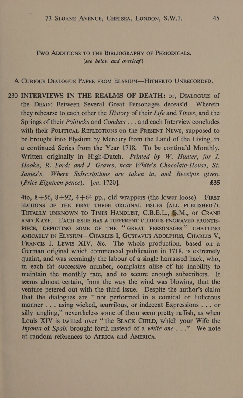 Two ADDITIONS TO THE BIBLIOGRAPHY OF PERIODICALS. (see below and overleaf) A CurRIous DIALOGUE PAPER FROM ELYSIUM—HITHERTO UNRECORDED. 230 INTERVIEWS IN THE REALMS OF DEATH: or, DIALOGUES of the DEAD: Between Several Great Personages deceas’d. Wherein they rehearse to each other the History of their Life and Times, and the Springs of their Politicks and Conduct .. . and each Interview concludes with their POLITICAL REFLECTIONS on the PRESENT NEWS, supposed to be brought into Elystum by Mercury from the Land of the Living, in a continued Series from the Year 1718. To be continu’d Monthly. Written originally in High-Dutch. Printed by W. Hunter, for J. Hooke, R. Ford; and J. Graves, near White’s Chocolate-House, St. James’s. Where Subscriptions are taken in, and Receipts given. (Price Eighteen-pence). [ca. 1720]. £35 4to, 8-++56, 8+92, 4+64 pp., old wrappers (the lower loose). First EDITIONS OF THE FIRST THREE ORIGINAL ISSUES (ALL PUBLISHED 7). TOTALLY UNKNOWN TO TIMES HANDLIST, C.B.E.L., B.M., or CRANE AND KAYE. EACH ISSUE HAS A DIFFERENT CURIOUS ENGRAVED FRONTIS- PIECE, DEPICTING SOME OF THE “GREAT PERSONAGES”’ CHATTING AMICABLY IN ELYSIUM—CHARLES I, GUSTAVUS ADOLPHUS, CHARLES V, FRANcIs I, Lewis XIV, &amp;c. The whole production, based on a German original which commenced publication in 1718, is extremely quaint, and was seemingly the labour of a single harrassed hack, who, in each fat successive number, complains alike of his inability to maintain the monthly rate, and to secure enough subscribers. It seems almost certain, from the way the wind was blowing, that the venture petered out with the third issue. Despite the author’s claim that the dialogues are “not performed in a comical or ludicrous manner . . . using wicked, scurrilous, or indecent Expressions . . . or silly jangling,” nevertheless some of them seem pretty raffish, as when Louis XIV is twitted over “‘ the BLACK CHILD, which your Wife the Infanta of Spain brought forth instead of a white one...” We note at random references to AFRICA and AMERICA.