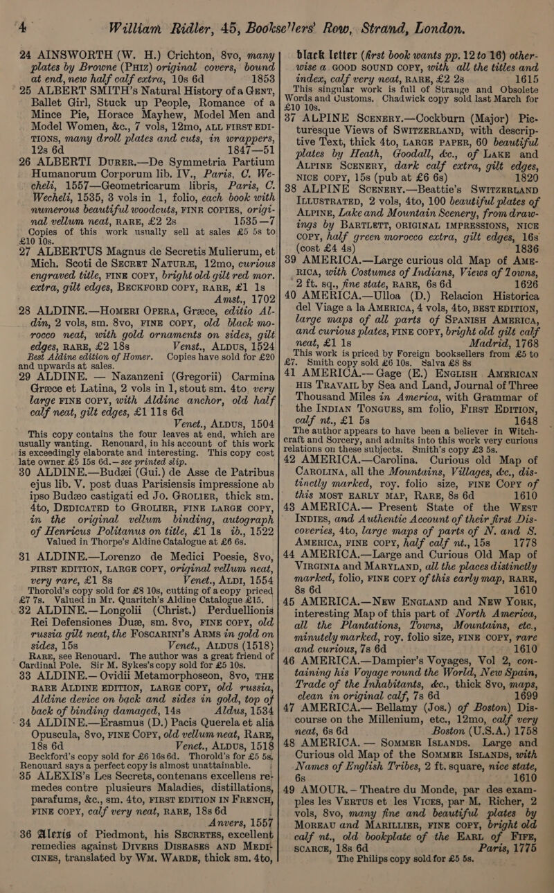 24 AINSWORTH (W. H.) Crichton, 8vo, many plates by Browne (Px1z) original covers, bound at end, new half calf extra, 10s 6d 1853 25 ALBERT SMITH’s Natural History of a Gent, Ballet Girl, Stuck up People, Romance of a Mince Pie, Horace Mayhew, Model Men and Model Women, &amp;c., 7 vols, 12mo, ALL FIRST EDI- TIONS, many droll plates and cuts, in wrappers, 12s 6d 1847—51 26 ALBERTI DurEr.—De Symmetria Partium Humanorum Corporum lib. IV., Paris, C. We- cheli, 1557—Geometricarum libris, Paris, C. Wecheli, 1535, 3 vols in 1, folio, each book with numerous beautiful woodcuts, FINE COPIES, origt- nal vellum neat, RARE, £2 2s 15385—7 Copies of this work usually sell at sales £5 5s to £10 10s. Mich. Scoti de Secret Natur#, 12mo, curious engraved title, FINE COPY, bright old gilt red mor. extra, gilt edges, BECKFORD COPY, RARE, #1 1s , Amst., 1702 28 ALDINE.—Homeri OPERA, Greece, editio Al- din, 2 vols, sm. 8vo, FINE COPY, old black mo- rocco neat, with gold ornaments on sides, gilt edges, RARE, £2 18s Venst., ALDUsS, 1524 Best Aldine edition of Homer. Copies have sold for £20 and upwards at sales. 29 ALDINE. — Nazanzeni (Gregorii) Carmina Greece et Latina, 2 vols in 1, stout sm. 4to, very large FINE COPY, with Aldine anchor, old half calf neat, gilt edges, £1 11s 6d Venet., ALDuS, 1504 This copy contains the four leaves at end, which are usually wanting. Renouard, in his account of this work is exceedingly elaborate and interesting. This copy cost late owner £5 I5s 6d.—see printed slip. 30 ALDINE.—Budei (Gui.) de Asse de Patribus ejus lib. V. post duas Parisiensis impressione ab ipso Budeo castigati ed Jo. GROLIER, thick sm. 4to, DEDICATED to GROLIER, FINE LARGE COPY, in the original vellum binding, autograph of Henricus Politanus on title, £1 1s 76., 1522 Valued in Thorpe’s Aldine Catalogue at £6 6s. 31 ALDINE.—Lorenzo de Medici Poesie, 8vo, FIRST EDITION, LARGE COPY, original vellum neat, very rare, £1 88 Venet., ALDI, 1554 Thorold’s copy sold for £8 10s, cutting of : a copy priced £7 7s. Valued in Mr. Quaritch’s Aldine Catalogue £15. 32 ALDINE.—Longolii (Christ.) Perduellionis Rei Defensiones Dus, sm. 8vo, FINE COPY, old russia gilt neat, the FoSCARINI’S ARMS in gold on sides, 15s Venet., ALDUS (1518) Rare, see Renouard. The author was a great friend of Cardinal Pole. Sir M. Sykes’s copy sold for £5 10s. 33 ALDINE.— Ovidii Metamorphoseon, 8vo, THE RARE ALDINE EDITION, LARGE Copy, old russia, Aldine device on back and sides in gold, top of back of binding damaged, 14s Aldus, 1534 - 34 ALDINE.—Erasmus (D.) Pacis Querela et alia Opuscula, 8vo, FINE Copy, old vellum neat, Rare, 18s 6d Venet., ALDUs, 1518 Beckford’s copy sold for £6 16s 6d. Thorold’ s for £5 5s. Renouard says a perfect copy is almost unattainable. 35 ALEXIS’s Les Secrets, contenans excellens re- medes contre plusieurs Maladies, distillations, parafums, &amp;c., sm. 4to, FIRST EDITION IN FRENCH, FINE COPY, calf very neat, RARE, 18s 6d Anvers, 1557 36 Alexis of Piedmont, his SEcRETES, excellent remedies against DIVERS DISEASES AND MEDI- CINES, translated by WM. WARDE, thick sm. 4to, black letter (first book wants pp. 12 to 16) other- wise &amp;@.GOOD SOUND COPY, with: all the titles and index, calf very neat, RARE, £2 28 1615 This singular work is full of Strange and Obsolete vom and “Customs, Chadwick copy sold last March for 10 10s. 37 ALPINE Scenery.—Cockburn (Major) Pie- turesque Views of SwITZERLAND, with descrip- tive Text, thick 4to, LaRGE PAPER, 60 beautiful plates by Heath, Goodall, &amp;c., of Lake and ALPINE ScENERY, dark calf extra, gilt edges, NICE COPY, 15s (pub at £6 6s) 1820 38 ALPINE Screnery.—Beattie’s SwirzERLAND ILLUSTRATED, 2 vols, 4to, 100 beautiful plates of ALPINE, Lake and Mountain Scenery, from draw- ings by BARTLETT, ORIGINAL IMPRESSIONS, NICE copy, half green morocco extra, gilt edges, 16s (cost £4 4s) 6 39 AMERICA.—Large curious old Map of AmE- RICA, with Costumes of Indians, Views of Zowns, 2 ft. sq., fine state, RARE, 6s 6d 1626 40 AMERICA. —Ulloa (D.) Relacion Historica del Viage a la AMERICA, 4 vols, 4to, BEST EDITION, large maps of all parts of SPANISH AMERICA, and curtous plates, FINE COPY, bright old gilt calf neat, £1 1s Madrid, 1768 This work is priced by Foreign booksellers from £5 to £7. Smith copy sold £6 10s. Salva £8 8s 41 AMERICA.-— Gage (E.) EnetisH AMERICAN HIs TRAVAIL by Sea and Land, Journal of Three Thousand Miles in America, with Grammar of the INDIAN TONGUES, sm folio, First Eprtion, calf nt., £1 5s 1648 The author appears to have been a believer in Witch- craft and Sorcery, and admits into this work very curious relations on these subjects. Smith’s copy £3 5s. 42 AMERICA.—Carolina, Curious old Map of CaRo.ina, all the Mountains, Villages, &amp;c., dis- tinctly marked, roy. folio size, FINE Copy of this MOST EARLY MAP, RaRE, 8s 6d 1610 48 AMERICA.— Present State of the WEST InDIES, and Authentic Account of their first Dis- coveries, 4to, large maps of parts of N. and S. AmERIca, FINE COPY, half calf nt., 15s 1778 44 AMERICA,— —Large and Curious Old Map of Vireinia and MaRYLanD, all the places distinctly marked, folio, FINE copy of this early map, RARE, 8s 6d 1610 45 AMERICA.—NeEw ENGLAND and New York, interesting Map of this part of North America, all the Plantations, Towns, Mountains, etc., minutely marked, roy. folio size, FINE COPY, rare and. curious, 7s 6d 1610 46 AMERICA.—Dampier’s Voyages, Vol 2, con- taining his Voyage round the World, New Spain, Trade of the Inhabitants, d&amp;c., thick 8vo, maps, clean in original calf, 73 6d 1699 47 AMERICA.— Bellamy (Jos.) of Boston) Dis- course on the Millenium, etc., 12mo, calf very neat, 6s 6d Boston (U.S.A.) 1758 48 AMERICA. — Sommer IstanDs. Large and Curious old Map of the Sommer Isianbs, with Nie of English Tribes, 2 ft. square, nice state, 1610 49 “AMOUR. — Theatre du Monde, par des exam- ples les Vertus et les Vices, par M. Richer, 2 vols, 8vo, many fine and beautiful plates by MoREAU and MARILLIER, FINE copy, bright old calf nt., old bookplate of the Earu of FIFE, SCARCE, 18s 6d Paris, 1775 The Philips copy sold for £5 5s.
