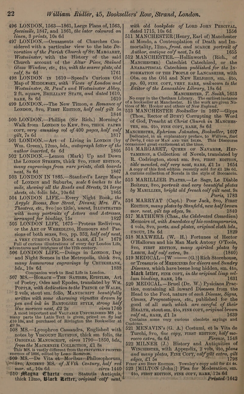 496 LONDON, 1563—1861, Large Plans of, 1563, facsimile, 1847, and 1861, the later coloured on linen, 3 prints, 10s 6d 497 LONDON.—Ornaments of Churches Con- sidered with a particular view to the late De- coration of the Parish Church of St. MARGARET, Westminster, with the History of the said Church account of the Altar Piece, Stained Glass Window, etc., 4to, with the scarce plate, old calf, 88 6d 1761 498 LONDON: in 1610—Speed’s Curious Old Map of MIDDLESEX, with Views of London and Westminster, St. Paul’s and Westminster Abbey, 2 ft. square, BRILLIANT StTaTE, and dated 1610, RARE, 8s 6d 1610 499 LONDON.—The New Timon, a Romance of Lonpon, 8vo, First Epirion, half calf gilt 5s 1846 500 LONDON.—Phillips (Sir Rich.) Morning’s Walk from Lonpon to Kew, 8vo, THICK PAPER COPY, very ainsghing vol of 400 pages, half Sev gilt, 7s 6d 501 LONDON. — Art of Living in Tene (by Wm. Green), 12mo, bds., autograph letter of the author inserted, 63 6d 1805 502 LONDON.—Lemon (Mark) Up and Down the Lonpon StrREEts, thick 8vo, FIRST EDITION, many engravings from rare prints, cloth boards neat, 83 6d 1867 5038 LONDON IN 1865.—Stanford’s Large Maps of Lonpon and Suburbs, scale 6 inches to the mile, shewing all the Roads and Streets, 24 large sheets, ob. folio. bds., 10s 6d 1865 504 LONDON LIFE.—Every Night Book,.. the Argyle Rooms, Bow Street, Divans, Mrs. H’s Theatres, etc., 8v0 (no title), uncut, ILLUSTRATED with many portraits of Actors and Actresses, arranged for bindiag, 15s 1827 505 LONDON LIFE, 1675—Proteus Redivivus, or the ART OF WHEEDLING, Humours and Pas- sions of both sexes, 8vo, pp. 352, half calf neat, A VERY CURIOUS OLD Book. RARE, £1 1s 1679 Full of curious illustrations of every day London Life, adventures and intrigues of the 17th century. 506 LONDON LIFE.—Doings in Lonpon, Day and Night Scenes in the Metropolis, thick 8vo, many humourous engravings by CRUIKSHANK, bds., 10s 6d 1838 Companion work to Real Life in London. 507 MS.—Horace—TuHE Sartres, EPIsttes, Art of Poetry, Odes and Epodes, translated by Wm. _ Poprise, with dedication tothe PRINCE OF WALES, 2 vols, stout sm. folio, Manuscript beautifully written with some charming vignettes drawn by pen and ink in BARTOLOZZI STYLE, strong half blue morocco neat, £2 28 circa 1760 many parts the Latin Text is given, priced on fly leaf £10 10s, and purchased of Rivington the Bookseller ,at £9 9s 508 MS.—Lycophron Cassandra, Englished with notes by Viscount Royston, thick sm. folio, the OrrtemnaAL Manuscript, circa 1790—1850, bds., from the MACKENZIE COLLECTION, £1 8s This MS. is vastly different from the PRIVATELY PRINTED EDITION of 1806, edited by Lorp: Royston. 609 ‘MS.—De Vita etm Moribus» »Philosophorum, A8v0) ANorENT MS, of .XVth Century, half red = mor. nt., 10s 6d circa 1440: with old bookplate of Lorp JoHN PeErctvat, dated 1715, 10s 6d 1556 511 MANCHESTH#R (Henry, Earl of) Manchester at Mondo, a Contemplation of Death and Im- mortality, 12mo, front. and scARCE portrait of Author, antique calf neat, 7s 6d. 1655 512 MANCHESTER.—Hollinworth (Rich., of MANCHESTER) Catechist Catechized, or the ANABAPTISCAL Catechism published for the In- FORMATION OF THE PEOPLE OF LANCASHIRE, with Obs. on the Old and New Reticion, sm... 4to, pp. 60, FINE COPY, VERY RARE, unknown to the Editor “of the Lancashire Library, 18s 6d _ Mancuester, 7’, Smith, 1653 No copy in the Chetham Library. The earliest instance of a bookseller at Manchester. In the work are given No- tices of Mr. Hooker and others of New England. 518 MANCHESTER Bookseller in 1697—Gipps (Thos., Rector of Bury) Corrupting the Word of God, Preacht at Christ Church in ‘Mancus- TER, sm. 4to, FINE COPY, RARE, 8s 6d MancuestEr, Ephriam Johnston, Bookseller, 1697 Dedicated, in an explanatory preface, to William, Earl of Derby, 1 oRD oF MAN AND THE IsLEs. This Discourse occasioned great excitement at the time. 514 MARGARET, QurEeN or Navarre, Hep- TAMERON, a Collection of Novels, translated by R. Codrington, stout sm. 8vo, FIRST EDITION, title mended, calf very neat, RARE, £118 1654 A copy of this first edition recently sold for £1 18s 6d. A curions collection of Novels in the style of Boccaccio. 515 MARILLIER Puates.—Le Sage, Le Diable Boiteux, 8vo, portrait and very beautiful plates by MARILLIER, bright old french calf gilt neat, 9s Paris, 1783 516 MARRYAT (Capt.) Poor Jack, 8vo, First EDITION, many plates by Stanfield, new half brown mor. neat, gilt top edges, 9s 1840 517 MATHEWS (Chas., the Celebrated Comedian) Memoirs of, with Anecdotes of his contemporaries, 4 vols, 8vo, ports. and plates, original cloth bds., UNCUT, 18s 6d 1829 518 MAXWELL (W. H.) Fortunes of Hector O’Halloran and his Man Mark Antony O’Toole, 8vo, FIRST EDITION, many spirited plates by Leecu, half calf extra, 9s (1840) 519 MEDICAL—[W (G.)] Rich Storehouse, or Treasurie of MEpicrnEs for divers and Sundry Diseases, which have beene long hidden, sm. 4to, black letter, rine copy, in the original limp vel- lum binding, RARE, 16s 16 520 MEDICAL.—Bruel (Dr. W.):Pysicians Prac- tice, containing all inward Diseases from the Head to the Foot, nature of each Disease, Signs, Causes, Prognostiques, etc., published for the good of all such which are careful of their HEALTH, stout sm. 4to, FINE COPY, original brown calf nt., RARE, £1 1s 1639 Contains some very curious obsolete sayings and Customs. 521 MENAVIN’s (G. A.) Costumi, et la Vita de Turchi, 8vo, fine copy, FIRST EDITION, half mo- rocco extra, 6s 6d Firenze, 1548 522 MILNER (J.). History and Antiquities of WINCHESTER, with Appendix, 2 vols, ‘4to, plans and many plates, Fixe Copy, calf’ gilt extra, gilt edges, £1 5s 1798 First AND Best Epition. Townley’s copy sold for £4 4s. Ato, FIRST EDITION, FINE COPY, RARE, 12s 6d ‘ Chol 0 Paiguted 1642