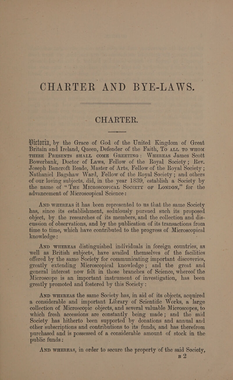 CHARTER. Vittorix, by the Grace of God of the United Kingdom of Great Britain and Ireland, Queen, Defender of the Faith, To ann To wHom THESE PRESENTS SHALL COME GREETING: WHEREAS James Scott Bowerbank, Doctor of Laws, Fellow of the Royal Society; Rev. Joseph Bancroft Reade, Master of Arts, Fellow of the Royal Society ; Nathaniel Bagshaw Ward, Fellow of the Royal Society ; and others of our loving subjects, did, in the year 1839, establish a Society by the name of “Ts Microscopican Soctery or Lonpon,” for the advancement of Microscopical Science: AND WaEREAS it has been represented to us that the same Society has, since its establishment, sedulously pursued such its proposed object, by the researches of its members, and the collection and dis- cussion of observations, and by the publication of its transactions from time to time, which have contributed to the progress of eu knowledge : AND WHEREAS distinguished individuals in foreign countries, as well as British subjects, have availed themselves of the facilities offered by the same Society for communicating important discoveries, greatly extending Microscopical knowledge; and the great and general interest now felt in those branches of Science, whereof the Microscope is an important instrument of investigation, has been greatly promoted and fostered by this Society : AND WHEREAS the same Society has, in aid of its objects, acquired a considerable and important Library of Scientific Works, a large collection of Microscopic objects, and several valuable Microscopes, to which fresh accessions are constantly being made; and the said Society has hitherto been supported by donations and annual and other subscriptions and contributions to its funds, and has therefrom purchased and is possessed of a considerable amount of stock in the public funds: AND WHEREAS, in order to secure the property of the said Society, B2