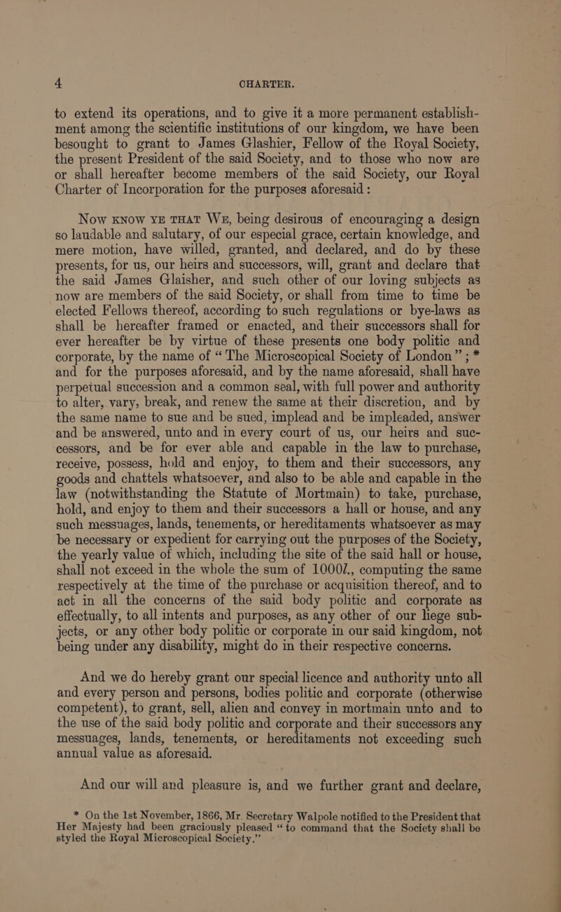 to extend its operations, and to give it a more permanent establish- ment among the scientific institutions of our kingdom, we have been besought to grant to. James Glashier, Fellow of the Royal Society, the present President of the said Society, and to those who now are or shall hereafter become members of the said Society, our Royal Charter of Incorporation for the purposes aforesaid : Now know YE THAT WE, being desirous of encouraging a design so laudable and salutary, of our especial grace, certain knowledge, and mere motion, have willed, granted, and declared, and do by these presents, for us, our heirs and successors, will, grant and declare that the said James Glaisher, and such other of our loving subjects as now are members of the said Society, or shall from time to time be elected Fellows thereof, according to such regulations or bye-laws as shall be hereafter framed or enacted, and their successors shall for ever hereafter be by virtue of these presents one body politic and corporate, by the name of “ The Microscopical Society of London ” ; * and for the purposes aforesaid, and by the name aforesaid, shall have perpetual succession and a common seal, with full power and authority to alter, vary, break, and renew the same at their discretion, and by ~ the same name to sue and be sued, implead and be impleaded, answer and be answered, unto and in every court of us, our heirs and suc- cessors, and be for ever able and capable in the law to purchase, receive, possess, hold and enjoy, to them and their successors, any goods and chattels whatsoever, and also to be able and capable in the law (notwithstanding the Statute of Mortmain) to take, purchase, hold, and enjoy to them and their successors a hall or house, and any such messuages, lands, tenements, or hereditaments whatsoever as may be necessary or expedient for carrying out the purposes of the Society, the yearly value of which, including the site of the said hall or house, shall not exceed in the whole the sum of 1000/., computing the same respectively at the time of the purchase or acquisition thereof, and to act in all the concerns of the said body politic and corporate as effectually, to all intents and purposes, as any other of our hege sub- jects, or any other body politic or corporate in our said kingdom, not being under any disability, might do in their respective concerns. And we do hereby grant our special licence and authority unto all and every person and persons, bodies politic and corporate (otherwise competent), to grant, sell, alien and convey in mortmain unto and to the use of the said body politic and corporate and their successors any messuages, lands, tenements, or hereditaments not exceeding such annual value as aforesaid. 7 And our will and pleasure is, and we further grant and declare, * On the lst November, 1866, Mr. Secretary Walpole notified to the President that Her Majesty had been graciously pleased “to command that the Society shall be styled the Royal Microscopical Society.”