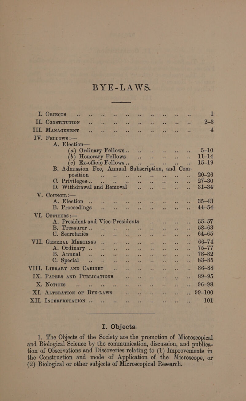 BY E-LAWS. I. Oxpsxects oe Ne Ts ee ees one ee ee 1 PPP CONSEIFUTION Fou FINED) Gh) i tee? 2-3 Pres ACUMEN TRC Reyne ore eet ca cet ser hee al 4. IV. Fretitows :— A. Election— ce OOriigary Pelowee we aie sa) | tat elt! /.d, 2 8-10 (6) Honorary Fellows hae tate weet Seo Behe (ce) Mx-officto Fellows’. (| ¢.ce ee ee 15-19 B. Admission Fee, Annual Subscription, and Com- position We eiemD Migte et tas bac thee. ONE ats Pm CUCM tert eee et ai et ati ta eee POU D. Withdrawal and Removal ayer WARE ee TE ERLE S oot V. Covnor :— POE ODS tom cl Mate ce toca tetts eee Thet e ee OOae pe ErncCeed nes Sooty att pti at cae ee) ae es ee VI. OrrFicErs :— A. President and Vice-Presidents Bet ae er. Mae OO T Te PTCAHULOR oe teetitae co) scgan ier Di ee tate eee Gri e eek oso CO. Secretaries (Aee NS SAE WN SEPLER 2 Ks TOO GAS OE Wire Cencesty Nrmrinds 22) ue ae oe ts “ee 66-74 PBMCS Vali (oe else ecg eet okt, eet Uh ee Bh Ort be nS -el eh e R. Me g i Re oe oi a ar, =| 48-82 Cr Siecig re eee ee ee en eee AED POLS Shed B85 VIII. Liprary anp CABINET Sc see ret? Pea 86-88 IX. Papers AND PUBLICATIONS ener Se ee eas Md Cay X. Notices ee aE ne eee a. Sis eee «ge Pen VOSOS XI. ALTERATION oF ByzE-LAWS ah Ft eens 1 1994106 Doble. LNTERPRETATIONS soty Wal) aa ae beer gece at ce OR et TG 101 I. Objects. 1. The Objects of the Society are the promotion of Microscopical and Biological Science by the communication, discussion, and publica- tion of Observations and Discoveries relating to (1) Improvements in the Construction and mode of Application of the Microscope, or (2) Biological or other subjects of Microscopical Research.