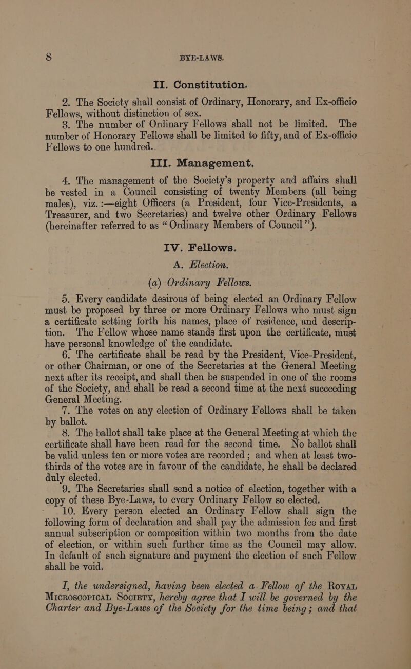 II. Constitution. 2. The Society shall consist of Ordinary, Honorary, and Ex-officio Fellows, without distinction of sex. 3. The number of Ordinary Fellows shall not be limited. The number of Honorary Fellows shall be limited to fifty, and of Ex-officio Fellows to one hundred. III. Management. 4, The management of the Society’s property and affairs shall be vested in a Council consisting of twenty Members (all being males), viz.:—eight Officers (a President, four Vice-Presidents, a Treasurer, and two Secretaries) and twelve other Ordinary Fellows (hereinafter referred to as “ Ordinary Members of Council”’). IV. Fellows. A. Election. (a) Ordinary Fellows. 5. Every candidate desirous of being elected an Ordinary Fellow must be proposed by three or more Ordinary Fellows who must sign a certificate setting forth his names, place of residence, and descrip- tion. ‘The Fellow whose name stands first upon the certificate, must have personal knowledge of the candidate. 6. The certificate shall be read by the President, Vice-President, or other Chairman, or one of the Secretaries at the General Meeting next after its receipt, and shall then be suspended in one of the rooms of the Society, and shall be read a second time at the next succeeding General Meeting. 7. The votes on any election of Ordinary Fellows shall be taken by ballot. 8. The ballot shall take place at the General Meeting at which the certificate shall have been read for the second time. No ballot shall be valid unless ten or more votes are recorded ; and when at least two- thirds of the votes are in favour of the candidate, he shall be declared duly elected. . 9. The Secretaries shall send a notice of election, together with a copy of these Bye-Laws, to every Ordinary Fellow so elected. ~ 10. Every person elected an Ordinary Fellow shall sign the following form of declaration and shall pay the admission fee and first annual subscription or composition within two months from the date of election, or within such further time as the Council may allow. In default of such signature and payment the election of such Fellow shall be void. I, the undersigned, having been elected a. Fellow of the Royvat Mioroscoricat Soorety, hereby agree that I will be governed by the Charter and Bye-Laws of the Society for the time being; and that