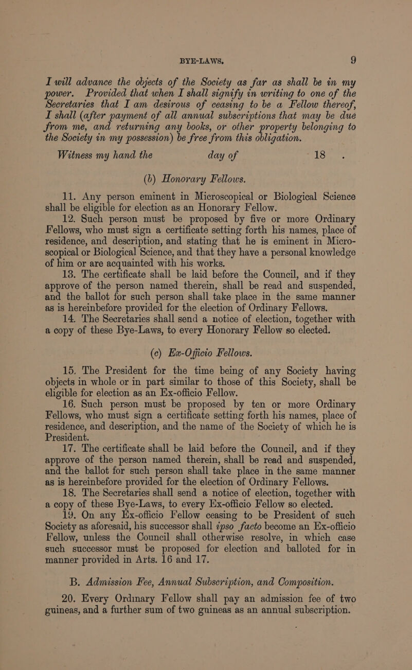 I will advance the objects of the Society as far as shall be in my power. Provided that when I shall signify in writing to one of the Secretaries that I am destrous of ceasing to be a Fellow thereof, L shall (after payment of all annual subscriptions that may be due Srom me, and returning any books, or other property belonging to the Society in my possession) be free from this obligation. Witness my hand the day of fate. (b) Honorary Fellows. 11. Any person eminent in Microscopical or Biological Science shall be eligible for election as an Honorary Fellow. 12. Such person must be proposed by five or more Ordinary Fellows, who must sign a certificate setting forth his names, place of residence, and description, and stating that he is eminent in Micro- scopical or Biological Science, and that they have a personal knowledge of him or are acquainted with his works. 18. The certificate shall be laid before the Council, and if they approve of the person named therein, shall be read and suspended, and the ballot for such person shall take place in the same manner as is hereinbefore provided for the election of Ordinary Fellows. 14. The Secretaries shall send a notice of election, together with a copy of these Bye-Laws, to every Honorary Fellow so elected. (c) Eu-Officio Fellows. 15. The President for the time being of any Society having objects in whole or in part similar to those of this Society, shall be eligible for election as an Ex-officio Fellow. 16. Such person must be proposed by ten or more Ordinary Fellows, who must sign a certificate setting forth his names, place of residence, and description, and the name of the Society of which he is President. . 17. The certificate shall be laid before the Council, and if they approve of the person named therein, shall be read and suspended, and the ballot for such person shall take place in the same manner as is hereinbefore provided for the election of Ordinary Fellows. 18. The Secretaries shall send a notice of election, together with a copy of these Bye-Laws, to every Hx-officio Fellow so elected. 19. On ary Ex-officio Fellow ceasing to be President of such Society as aforesaid, his successor shall zpso facto become an Ex-officio Fellow, unless the Council shall otherwise resolve, in which case such successor must be proposed for election and balloted for in manner provided in Arts. 16 and 17. B. Admission Fee, Annual Subscription, and Composition. 20. Every Ordinary Fellow shall pay an admission fee of two guineas, and a further sum of two guineas as an annual subscription.