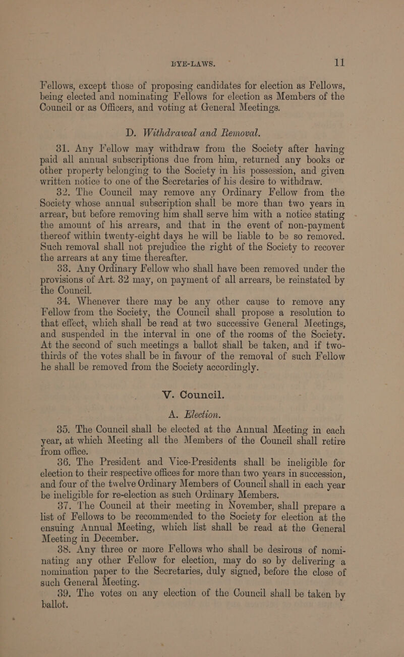 Fellows, except those of proposing candidates for election as Fellows, being elected and nominating Fellows for election as Members of the Council or as Officers, and voting at General Meetings. D. Withdrawal and Removal. 31. Any Fellow may withdraw from the Society after having paid all annual subscriptions due from him, returned any books or other property belonging to the Society in his possession, and given written notice to one of the Secretaries of his desire to withdraw. 32. The Council may remove any Ordinary Fellow from the Society whose annual subscription shall be more than two years in arrear, but before removing him shall serve him with a notice stating the amount of his arrears, and that in the event of non-payment thereof within twenty-eight days he will be lable to be so removed. Such removal shall not prejudice the right of the Society to recover the arrears at any time thereafter. 33. Any Ordinary Fellow who shall have been removed under the provisions of Art. 32 may, on payment of all arrears, be reinstated by the Council. 34, Whenever there may be any other cause to remove any Fellow from the Society, the Council shall propose a resolution to that effect, which shall be read at two successive General Meetings, and suspended in the interval in one of the rooms of the Society. At the second of such meetings a ballot shall be taken, and if two- thirds of the votes shall be in favour of the removal of such Fellow he shall be removed from the Society accordingly. V. Council. A. Election. 35. The Council shall be elected at the Annual Meeting in each year, at which Meeting all the Members of the Council shall retire from office. 36. The President and Vice-Presidents shall be ineligible for election to their respective offices for more than two years in succession, and four of the twelve Ordinary Members of Council shall in each year be ineligible for re-election as such Ordinary Members. 37. The Council at their meeting in November, shall prepare a list of Fellows to be recommended to the Society for election at the ensuing Annual Meeting, which list shall be read at the General Meeting in December. 88. Any three or more Iellows who shall be desirous of nomi- nating any other Fellow for election, may do so by delivering a nomination paper to the Secretaries, duly signed, before the close of such General Meeting. 39. The votes on any election of the Council shall be taken by ballot.