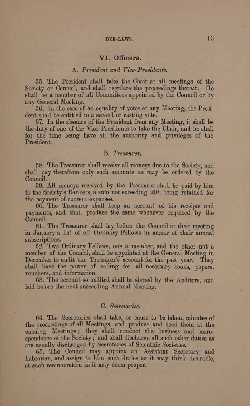 VI. Officers. A. President and Vice- Presidents. 55. The President shall take the Chair at all meetings of the Society or Council, and shall regulate the proceedings thereat. He shall be a member of all Committees appointed by the Council or by any General Meeting. : 56. In the case of an equality of votes at any Meeting, the Presi- dent shall be entitled to a second or casting vote. 57. In the absence of the President from any Meeting, it shall be the duty of one of the Vice-Presidents to take the Chair, and he shall for the time being have all the authority and privileges of the President. B. Treasurer. 58. The Treasurer shall receive all moneys due to the Society, and shall pay therefrom only such amounts as may be ordered by the Council. 59. All moneys received by the Treasurer shall be paid by him to the Society’s Bankers, a sum not exceeding 20/. being retained for the payment of current expenses. 60. The Treasurer shall keep an account of his receipts and payments, and shall produce the same whenever required by the Council. 61. The Treasurer shall lay before the Council at their meeting in January a list of all Ordinary Fellows in arrear of their annual subscriptions. 62. Two Ordinary Fellows, one a member, and the other not a member of the Council, shall be appointed at the General Meeting in December to audit the Treasurer’s account for the past year. They shall have the power of calling for all necessary books, papers, vouchers, and information. 63. The account so audited shall be signed by the Auditors, and _ laid before the next succeeding Annual Meeting. C. Secretaries. 64. The Secretaries shall take, or cause to be taken, minutes of the proceedings of all Meetings, and produce and read them at the ensuing Meetings; they shall conduct the business and corre- spondence of the Society ; and shall discharge all such other duties as are usually discharged by Secretaries of Scientific Societies. 65. The Council may appoint an Assistant Secretary and Librarian, and assign to him such duties as it may think desirable, at such remuneration as it may deem proper.