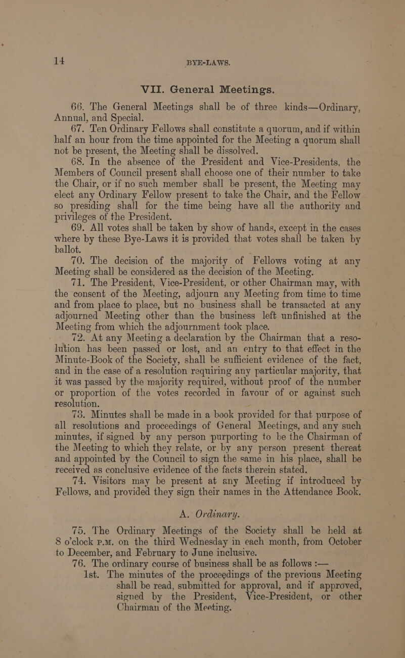 VII. General Meetings. 66. The General Meetings shall be of three kinds—Ordinary, Annual, and Special. 67. Ten Ordinary Fellows shall constitute a quorum, and if within half an hour from the time appointed for the Meeting a quorum shall not be present, the Meeting shall be dissolved. 68. In the absence of the President and Vice-Presidents, the Members of Council present shall choose one of their number to take the Chair, or if no such member shall be present, the Mecting may elect any ‘Ordinary Fellow present to take the Chair, and the Fellow so presiding shall for the time being have all the authority and privileges of the President. 69. All votes shall be taken by show of hands, except in the cases where by these Bye-Laws it is provided that votes shall be taken by ballot. 70. The decision of the majority of Fellows voting at any Meeting shal] be considered as the decision of the Meeting. 71. The President, Vice-President, or other Chairman may, with the consent of the Meeting, adjourn any Meeting from time to time and from place to place, but no business shall be transacted at any adjourned Meeting other than the business left unfinished at the Meeting from which the adjournment took place. 72, At any Meeting a declaration by the Chairman that a reso- lution has been passed or lost, and an entry to that effect in the Minute-Book of the Society, shall be sufficient evidence of the fact, and in the case of a resolution requiring any particular majority, that it was passed by the majority required, without proof of the number or proportion of the votes recorded in favour of or against such resolution. 73. Minutes shall be made in a book provided for that purpose of all resolutions and proceedings of General Meetings, and any such minutes, if signed by any person purporting to be the Chairman of the Meeting to which they relate, or by any person present thereat and appointed by the Council to sign the same in his place, shall be received as conclusive evidence of the facts therein stated. 74. Visitors may be present at any Meeting if introduced by Fellows, and provided they sign their names in the Attendance Book. A. Ordinary. 75. The Ordinary Meetings of the Society shall be held at 8 o'clock p.m. on the third Wednesday in each month, from October to December, and February to June inclusive. 76. The ordinary course of business shall be as follows :— Ist. The minutes of the proceedings of the previous Meeting shall be read, submitted for approval, and if approved, signed by the President, Vice-President, or other Chairman of the Meeting.