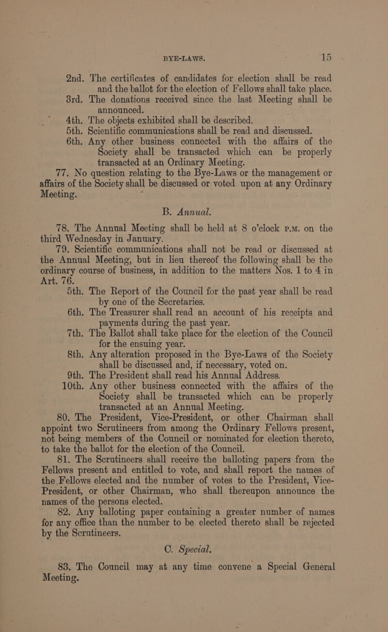 2nd. The certificates of candidates for election shall be read and the ballot for the election of Fellows shall take place. 3rd. The donations received since the last Meeting shall be announced. Ath. The objects exhibited shall be described. 5th. Scientific communications shall be read and discussed. 6th. Any other business connected with the affairs of the Society shall be transacted which can be properly transacted at an Ordinary Meeting. 77. No question relating to the Bye-Laws or the management or affairs of the Society shall be discussed or voted upon at any Ordinary Meeting. ' B. Annual. 78. The Annual Meeting shall be held at 8 o’clock p.m. on the third Wednesday in January. 79, Scientific communications shall not be read or discussed at the Annual Meeting, but in lieu thereof the following shall be the ordinary course of business, in addition to the matters Nos. 1 to 4 in Art. 76. Sth. The Report of the Council for the past year shall be read by one of the Secretaries. 6th. The Treasurer shall read an account of his receipts and payments during the past year. 7th. The Ballot shall take place for the election of the Council for the ensuing year. 8th. Any alteration proposed in the Bye-Laws of the Society shall be discussed and, if necessary, voted on. 9th. The President shall read his Annual Address. 10th. Any other business connected with the affairs of the Society shall be transacted which can be properly transacted at an Annual Meeting. 80. The President, Vice-President, or other Chairman shall appoint two Scrutineers from among the Ordinary Fellows present, not being members of the Council or nominated for election thereto, to take the ballot for the election of the Council. 81. The Scrutineers shall receive the balloting papers from the Fellows present and entitled to vote, and shall report the names of the Fellows elected and the number of votes to the President, Vice- President, or other Chairman, who shall thereupon announce the names of the persons elected. ' §2. Any balloting paper containing a greater number of names for any office than the number to be elected thereto shall be rejected by the Scrutineers. C. Special. 83. The Council may at any time conyene a Special General Meeting.