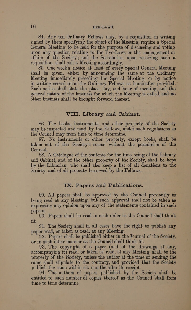 84. Any ten Ordinary Fellows may, by a requisition in writing signed by them specifying the object of the Meeting, require a Special General Meeting to be held for the purpose of discussing and voting upon any question relating to the Bye-Laws or the management or affairs of the Society; and the Secretaries, upon receiving such a requisition, shall call a Meeting accordingly. | : 85. One week’s notice at least of every Special General Meeting shall be given, either by announcing the same at the Ordinary Meeting immediately preceding the Special Meeting, or by notice in writing served upon the Ordinary Fellows as hereinafter provided. - Such notice shall state the place, day, and hour of meeting, and the general nature of the business for which the Meeting is called, and no other business shall be brought forward thereat. VIII. Library and Cabinet. 86. The books, instruments, and other property of the Society may be inspected and used by the Fellows, under such regulations as the Council may from time to time determine. 87. No instruments or other property, except books, shall be taken out of the Society’s rooms without the permission of the Council. 88. A Catalogue of the contents for the time being of the Library and Cabinet, and of the other property of the Society, shall be kept by the Librarian, who shall also keep a list of all donations to the Society, and of all property borrowed by the Fellows. IX. Papers and Publications. 89. All papers shall be approved by the Council previously to being read at any Meeting, but such approval shall not be taken as expressing any opinion upon any of the statements contained in such papers. 90. Papers shall be read in such order as the Council shall think fit 91. The Society shall in all cases have the right to publish any paper read, or taken as read, at any Meeting. 92. Papers shall be published either in the Journal of the Society, or in such other manner as the Council shall think fit. 93. The copyright of a paper (and of the drawings, if any, accompanying it) read, or taken as read, at any Meeting, shall be the property of the Society, unless the author at the time of sending the same shall stipulate to the contrary, and provided that the Society publish the same within six months after its receipt. 94, The authors of papers published by the Society shall be entitled to such number of copies thereof as the Council shall from time to time determine.