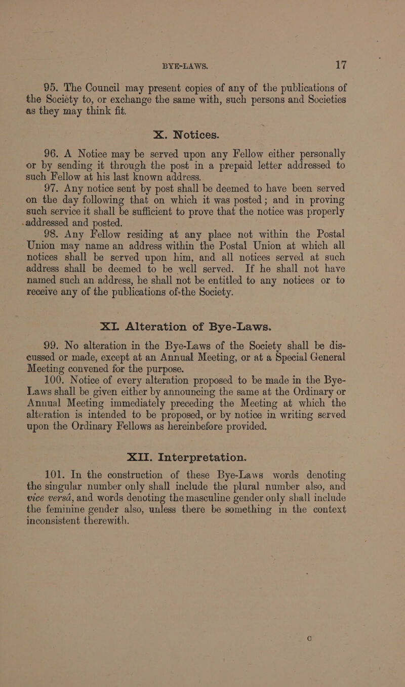 95. The Council may present copies of any of the publications of the Society to, or exchange the same with, such persons and Societies as they may think fit. X. Notices. 96. A Notice may be served upon any Fellow either personally or by sending it through the post in a prepaid letter addressed to such Fellow at his last known address. 97. Any notice sent by post shall be deemed to have been served on the day following that on which it was posted; and in proving such service it shall be sufficient to prove that the notice was properly -addressed and posted. 98. Any Fellow residing at any place not within the Postal Union may name an address within the Postal Union at which all notices shall be served upon him, and all notices served at such address shall be deemed to be well served. If he shall not have named such an address, he shall not be entitled to any notices or to receive any of the publications ofthe Society. XI. Alteration of Bye-Laws. 99. No alteration in the Bye-Laws of the Society shall be dis- cussed or made, except at an Annual Meeting, or at a Special General Meeting convened for the purpose. 100. Notice of every alteration proposed to be made in the Bye- Laws shall be given either by announcing the same at the Ordinary or Annual Meeting immediately preceding the Meeting at which the alteration is intended to be proposed, or by notice in writing served upon the Ordinary Fellows as hereinbefore provided. XII. Interpretation. 101. In the construction of these Bye-Laws words denoting the singular number only shall include the plural number also, and vice versd, and words denoting the masculine gender only shall include the feminine gender also, unless there be something in the context inconsistent therewith.