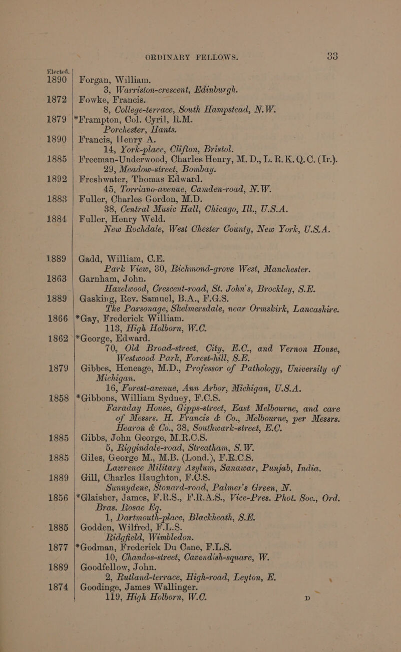 1890 1872 1879 1890 1885 1892 1883 1884 1889 1863 1889 1866 1862 1879 1858 1885 1885 1889 1856 1885 1877 1889 1874 ORDINARY FELLOWS. oO Forgan, William. 3, Warriston-crescent, Edinburgh. Fowke, Francis. 8, College-terrace, South Hampstead, N.W. *Frampton, Col. Cyril, R.M. Porchester, Hants. Francis, Henry A. 14, York-place, Clifton, Bristol. Freeman-Underwood, Charles Henry, M. D., L. R.K.Q.C. (Ir). 29, Meadow-street, Bombay. Freshwater, Thomas Edward. 45, Torriano-avenue, Camden-road, N.W. Fuller, Charles Gordon, M.D. 38, Central Music Hall, Chicago, Ill., U.S.A. Fuller, Henry Weld. New Bochdale, West Chester County, New York, U.S.A. Gadd, William, C.E. Park View, 30, Richmond-grove West, Manchester. Garnham, John. Hazelwood, Crescent-road, St. John’s, Brockley, S.E. Gasking, Rev. Samuel, B.A., F.G.S. The Parsonage, Skelmersdale, near Ormskirk, Lancashire. *Gay, Frederick William. 1138, High Holborn, W.C. *George, Edward. 70, Old Broad-street, City, E.C., and Vernon House, Westwood Park, Forest-hill, S.E. Gibbes, Heneage, M.D., Professor of Pathology, University of Michigan. 16, Forest-avenue, Ann Arbor, Michigan, U.S.A. *Gibbons, William Sydney, F.C.S. Faraday House, Gipps-street, East Melbourne, and care of Messrs. H. Francis &amp; Co., Melbourne, per Messrs. Hearon &amp; Co., 38, Southwark-street, E.C. Gibbs, John George, M.R.C.S. 5, Riggindale-road, Streatham, S.W. Giles, George M., M.B. (Lond.), F.B.CS. Lawrence Military Asylum, Sanawar, Punjab, India. Gill, Charles Haughton, F.C.S. Sunnydene, Stonard-road, Palmer’s Green, N. *Glaisher, James, F'.R.S., F.R.A.S., Vice-Pres. Phot. Soc., Ord. Bras. Rosae Eq. 1, Dartmouth-place, Blackheath, SE. Godden, Wilfred, F.L.8. Ridgfield, Wimbledon. ! *Godman, Frederick Du Cane, F.L.S. 10, Chandos-street, Cavendish-square, W. Goodfellow, John. 2, Rutland-terrace, High-road, Leyton, E. ‘ Goodinge, James Wallinger. 119, High Holborn, W.C. D