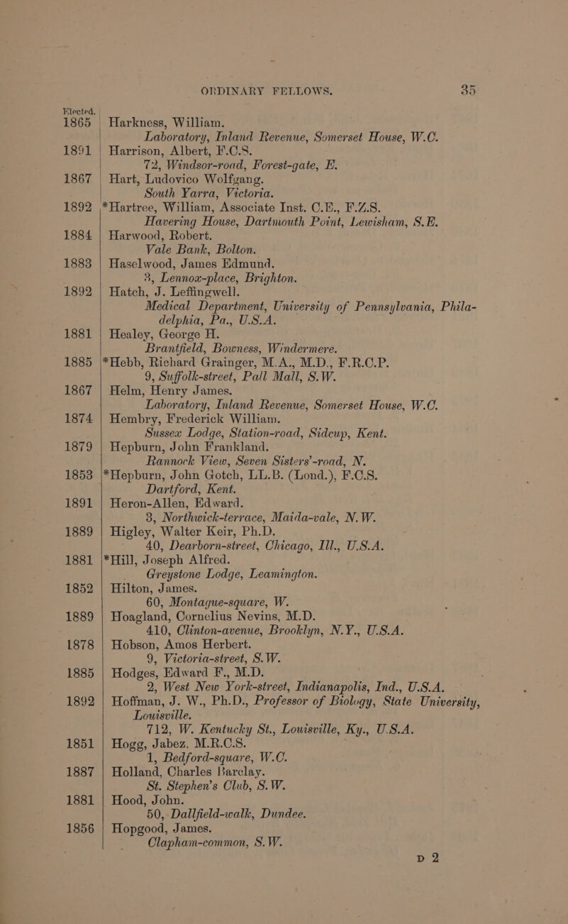 1865 1891 1867 1892 1884 1883 1892 1881 1885 1867 1874 1879 1853 1891 1889 1881 1852 1889 1878 1885 1892 1851 1887 1881 1856 | Harkness, William. Laboratory, Inland Revenue, Somerset House, W.C. Harrison, Albert, I'.C.S. 72, Windsor-road, Forest-gate, E. Hart, Ludovico Wolfgang. South Yarra, Victoria. *Hartree, William, Associate Inst. C.E., F.Z.S. Havering House, Dartmouth Point, Lewisham, S.E. Harwood, Robert. Vale Bank, Bolton. Haselwood, James Edmund. 3, Lennox-place, Brighton. Hatch, J. Leffinewell. Medical Department, University of Pennsylvania, Phila- delphia, Pa., U.S.A. Healey, George H. Brantfield, Bowness, Windermere. *Hebb, Richard Grainger, M.A., M.D., F.R.C.P. 9, Suffolk-street, Pall Mall, S.W. Helm, Henry James. Laboratory, Inland Revenue, Somerset House, W.C. Hembry, Frederick William. Sussea Lodge, Station-road, Sidcup, Kent. Hepburn, John Frankland. Rannock View, Seven Sisters’-road, N. *Hepburn, John Gotch, LL.B. (Lond.), F.C.S. Dartford, Kent. Heron-Allen, Edward. 3, Northwick-terrace, Maida-vale, N.W. Higley, Walter Keir, Ph.D. 40, Dearborn-street, Chicago, Ill., U.S.A. *Hill, Joseph Alfred. _ Greystone Lodge, Leamington. Hilton, James. 60, Montague-square, W. Hoagland, Cornelius Nevins, M.D. 410, Clinton-avenue, Brooklyn, N.Y., U.S.A. Hobson, Amos Herbert. 9, Victoria-street, S.W. Hodges, Edward F., M.D. 2, West New York- street, Tanbaneont Ind., U.S.A. Hoffman, J. W., Ph.D. , Professor of Biolugy, State University, Louisville. 712, W. Kentucky St., Louisville, Ky., U.S.A. Hogg, Jabez, M.R.C.S. 1, Bedford-square, W.C. Holland, Charles Barclay. St. Stephen’s Club, S.W. Hood, John. 50, Dallfield-walk, Dundee. Hopgood, James. Clapham-common, S.W.