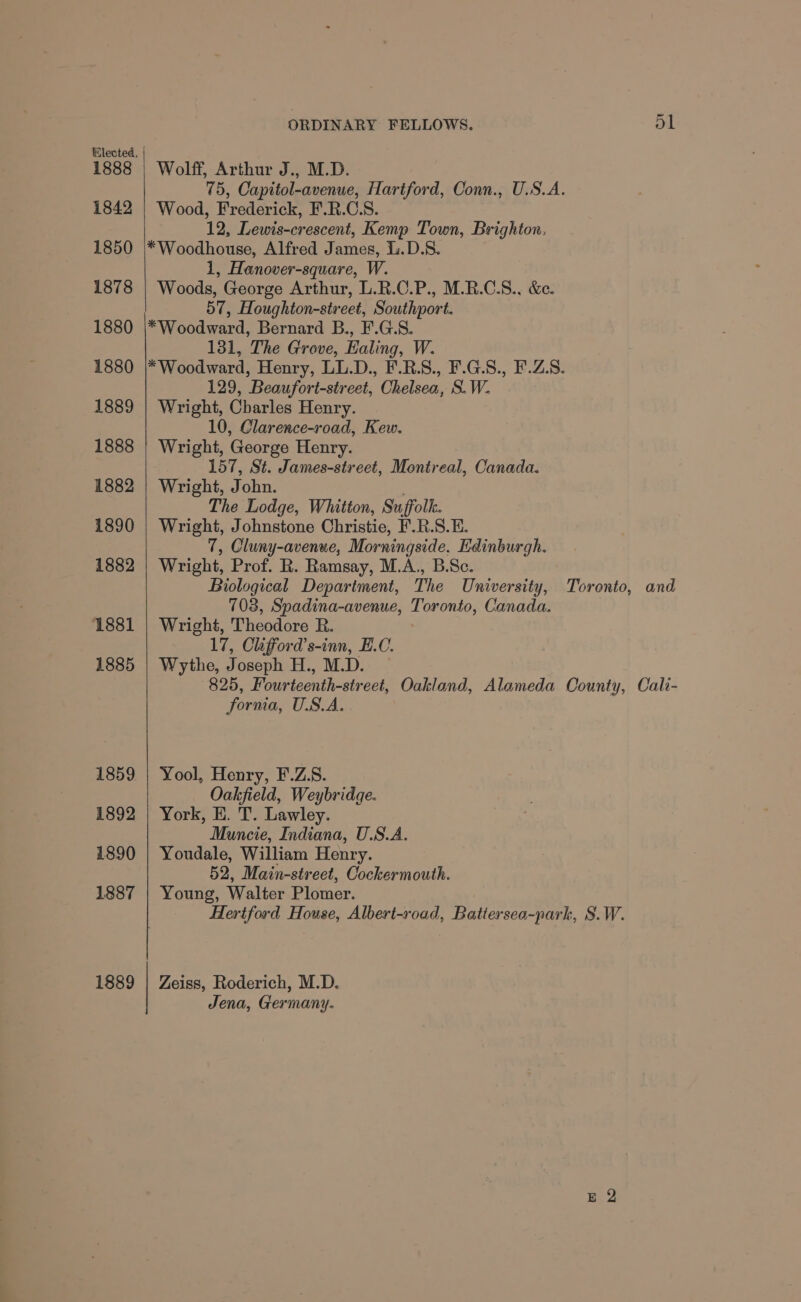 1888 1842 1850 1878 1880 1880 1889 1888 1882 1890 1882 1881 1885 1859 1892 1890 1887 1889 ORDINARY FELLOWS. 51 Wolff, Arthur J., M.D. 75, Capitol-avenue, Hartford, Conn., U.S.A. Wood, Frederick, F.R.C.S. 12, Lewis-crescent, Kemp Town, Brighton. *Woodhouse, Alfred James, .D.S8. 1, Hanover-square, W. Woods, George Arthur, L.R.C.P., M.R.C.S., &amp;e. 57, Houghton-street, Southport. *Woodward, Bernard B., F.G.S. 131, The Grove, Ealing, W. *Woodward, Henry, LL.D., F.R.S., F.G.S., F.Z.S. 129, Beaufort-street, Chelsea, S. W. Wright, Charles Henry. 10, Clarence-road, Kew. Wright, George Henry. 157, St. James-street, Montreal, Canada. Wright, John. The Lodge, Whitton, Suffolk. Wright, Johnstone Christie, F.R.S.E. 7, Cluny-avenue, Morningside, Edinburgh. Wright, Prof. R. Ramsay, M.A., B.Sc. Biological Department, The University, Toronto, and 703, Spadina-avenue, Toronto, Canada. Wright, Theodore R. 17, Clifford’s-inn, E.C. Wythe, Joseph H., M.D. 825, Fourteenth-street, Oakland, Alameda County, Cali- fornia, U.S.A. Yool, Henry, F.Z.S. Oakfield, Weybridge. York, HE. T. Lawley. Muncie, Indiana, U.S.A. Youdale, William Henry. 52, Main-street, Cockermouth. Young, Walter Plomer. Hertford House, Albert-road, Battersea-park, S.W. Zeiss, Roderich, M.D. Jena, Germany.