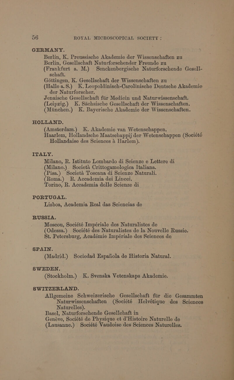 GERMANY. Berlin, K. Preussische Akademie der Wissenschaften zu Berlin, Gesellschaft Naturforschender Freunde zu (Frankfurt a. M.) Senckenbergische Naturforschende Gesell- schaft. Gottingen, K. Gesellschaft der Wissenschaften zu (Halle a.8.) K.Leopoldinisch-Carolinische Deutsche Akademie der Naturforscher. Jenaische Gesellschaft fiir Medicin und Naturwissenschaft. (Leipzig.) K. Sachsische Gesellschaft der Wissenschaften. (Miinchen.) K. Bayerische Akademie der Wissenschaften. HOLLAND. (Amsterdam.) K. Akademie van Weteiechaypenh Haarlem, Hollandsche Maatschappi) der Wetenschappen (Société Hollandaise des Sciences i Harlem). ITALY. Milano, R. Istituto Lombardo di Scienze e Lettere di (Milano.) Societa Crittogamologica Italiana. Pisa.) Societa Toscana di Scienze Naturali. Roma) R. Accademia dei Lincei. Torino, R. Accademia delle Scienze di PORTUGAL. Lisboa, Academia Real das Sciencias de RUSSIA. Moscou, Société Impériale des Naturalistes de (Odessa.) Société des Naturalistes de la Nouvelle Russie. St. Petersburg, Académie Impériale des Sciences de SPAIN. (Madrid.) Sociedad Espanola de Historia Natural. SWEDEN. (Stockholm.) K. Svenska Vetenskaps Akademie. SWITZERLAND. Allgemeine Schweizerische Gesellschaft fiir die Gesammten Naturwissenschaften (Société Helvétique des Sciences Naturelles). Basel, Naturforschende Gesellchaft in Genave, Société de Physique et d'Histoire Naturelle de (Lausanne.) Société Vaudoise des Sciences Naturelles. <_—_