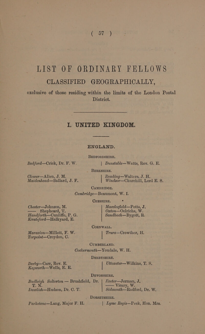 ( BT ) LIST OF ORDINARY FELLOWS CLASSIFIED GEOGRAPHICALLY, exclusive of those residing within the limits of the London Postal District. I, UNITED KINGDOM. ENGLAND. BEDFORDSHIRE, Bedford—Crick, Dr. F. W. | Dunstable—Watts, Rev. G. HE. _ BERKSHIRE. Clewer—Allen, J. M. Reading—Walters, J. H. Maidenhead—Ballard, J. F. Windsor—Churchill, Lord E. 8. CAMBRIDGE. Cambridge—Beaumont, W. I. . CHESHIRE. . Chester—Jobnson, M. Macclesfield—Potts, J. Shepheard, ‘I’. Oxton—Oelrichs, W. Handforth—Cunliffe, P. G. Sandbach—Bygott, R. Knutsford—Halkyard, E. CoRNWALL. Marazion—Millett, F. W. | Truro—Crowther, H. Torpoint—Croydon, OC. CUMBERLAND. Cockermouth—Youdale, W. H. DERBYSHIRE, Derby—Carr, Rev. E. | Uttoxeter—Wilkins, T. 8. Kegworth—Wells, H. B. DEVONSHIRE, Exeter—Jerman, J, Vicary, W. Sidmouth—Radford, Dr. W. Budleigh Salterton — Brushfield, Dr. T _N. Dawlish—Hudson, Dr, O. T. , DORSETSHIRE. ; Parkstone—Lang, Major F. H. | Lyme Regis—Peek, Hon. Mrs.